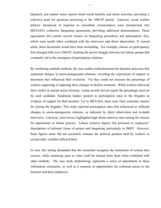 336


Quarterly and annual union reports listed social benefits and union activities, providing a
reference point for questions pertaining to the 1986-87 period. Likewise, social welfare
policies introduced in response to immediate circumstances were incorporated into
METASA's collective bargaining agreements, providing additional documentation. These
agreements did contain several clauses on bargaining procedures and participatory fora,
which were useful when combined with the interviews and direct observation. If viewed
alone, these documents would have been misleading. For example, clauses on participatory
fora changed little over 1984-87, masking the power struggle between two labour groups that
eventually led to the emergence of participatory relations.


By combining multiple methods, the case studies could document the dynamic processes that
explained changes in union-management relations, recording the expressions of support or
discontent that influenced their evolution. Yet they could not measure the percentage of
workers supporting or opposing these changes in distinct moments. While workers delivered
their verdict in annual union elections, voting records did not report the percentage received
by each candidate. Sandinista leaders pointed to participation rates in the brigades as
evidence of support for their position. Yet in METASA, there were clear economic reasons
for joining the brigades. This study reported participation rates that influenced or reflected
changes in union-management relations, as indicated by direct observation and in-depth
interviews. Likewise, interviewees highlighted high labour turnover rates among the reasons
for adjustments in labour policies. Labour turnover figures lent precision to employees’
descriptions of informal forms of protest and bargaining particularly in IMEP. However,
these figures alone did not accurately measure the political position held by workers as
several other variables affected them.


In sum, this setting demanded that the researcher recognise the limitations of written data
sources, while remaining open to what could be learned from them when combined with
other methods. The case study methodology represents a series of adjustments to these
information constraints, as well as a response to opportunities for continual access to the
factories and their employees.
 