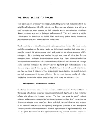 337




PART FOUR: THE INTERVIEW PROCESS


This section describes the interview process, highlighting four aspects that contributed to the
reliability of information offered by interviewees. First, interview schedules were tailored to
each employee and aimed to draw out their particular type of knowledge and experience.
Second, questions were specific, informed, and open-ended. They were based on a detailed
knowledge of the production and labour events under study gained through observation,
previous interviews and a review of written data sources.


Third, sensitivity to social relations enabled me to seek out interviewees who would provide
multiple perspectives on the same events, and to formulate questions that would convey
neutrality towards the questions under study and respect for the distinct positions held by
employees.    Such sensitivity was obtained through observation of interactions between
employees under a variety of circumstances over several days. Fourth, triangulation between
multiple methods and information sources contributed to the accuracy of interview findings.
These four main features of the interview process depended upon continual access to the
factories, employees and company records. The following sections will identify interviewees
and type and place of interviews, while discussing my main decisions on research methods
and their consequences for the data collected. I did not count the exact number of workers
interviewed in each phase, but the total exceeded 100 in IMEP and 80 in METASA.


1.     Pressures and Constraints on Production


The first set of structured interviews were conducted with the enterprise director and heads of
the finance, sales, human resources, production and technical departments in their respective
offices with reference to company records.          The interviews aimed to identify external
pressures and constraints, management's response in each area of the firm's operations, and
the resultant situation on the shop-floor. These analytical concerns defined the basic structure
of the interviews and provided the organising principle for questions on each time period.
Specific questions were then formulated based on a prior review of department records. With
one exception, department directors expressed interest in my research, facilitated records and
 