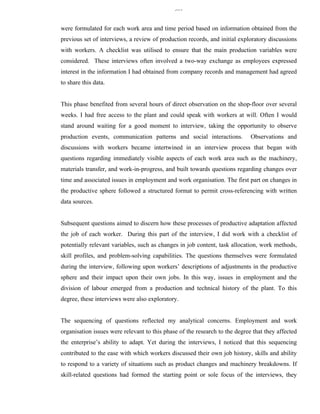 339


were formulated for each work area and time period based on information obtained from the
previous set of interviews, a review of production records, and initial exploratory discussions
with workers. A checklist was utilised to ensure that the main production variables were
considered. These interviews often involved a two-way exchange as employees expressed
interest in the information I had obtained from company records and management had agreed
to share this data.


This phase benefited from several hours of direct observation on the shop-floor over several
weeks. I had free access to the plant and could speak with workers at will. Often I would
stand around waiting for a good moment to interview, taking the opportunity to observe
production events, communication patterns and social interactions.           Observations and
discussions with workers became intertwined in an interview process that began with
questions regarding immediately visible aspects of each work area such as the machinery,
materials transfer, and work-in-progress, and built towards questions regarding changes over
time and associated issues in employment and work organisation. The first part on changes in
the productive sphere followed a structured format to permit cross-referencing with written
data sources.


Subsequent questions aimed to discern how these processes of productive adaptation affected
the job of each worker. During this part of the interview, I did work with a checklist of
potentially relevant variables, such as changes in job content, task allocation, work methods,
skill profiles, and problem-solving capabilities. The questions themselves were formulated
during the interview, following upon workers’ descriptions of adjustments in the productive
sphere and their impact upon their own jobs. In this way, issues in employment and the
division of labour emerged from a production and technical history of the plant. To this
degree, these interviews were also exploratory.


The sequencing of questions reflected my analytical concerns. Employment and work
organisation issues were relevant to this phase of the research to the degree that they affected
the enterprise’s ability to adapt. Yet during the interviews, I noticed that this sequencing
contributed to the ease with which workers discussed their own job history, skills and ability
to respond to a variety of situations such as product changes and machinery breakdowns. If
skill-related questions had formed the starting point or sole focus of the interviews, they
 