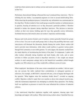340


could have been sensitive due to military service and recent economic measures, as discussed
in Part Two.


Preliminary observational findings influenced the way I conducted these interviews. Prior to
initiating the case studies, I accompanied engineers on visits to several metalworking firms.
While observing the production process, I noticed the way information was communicated on
the shop-floor. Workers tended to form small groups around the machine or technical process
in question, focusing all attention on it as they discussed a particular problem. I therefore
decided to imitate this dynamic during shop-floor interviews. This decision to interview
workers on their own terrain, building upon the ways they generally convey information,
facilitated interviews that aimed to draw out workers’ experience and knowledge.


Because each work position formed a unit of analysis, workers generally formed into groups
of two to four. Yet even in such small groups, there is always the possibility that more vocal
interviewees will dominate the discussion, thereby biasing the results. Senior workers did
tend to provide more information, while others would confirm or question various points
through brief comments or non-verbal gestures. To some degree, this dynamic resulted from
the stated objective of reconstructing the history of the plant. To compensate, I spoke with
other workers informally during breakfast and lunch breaks, after work, and at union
activities to follow up points raised in shop-floor interviews. I also sought out reticent
workers in more anonymous settings such as the branch-level assemblies (which brought
together over 500 workers) to see if they would offer a different version of events.


When employees’ descriptions of the same events contradicted one another, I did not reject
any one account, but rather explored these contradictions in subsequent questions or
interviews. For example, in METASA’s structural mill area, a line of inquiry that began with
the question, “What happens when the machinery breaks down?”, revealed an ongoing
conflict. Operators wished to repair their own machine as down time reduced incentive pay,
while the maintenance department was attempting to centralise these operations. This finding
itself was significant as pressures to resolve this issue influenced the evolution of industrial
relations.


I also interviewed shop-floor employees together with engineers, drawing upon their
knowledge and rapport with workers. When interviewing workers alone, I benefited from my
 