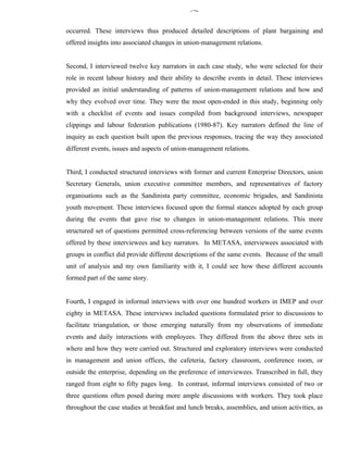342


occurred. These interviews thus produced detailed descriptions of plant bargaining and
offered insights into associated changes in union-management relations.


Second, I interviewed twelve key narrators in each case study, who were selected for their
role in recent labour history and their ability to describe events in detail. These interviews
provided an initial understanding of patterns of union-management relations and how and
why they evolved over time. They were the most open-ended in this study, beginning only
with a checklist of events and issues compiled from background interviews, newspaper
clippings and labour federation publications (1980-87). Key narrators defined the line of
inquiry as each question built upon the previous responses, tracing the way they associated
different events, issues and aspects of union-management relations.


Third, I conducted structured interviews with former and current Enterprise Directors, union
Secretary Generals, union executive committee members, and representatives of factory
organisations such as the Sandinista party committee, economic brigades, and Sandinista
youth movement. These interviews focused upon the formal stances adopted by each group
during the events that gave rise to changes in union-management relations. This more
structured set of questions permitted cross-referencing between versions of the same events
offered by these interviewees and key narrators. In METASA, interviewees associated with
groups in conflict did provide different descriptions of the same events. Because of the small
unit of analysis and my own familiarity with it, I could see how these different accounts
formed part of the same story.


Fourth, I engaged in informal interviews with over one hundred workers in IMEP and over
eighty in METASA. These interviews included questions formulated prior to discussions to
facilitate triangulation, or those emerging naturally from my observations of immediate
events and daily interactions with employees. They differed from the above three sets in
where and how they were carried out. Structured and exploratory interviews were conducted
in management and union offices, the cafeteria, factory classroom, conference room, or
outside the enterprise, depending on the preference of interviewees. Transcribed in full, they
ranged from eight to fifty pages long. In contrast, informal interviews consisted of two or
three questions often posed during more ample discussions with workers. They took place
throughout the case studies at breakfast and lunch breaks, assemblies, and union activities, as
 