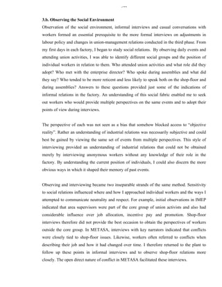 344


3.b. Observing the Social Environment
Observation of the social environment, informal interviews and casual conversations with
workers formed an essential prerequisite to the more formal interviews on adjustments in
labour policy and changes in union-management relations conducted in the third phase. From
my first days in each factory, I began to study social relations. By observing daily events and
attending union activities, I was able to identify different social groups and the position of
individual workers in relation to them. Who attended union activities and what role did they
adopt? Who met with the enterprise director? Who spoke during assemblies and what did
they say? Who tended to be more reticent and less likely to speak both on the shop-floor and
during assemblies? Answers to these questions provided just some of the indications of
informal relations in the factory. An understanding of this social fabric enabled me to seek
out workers who would provide multiple perspectives on the same events and to adopt their
points of view during interviews.


The perspective of each was not seen as a bias that somehow blocked access to “objective
reality”. Rather an understanding of industrial relations was necessarily subjective and could
best be gained by viewing the same set of events from multiple perspectives. This style of
interviewing provided an understanding of industrial relations that could not be obtained
merely by interviewing anonymous workers without any knowledge of their role in the
factory. By understanding the current position of individuals, I could also discern the more
obvious ways in which it shaped their memory of past events.


Observing and interviewing became two inseparable strands of the same method. Sensitivity
to social relations influenced where and how I approached individual workers and the ways I
attempted to communicate neutrality and respect. For example, initial observations in IMEP
indicated that area supervisors were part of the core group of union activists and also had
considerable influence over job allocation, incentive pay and promotion. Shop-floor
interviews therefore did not provide the best occasion to obtain the perspectives of workers
outside the core group. In METASA, interviews with key narrators indicated that conflicts
were closely tied to shop-floor issues. Likewise, workers often referred to conflicts when
describing their job and how it had changed over time. I therefore returned to the plant to
follow up these points in informal interviews and to observe shop-floor relations more
closely. The open direct nature of conflict in METASA facilitated these interviews.
 