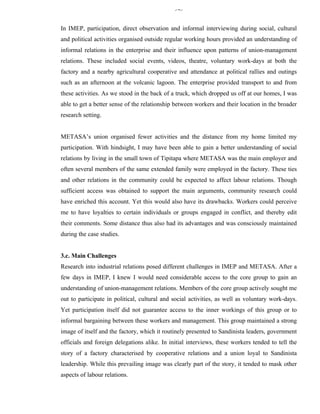 345


In IMEP, participation, direct observation and informal interviewing during social, cultural
and political activities organised outside regular working hours provided an understanding of
informal relations in the enterprise and their influence upon patterns of union-management
relations. These included social events, videos, theatre, voluntary work-days at both the
factory and a nearby agricultural cooperative and attendance at political rallies and outings
such as an afternoon at the volcanic lagoon. The enterprise provided transport to and from
these activities. As we stood in the back of a truck, which dropped us off at our homes, I was
able to get a better sense of the relationship between workers and their location in the broader
research setting.


METASA’s union organised fewer activities and the distance from my home limited my
participation. With hindsight, I may have been able to gain a better understanding of social
relations by living in the small town of Tipitapa where METASA was the main employer and
often several members of the same extended family were employed in the factory. These ties
and other relations in the community could be expected to affect labour relations. Though
sufficient access was obtained to support the main arguments, community research could
have enriched this account. Yet this would also have its drawbacks. Workers could perceive
me to have loyalties to certain individuals or groups engaged in conflict, and thereby edit
their comments. Some distance thus also had its advantages and was consciously maintained
during the case studies.


3.c. Main Challenges
Research into industrial relations posed different challenges in IMEP and METASA. After a
few days in IMEP, I knew I would need considerable access to the core group to gain an
understanding of union-management relations. Members of the core group actively sought me
out to participate in political, cultural and social activities, as well as voluntary work-days.
Yet participation itself did not guarantee access to the inner workings of this group or to
informal bargaining between these workers and management. This group maintained a strong
image of itself and the factory, which it routinely presented to Sandinista leaders, government
officials and foreign delegations alike. In initial interviews, these workers tended to tell the
story of a factory characterised by cooperative relations and a union loyal to Sandinista
leadership. While this prevailing image was clearly part of the story, it tended to mask other
aspects of labour relations.
 
