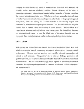 347


changing and often contradictory nature of labour relations rather than fixed positions. For
example, having advocated conflictive relations, Gonzalo Mendoza led the move to
cooperative participatory relations. César Blandón had been a member of the party committee
that opposed union demands in the early 1980s, but nevertheless remained a strong advocate
of workers’ economic interests. Francisco López was a key leader of the group that opposed
management, while also serving as a worker-instructor in the training program that
contributed to the move towards participatory relations. Their own reflections over the years
enabled them to provide a rich understanding of labour relations. Those narratives were
cross-checked with structured and informal interviews to ensure that they did not dominate
my interpretation of events. In sum, the effectiveness of interviews depended upon my
response to these main challenges, as well as on the quality of observational findings.


CONCLUSION


This appendix has demonstrated that in-depth interviews of an inductive nature were most
suited to exploratory research on dynamic processes of adjustment to a changing external
environment.     Effective interview questions were specific, informed, open-ended, and
tailored to each employee.        Triangulation between interview findings, quantitative and
qualitative records, and observational data contributed to the reliability of information offered
by interviewees. The case study methodology proved capable of overcoming information
constraints and responding to opportunities for continual access to the factories, employees,
and company records.

i
       See Patton (1987), p. 15, on the distinction between an inductive analysis and the hypothetical-
       deductive approach of experimental research. Patton (1987) also provided helpful guidelines for the
       discussion of methodological issues encountered in the course of fieldwork.
 