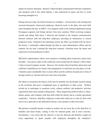 326


impact on resource allocation. Because I observed daily communication between corporation
and enterprise staff in this small industry, I also understood its nature and how to avoid
becoming entangled in it.


During each case study, the factory became my workplace. I arrived early in the morning and
reviewed documents, interviewed employees, observed events in the plant, and wrote field
notes throughout the day. In IMEP, I was assigned a desk in the technical department among
Nicaraguan engineers and foreign advisers from nine countries. While reviewing company
records and taking field notes, I observed and listened to the frequent communication
between technical staff and shop-floor employees, providing an introduction to current
production issues. Attached to the machining section, the office was located at the far end of
the factory. I continually walked through the plant to reach administrative offices and the
cafeteria. By the time I initiated the shop-floor research, I therefore knew the names and
expressions of most production workers.


METASA's administrative offices were located in a building about twenty-five metres from
the plant. I was given a place in the conference room located near the director’s office where
I often reviewed company records. However, this location did not facilitate observation and
could have identified me too closely with management if it had been my only place of work.
I therefore spent considerable time in union offices and the cafeteria (located just in front of
the pipe section) in between interviews and visits to the plant.


My efforts to reconstruct the history of the firm fit naturally into the broader research setting
as the revolution had given a heightened sense of significance to daily events. Workers
invited me to participate in numerous social, cultural, political, and productive activities
organised by their union outside working hours. These ranged from political rallies to videos,
theatre, parties, and voluntary work days both within the factory and at a nearby agricultural
cooperative. Likewise, shop-floor employees would often asked me to come by their work
area to see a spare part or dye fabricated in-house, a new product or other innovation.


My presence eventually became a routine as workers saw me every day on the shop-floor, at
breakfast and lunch breaks, waiting in line for rationed goods, and at union activities.
Nevertheless, I was aware that the observer is also the observed and therefore sought out
every opportunity to speak casually with employees throughout the enterprise’s
 