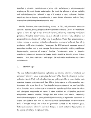 329


described in interviews on adjustments in labour policy and changes in union-management
relations. At this point, the case study findings did permit the selection of relevant variables
and analytical categories. I planned to meet with workers to report preliminary findings,
explain my interest in using a questionnaire to obtain further information, and see if they
were open to participating in this subsequent stage.


I retreated from this plan for the following reasons. In 1988, the government introduced
economic measures, forcing enterprises to reduce their labour force. Unions in both factories
agreed to waive the right to veto dismissal decisions, effectively suspending employment
protection. Obligatory military service was also enforced. In previous years, enterprises had
postponed the mobilisation of workers vital to production. Under these circumstances, a
written response to seemingly straightforward questions on workers’ skills and their role in
production could prove threatening. Furthermore, the 1988 economic measures pressured
enterprises to reduce costs in local currency, threatening social welfare policies crucial to the
income-earning strategies of workers’ families. Questionnaires aimed at obtaining
quantitative information on enterprise labour policies would be intrusive at this delicate
moment. Under these conditions, a basic respect for interviewees ruled out the use of such
questionnaires.


2.     Interview Type


The case studies included structured, exploratory and informal interviews. Structured and
exploratory interviews aimed to reconstruct the history of the firm with reference to company
and union records. While both utilised an interview guide or checklist to ensure that the main
analytical concerns were addressed, they differed in the degree to which questions were
formulated prior to the interviews. This depended upon the extent of my own knowledge
about the subject matter, and the type of cross-referencing to be applied during the interviews
and subsequent interpretation of results. A more structured set of questions facilitated
triangulation between interview findings and with written data sources. Exploratory
interviews were employed to gain a preliminary understanding of a particular set of issues or
events. Each question built upon the previous responses of interviewees and followed their
train of thought, though still within the parameters defined by the interview guide.
Subsequent structured interviews were then designed to enrich and cross-check versions of
the same events offered in exploratory ones.
 