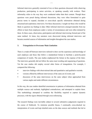 330


Informal interviews generally consisted of two or three questions discussed while observing
production, participating in union activities, or speaking casually with workers. Their
informality refers to the way they were conducted rather than their content. Though these
questions were posed during informal discussions, they were often formulated in quite
precise terms to expand, elucidate or cross-check specific information obtained during
structured and exploratory interviews. For these discussions, I sought out those who would be
likely to question my findings to date. Other informal interviews emerged naturally from my
efforts to learn from employees under a variety of circumstances and were often initiated by
them. In these cases, observation, participation and informal interviewing formed part of the
same method. At times, key narrators were discovered during informal interviews and
became essential sources of information and insights throughout the case studies.


3.     Triangulation to Overcome Main Limitation


There is a trade-off between interviews tailored to draw out the experience and knowledge of
each employee and those that follow a standardised format to facilitate a point-by-point
comparison of results. The case studies emphasised the former at the expense of the latter.
The interviews generally did not follow the same exact wording and sequencing of questions.
Yet the case studies did employ several other forms of triangulation. For example, I
compared the following:
•      interview findings with observational data and quantitative and qualitative records;
•      versions offered by different interviewees of the same set of events; and
•      discourses of the same interviewees on the same subject when approached from
       various angles and under different circumstances.


In this way, the case studies identified consistencies in patterns of information obtained from
multiple sources and methods, highlighted contradictions, and attempted to explain them.
This methodology attempted to combine the flexibility required to capture dynamic
processes, with the rigour obtained through cross-referencing.


The research findings were inevitably subject to several substantive judgements required in
the course of fieldwork. To minimise possible biases, I continually cross-checked my
interpretation of events and kept detailed notes on the data sources and methods that led to
 