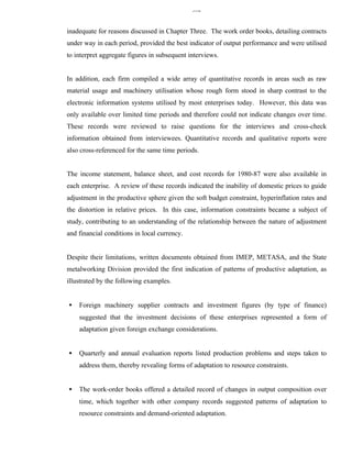 332


inadequate for reasons discussed in Chapter Three. The work order books, detailing contracts
under way in each period, provided the best indicator of output performance and were utilised
to interpret aggregate figures in subsequent interviews.


In addition, each firm compiled a wide array of quantitative records in areas such as raw
material usage and machinery utilisation whose rough form stood in sharp contrast to the
electronic information systems utilised by most enterprises today. However, this data was
only available over limited time periods and therefore could not indicate changes over time.
These records were reviewed to raise questions for the interviews and cross-check
information obtained from interviewees. Quantitative records and qualitative reports were
also cross-referenced for the same time periods.


The income statement, balance sheet, and cost records for 1980-87 were also available in
each enterprise. A review of these records indicated the inability of domestic prices to guide
adjustment in the productive sphere given the soft budget constraint, hyperinflation rates and
the distortion in relative prices. In this case, information constraints became a subject of
study, contributing to an understanding of the relationship between the nature of adjustment
and financial conditions in local currency.


Despite their limitations, written documents obtained from IMEP, METASA, and the State
metalworking Division provided the first indication of patterns of productive adaptation, as
illustrated by the following examples.


•   Foreign machinery supplier contracts and investment figures (by type of finance)
    suggested that the investment decisions of these enterprises represented a form of
    adaptation given foreign exchange considerations.


•   Quarterly and annual evaluation reports listed production problems and steps taken to
    address them, thereby revealing forms of adaptation to resource constraints.


•   The work-order books offered a detailed record of changes in output composition over
    time, which together with other company records suggested patterns of adaptation to
    resource constraints and demand-oriented adaptation.
 