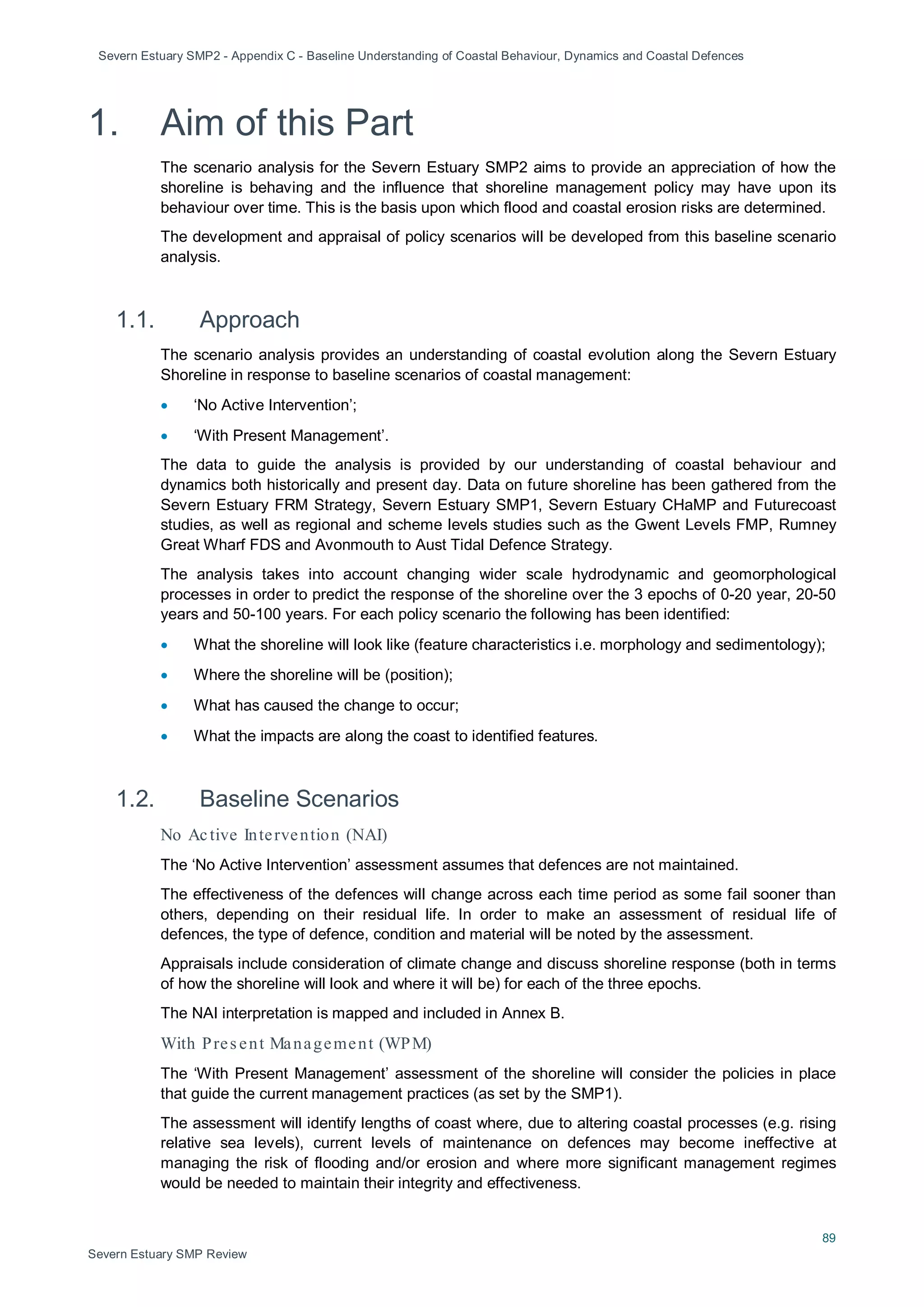 Severn Estuary SMP2 - Appendix C - Baseline Understanding of Coastal Behaviour, Dynamics and Coastal Defences
89
Severn Estuary SMP Review
1. Aim of this Part
The scenario analysis for the Severn Estuary SMP2 aims to provide an appreciation of how the
shoreline is behaving and the influence that shoreline management policy may have upon its
behaviour over time. This is the basis upon which flood and coastal erosion risks are determined.
The development and appraisal of policy scenarios will be developed from this baseline scenario
analysis.
1.1. Approach
The scenario analysis provides an understanding of coastal evolution along the Severn Estuary
Shoreline in response to baseline scenarios of coastal management:
• ‘No Active Intervention’;
• ‘With Present Management’.
The data to guide the analysis is provided by our understanding of coastal behaviour and
dynamics both historically and present day. Data on future shoreline has been gathered from the
Severn Estuary FRM Strategy, Severn Estuary SMP1, Severn Estuary CHaMP and Futurecoast
studies, as well as regional and scheme levels studies such as the Gwent Levels FMP, Rumney
Great Wharf FDS and Avonmouth to Aust Tidal Defence Strategy.
The analysis takes into account changing wider scale hydrodynamic and geomorphological
processes in order to predict the response of the shoreline over the 3 epochs of 0-20 year, 20-50
years and 50-100 years. For each policy scenario the following has been identified:
• What the shoreline will look like (feature characteristics i.e. morphology and sedimentology);
• Where the shoreline will be (position);
• What has caused the change to occur;
• What the impacts are along the coast to identified features.
1.2. Baseline Scenarios
No Active Intervention (NAI)
The ‘No Active Intervention’ assessment assumes that defences are not maintained.
The effectiveness of the defences will change across each time period as some fail sooner than
others, depending on their residual life. In order to make an assessment of residual life of
defences, the type of defence, condition and material will be noted by the assessment.
Appraisals include consideration of climate change and discuss shoreline response (both in terms
of how the shoreline will look and where it will be) for each of the three epochs.
The NAI interpretation is mapped and included in Annex B.
With Pres ent Management (WPM)
The ‘With Present Management’ assessment of the shoreline will consider the policies in place
that guide the current management practices (as set by the SMP1).
The assessment will identify lengths of coast where, due to altering coastal processes (e.g. rising
relative sea levels), current levels of maintenance on defences may become ineffective at
managing the risk of flooding and/or erosion and where more significant management regimes
would be needed to maintain their integrity and effectiveness.
 
