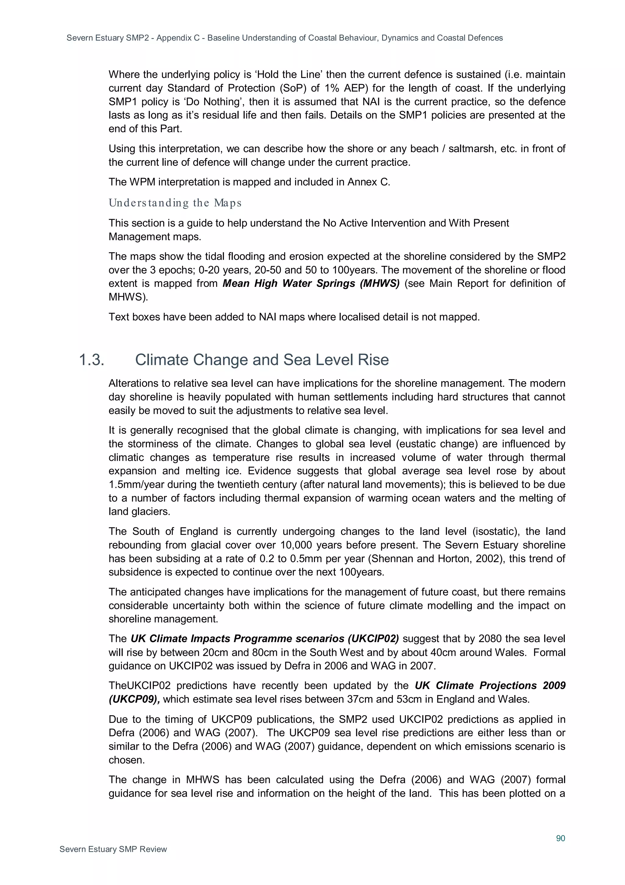 Severn Estuary SMP2 - Appendix C - Baseline Understanding of Coastal Behaviour, Dynamics and Coastal Defences
90
Severn Estuary SMP Review
Where the underlying policy is ‘Hold the Line’ then the current defence is sustained (i.e. maintain
current day Standard of Protection (SoP) of 1% AEP) for the length of coast. If the underlying
SMP1 policy is ‘Do Nothing’, then it is assumed that NAI is the current practice, so the defence
lasts as long as it’s residual life and then fails. Details on the SMP1 policies are presented at the
end of this Part.
Using this interpretation, we can describe how the shore or any beach / saltmarsh, etc. in front of
the current line of defence will change under the current practice.
The WPM interpretation is mapped and included in Annex C.
Unders tanding the Maps
This section is a guide to help understand the No Active Intervention and With Present
Management maps.
The maps show the tidal flooding and erosion expected at the shoreline considered by the SMP2
over the 3 epochs; 0-20 years, 20-50 and 50 to 100years. The movement of the shoreline or flood
extent is mapped from Mean High Water Springs (MHWS) (see Main Report for definition of
MHWS).
Text boxes have been added to NAI maps where localised detail is not mapped.
1.3. Climate Change and Sea Level Rise
Alterations to relative sea level can have implications for the shoreline management. The modern
day shoreline is heavily populated with human settlements including hard structures that cannot
easily be moved to suit the adjustments to relative sea level.
It is generally recognised that the global climate is changing, with implications for sea level and
the storminess of the climate. Changes to global sea level (eustatic change) are influenced by
climatic changes as temperature rise results in increased volume of water through thermal
expansion and melting ice. Evidence suggests that global average sea level rose by about
1.5mm/year during the twentieth century (after natural land movements); this is believed to be due
to a number of factors including thermal expansion of warming ocean waters and the melting of
land glaciers.
The South of England is currently undergoing changes to the land level (isostatic), the land
rebounding from glacial cover over 10,000 years before present. The Severn Estuary shoreline
has been subsiding at a rate of 0.2 to 0.5mm per year (Shennan and Horton, 2002), this trend of
subsidence is expected to continue over the next 100years.
The anticipated changes have implications for the management of future coast, but there remains
considerable uncertainty both within the science of future climate modelling and the impact on
shoreline management.
The UK Climate Impacts Programme scenarios (UKCIP02) suggest that by 2080 the sea level
will rise by between 20cm and 80cm in the South West and by about 40cm around Wales. Formal
guidance on UKCIP02 was issued by Defra in 2006 and WAG in 2007.
TheUKCIP02 predictions have recently been updated by the UK Climate Projections 2009
(UKCP09), which estimate sea level rises between 37cm and 53cm in England and Wales.
Due to the timing of UKCP09 publications, the SMP2 used UKCIP02 predictions as applied in
Defra (2006) and WAG (2007). The UKCP09 sea level rise predictions are either less than or
similar to the Defra (2006) and WAG (2007) guidance, dependent on which emissions scenario is
chosen.
The change in MHWS has been calculated using the Defra (2006) and WAG (2007) formal
guidance for sea level rise and information on the height of the land. This has been plotted on a
 