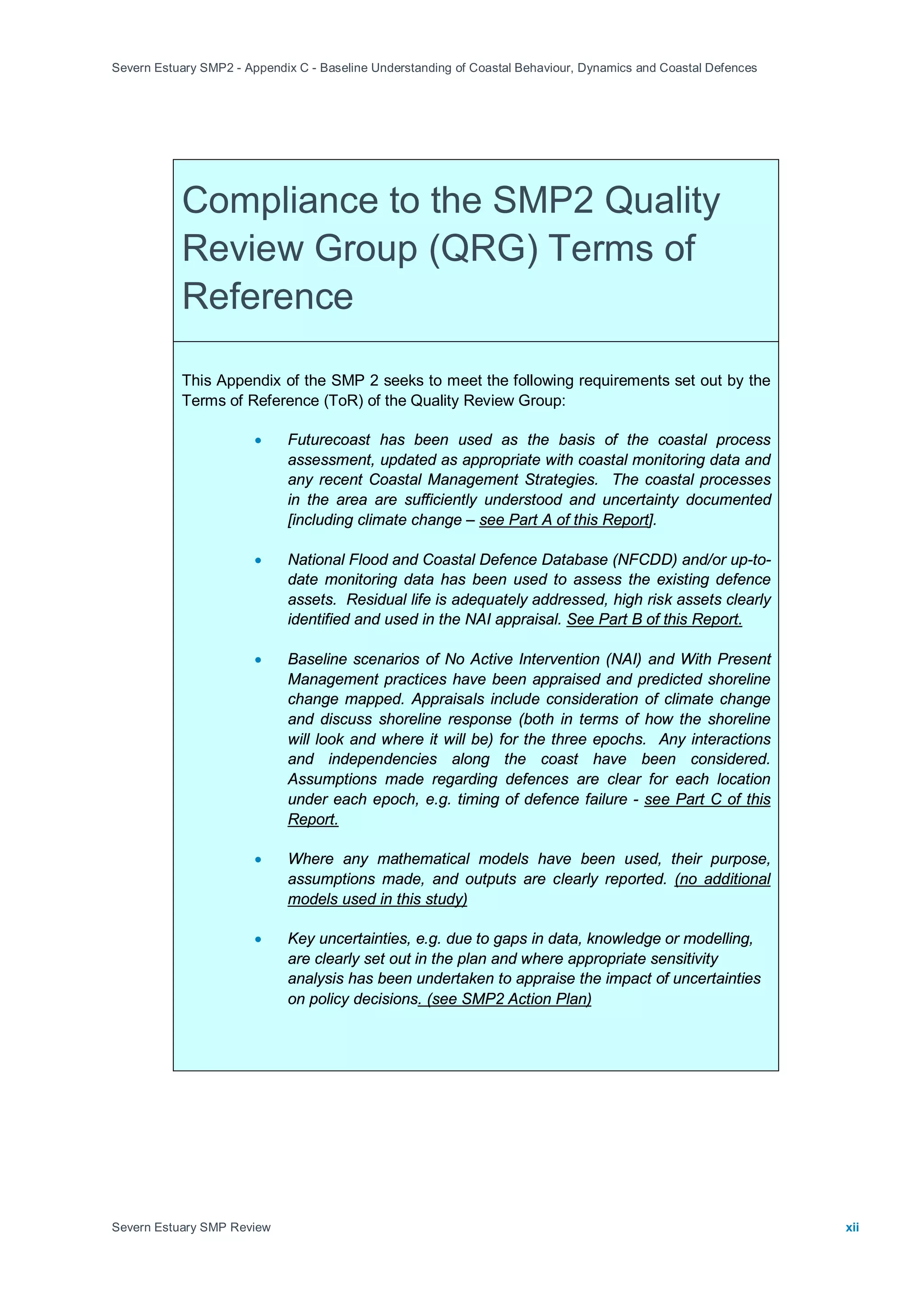 Severn Estuary SMP2 - Appendix C - Baseline Understanding of Coastal Behaviour, Dynamics and Coastal Defences
Severn Estuary SMP Review xii
Compliance to the SMP2 Quality
Review Group (QRG) Terms of
Reference
This Appendix of the SMP 2 seeks to meet the following requirements set out by the
Terms of Reference (ToR) of the Quality Review Group:
• Futurecoast has been used as the basis of the coastal process
assessment, updated as appropriate with coastal monitoring data and
any recent Coastal Management Strategies. The coastal processes
in the area are sufficiently understood and uncertainty documented
[including climate change – see Part A of this Report
• National Flood and Coastal Defence Database (NFCDD) and/or up-to-
date monitoring data has been used to assess the existing defence
assets. Residual life is adequately addressed, high risk assets clearly
identified and used in the NAI appraisal.
].
• Baseline scenarios of No Active Intervention (NAI) and With Present
Management practices have been appraised and predicted shoreline
change mapped. Appraisals include consideration of climate change
and discuss shoreline response (both in terms of how the shoreline
will look and where it will be) for the three epochs. Any interactions
and independencies along the coast have been considered.
Assumptions made regarding defences are clear for each location
under each epoch, e.g. timing of defence failure -
See Part B of this Report.
• Where any mathematical models have been used, their purpose,
assumptions made, and outputs are clearly reported.
see Part C of this
Report.
• Key uncertainties, e.g. due to gaps in data, knowledge or modelling,
are clearly set out in the plan and where appropriate sensitivity
analysis has been undertaken to appraise the impact of uncertainties
on policy decisions
(no additional
models used in this study)
. (see SMP2 Action Plan)
 