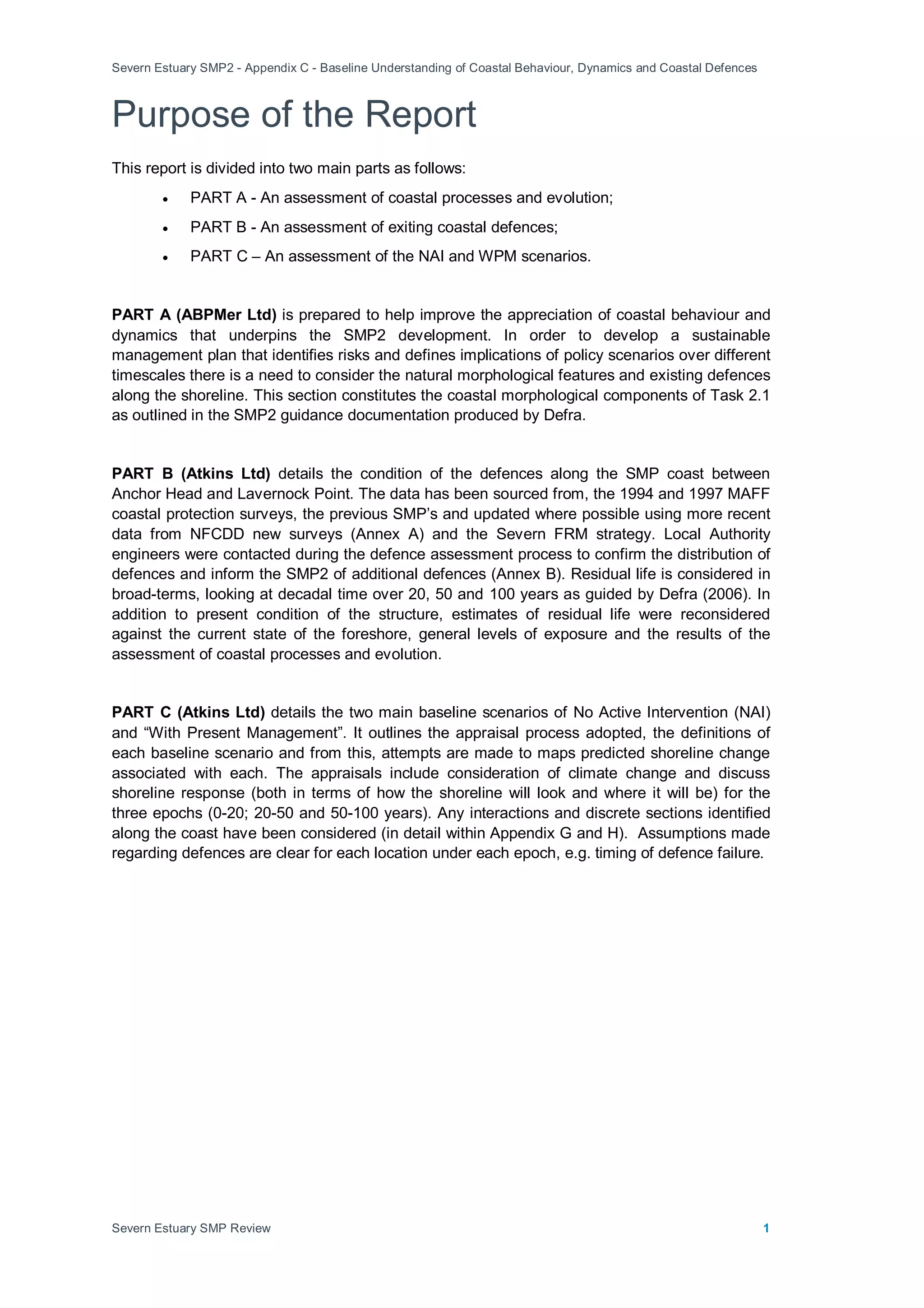Severn Estuary SMP2 - Appendix C - Baseline Understanding of Coastal Behaviour, Dynamics and Coastal Defences
Severn Estuary SMP Review 1
Purpose of the Report
This report is divided into two main parts as follows:
• PART A - An assessment of coastal processes and evolution;
• PART B - An assessment of exiting coastal defences;
• PART C – An assessment of the NAI and WPM scenarios.
PART A (ABPMer Ltd) is prepared to help improve the appreciation of coastal behaviour and
dynamics that underpins the SMP2 development. In order to develop a sustainable
management plan that identifies risks and defines implications of policy scenarios over different
timescales there is a need to consider the natural morphological features and existing defences
along the shoreline. This section constitutes the coastal morphological components of Task 2.1
as outlined in the SMP2 guidance documentation produced by Defra.
PART B (Atkins Ltd) details the condition of the defences along the SMP coast between
Anchor Head and Lavernock Point. The data has been sourced from, the 1994 and 1997 MAFF
coastal protection surveys, the previous SMP’s and updated where possible using more recent
data from NFCDD new surveys (Annex A) and the Severn FRM strategy. Local Authority
engineers were contacted during the defence assessment process to confirm the distribution of
defences and inform the SMP2 of additional defences (Annex B). Residual life is considered in
broad-terms, looking at decadal time over 20, 50 and 100 years as guided by Defra (2006). In
addition to present condition of the structure, estimates of residual life were reconsidered
against the current state of the foreshore, general levels of exposure and the results of the
assessment of coastal processes and evolution.
PART C (Atkins Ltd) details the two main baseline scenarios of No Active Intervention (NAI)
and “With Present Management”. It outlines the appraisal process adopted, the definitions of
each baseline scenario and from this, attempts are made to maps predicted shoreline change
associated with each. The appraisals include consideration of climate change and discuss
shoreline response (both in terms of how the shoreline will look and where it will be) for the
three epochs (0-20; 20-50 and 50-100 years). Any interactions and discrete sections identified
along the coast have been considered (in detail within Appendix G and H). Assumptions made
regarding defences are clear for each location under each epoch, e.g. timing of defence failure.
 