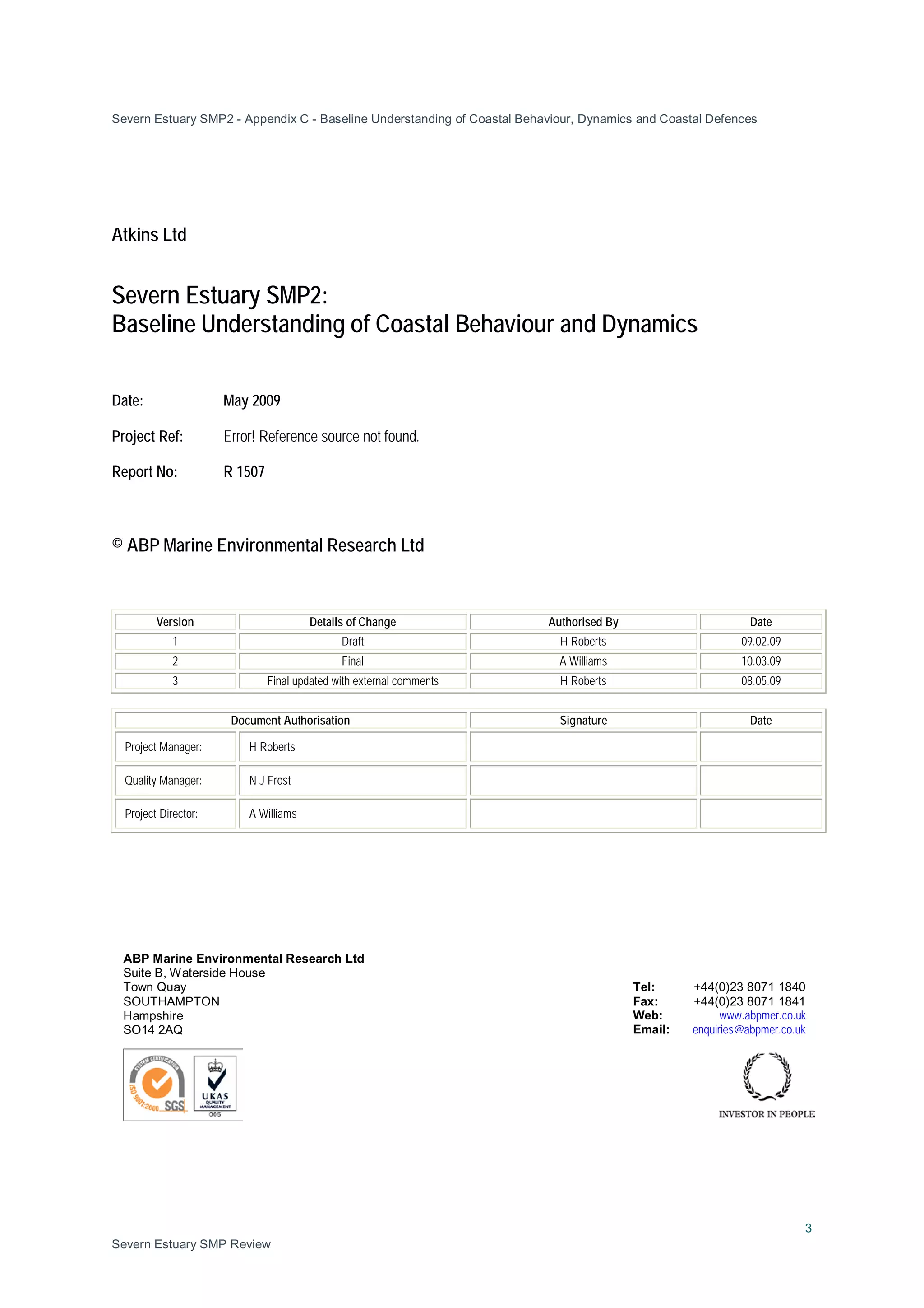 Severn Estuary SMP2 - Appendix C - Baseline Understanding of Coastal Behaviour, Dynamics and Coastal Defences
3
Severn Estuary SMP Review
Atkins Ltd
Severn Estuary SMP2:
Baseline Understanding of Coastal Behaviour and Dynamics
Date: May 2009
Project Ref: Error! Reference source not found.
Report No: R 1507
© ABP Marine Environmental Research Ltd
Version Details of Change Authorised By Date
1 Draft H Roberts 09.02.09
2 Final A Williams 10.03.09
3 Final updated with external comments H Roberts 08.05.09
Document Authorisation Signature Date
Project Manager: H Roberts
Quality Manager: N J Frost
Project Director: A Williams
ABP Marine Environmental Research Ltd
Suite B, Waterside House
Town Quay Tel: +44(0)23 8071 1840
SOUTHAMPTON Fax: +44(0)23 8071 1841
Hampshire Web: www.abpmer.co.uk
SO14 2AQ Email: enquiries@abpmer.co.uk
 