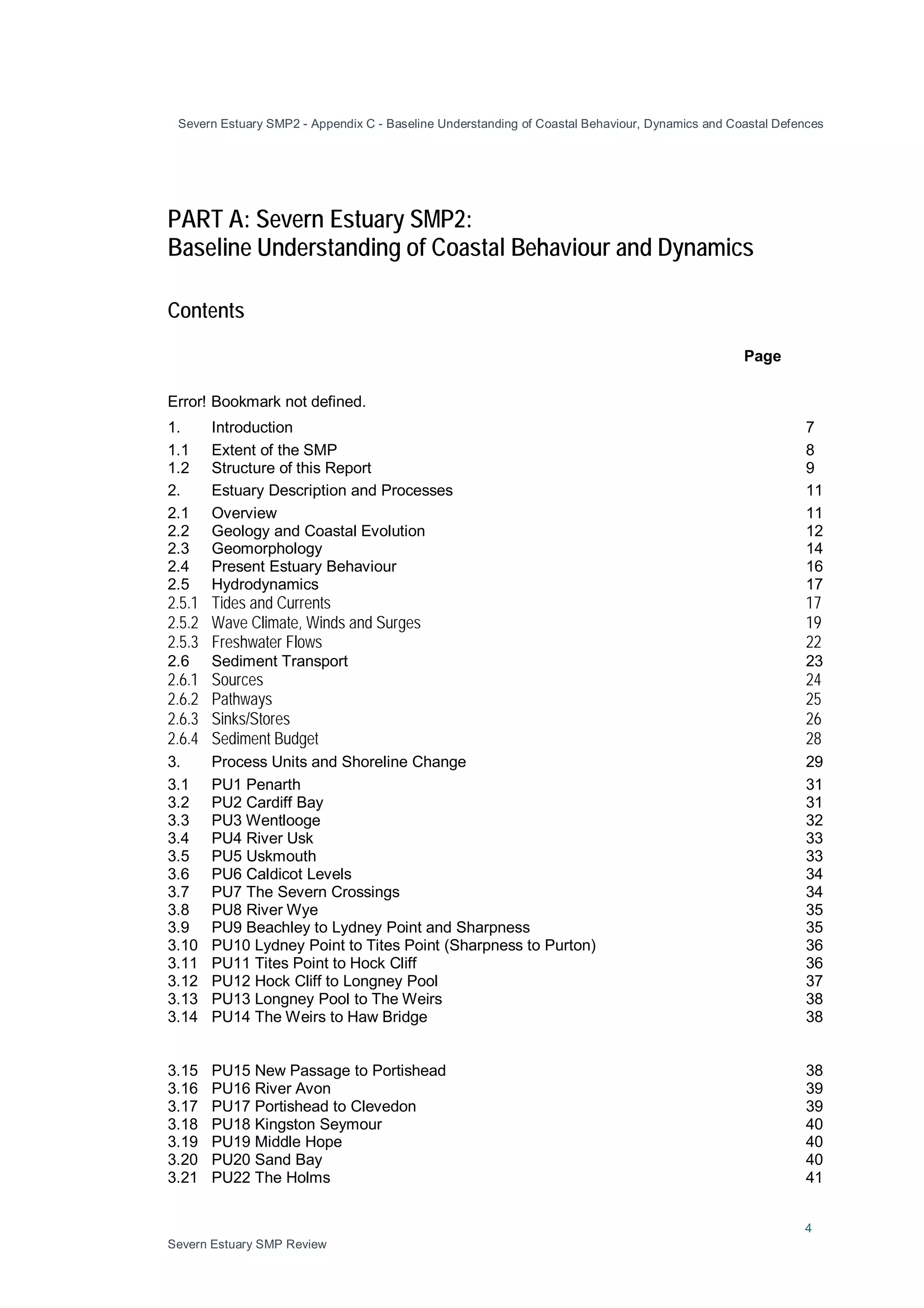 Severn Estuary SMP2 - Appendix C - Baseline Understanding of Coastal Behaviour, Dynamics and Coastal Defences
4
Severn Estuary SMP Review
PART A: Severn Estuary SMP2:
Baseline Understanding of Coastal Behaviour and Dynamics
Contents
Page
Error! Bookmark not defined.
1. Introduction 7
1.1 Extent of the SMP 8
1.2 Structure of this Report 9
2. Estuary Description and Processes 11
2.1 Overview 11
2.2 Geology and Coastal Evolution 12
2.3 Geomorphology 14
2.4 Present Estuary Behaviour 16
2.5 Hydrodynamics 17
2.5.1 Tides and Currents 17
2.5.2 Wave Climate, Winds and Surges 19
2.5.3 Freshwater Flows 22
2.6 Sediment Transport 23
2.6.1 Sources 24
2.6.2 Pathways 25
2.6.3 Sinks/Stores 26
2.6.4 Sediment Budget 28
3. Process Units and Shoreline Change 29
3.1 PU1 Penarth 31
3.2 PU2 Cardiff Bay 31
3.3 PU3 Wentlooge 32
3.4 PU4 River Usk 33
3.5 PU5 Uskmouth 33
3.6 PU6 Caldicot Levels 34
3.7 PU7 The Severn Crossings 34
3.8 PU8 River Wye 35
3.9 PU9 Beachley to Lydney Point and Sharpness 35
3.10 PU10 Lydney Point to Tites Point (Sharpness to Purton) 36
3.11 PU11 Tites Point to Hock Cliff 36
3.12 PU12 Hock Cliff to Longney Pool 37
3.13 PU13 Longney Pool to The Weirs 38
3.14 PU14 The Weirs to Haw Bridge 38
3.15 PU15 New Passage to Portishead 38
3.16 PU16 River Avon 39
3.17 PU17 Portishead to Clevedon 39
3.18 PU18 Kingston Seymour 40
3.19 PU19 Middle Hope 40
3.20 PU20 Sand Bay 40
3.21 PU22 The Holms 41
 