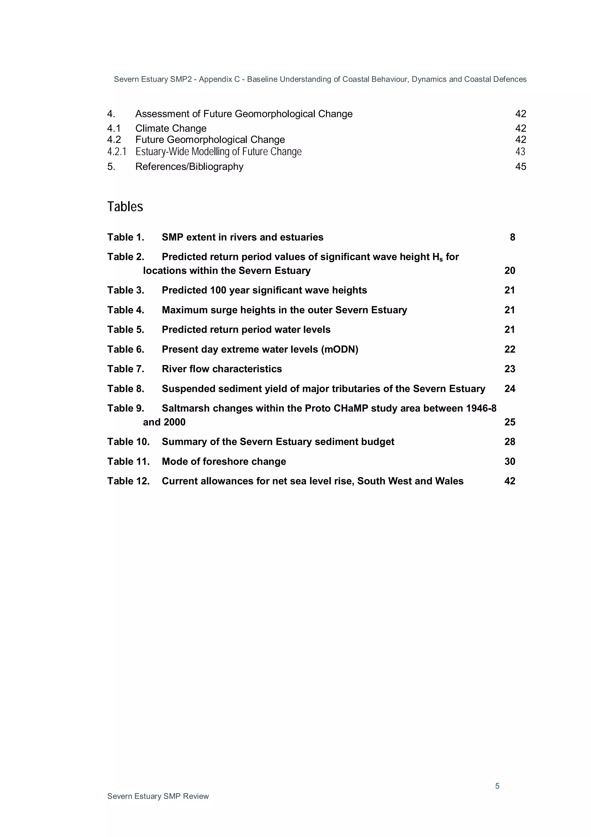 Severn Estuary SMP2 - Appendix C - Baseline Understanding of Coastal Behaviour, Dynamics and Coastal Defences
5
Severn Estuary SMP Review
4. Assessment of Future Geomorphological Change 42
4.1 Climate Change 42
4.2 Future Geomorphological Change 42
4.2.1 Estuary-Wide Modelling of Future Change 43
5. References/Bibliography 45
Tables
Table 1. SMP extent in rivers and estuaries 8
Table 2. Predicted return period values of significant wave height Hs for
locations within the Severn Estuary 20
Table 3. Predicted 100 year significant wave heights 21
Table 4. Maximum surge heights in the outer Severn Estuary 21
Table 5. Predicted return period water levels 21
Table 6. Present day extreme water levels (mODN) 22
Table 7. River flow characteristics 23
Table 8. Suspended sediment yield of major tributaries of the Severn Estuary 24
Table 9. Saltmarsh changes within the Proto CHaMP study area between 1946-8
and 2000 25
Table 10. Summary of the Severn Estuary sediment budget 28
Table 11. Mode of foreshore change 30
Table 12. Current allowances for net sea level rise, South West and Wales 42
 
