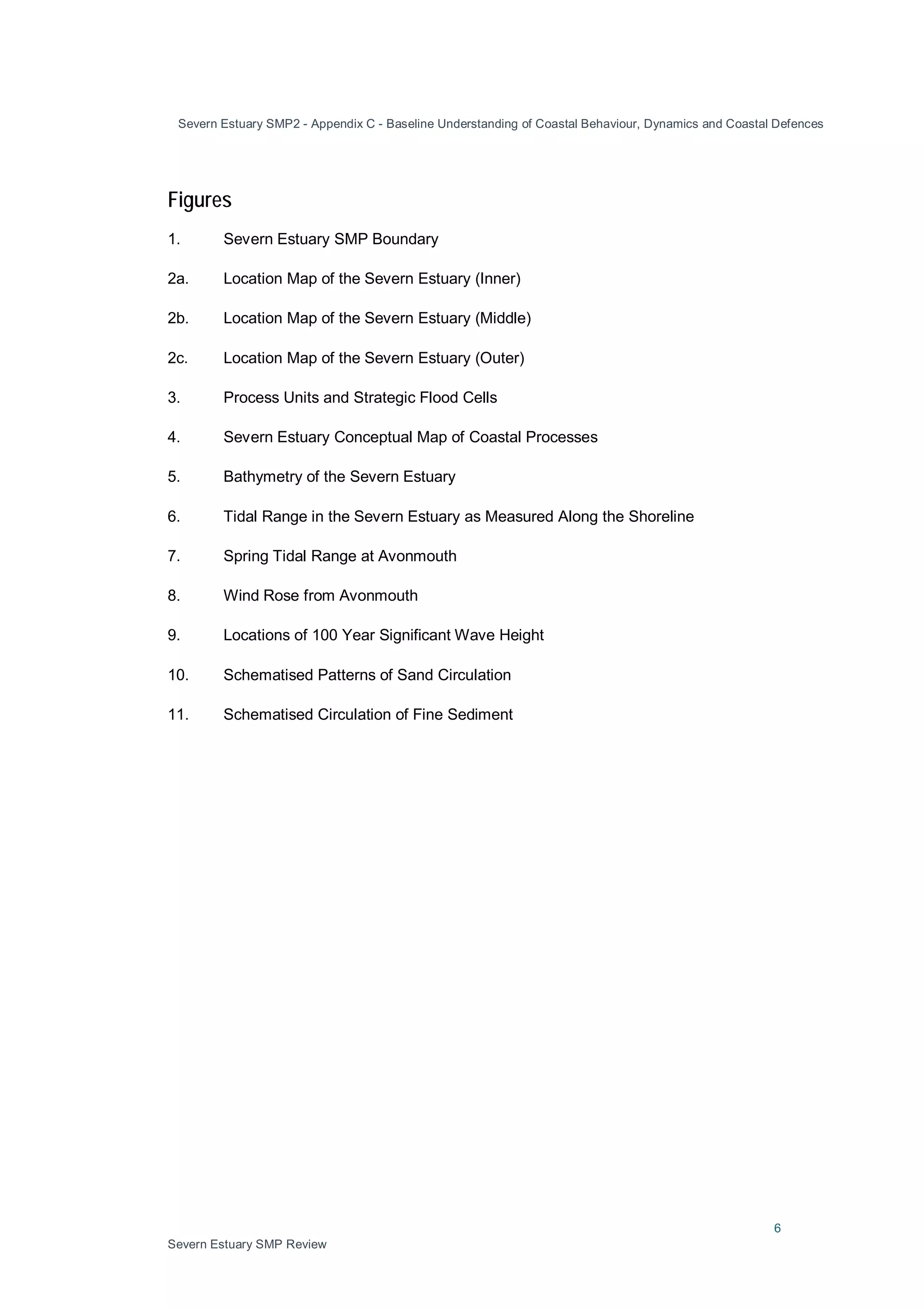Severn Estuary SMP2 - Appendix C - Baseline Understanding of Coastal Behaviour, Dynamics and Coastal Defences
6
Severn Estuary SMP Review
Figures
1. Severn Estuary SMP Boundary
2a. Location Map of the Severn Estuary (Inner)
2b. Location Map of the Severn Estuary (Middle)
2c. Location Map of the Severn Estuary (Outer)
3. Process Units and Strategic Flood Cells
4. Severn Estuary Conceptual Map of Coastal Processes
5. Bathymetry of the Severn Estuary
6. Tidal Range in the Severn Estuary as Measured Along the Shoreline
7. Spring Tidal Range at Avonmouth
8. Wind Rose from Avonmouth
9. Locations of 100 Year Significant Wave Height
10. Schematised Patterns of Sand Circulation
11. Schematised Circulation of Fine Sediment
 