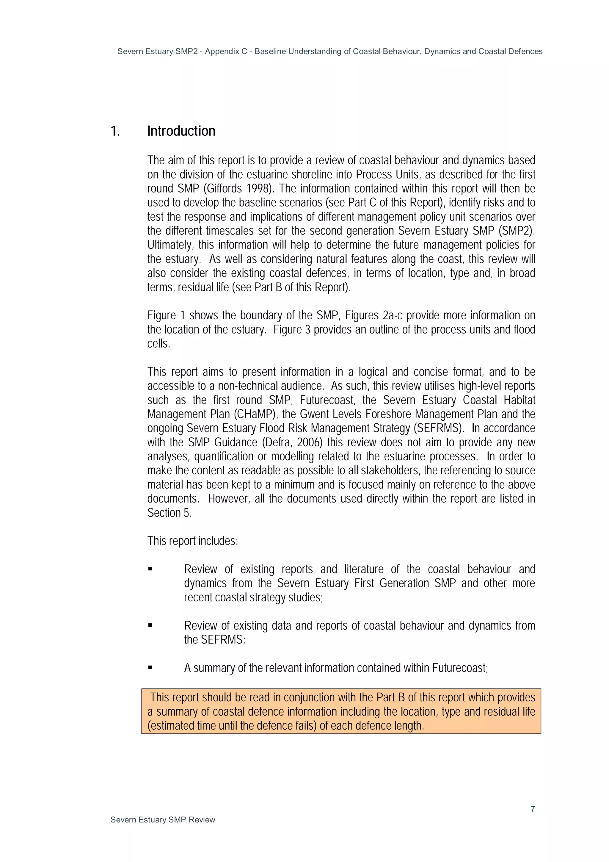 Severn Estuary SMP2 - Appendix C - Baseline Understanding of Coastal Behaviour, Dynamics and Coastal Defences
7
Severn Estuary SMP Review
1. Introduction
The aim of this report is to provide a review of coastal behaviour and dynamics based
on the division of the estuarine shoreline into Process Units, as described for the first
round SMP (Giffords 1998). The information contained within this report will then be
used to develop the baseline scenarios (see Part C of this Report), identify risks and to
test the response and implications of different management policy unit scenarios over
the different timescales set for the second generation Severn Estuary SMP (SMP2).
Ultimately, this information will help to determine the future management policies for
the estuary. As well as considering natural features along the coast, this review will
also consider the existing coastal defences, in terms of location, type and, in broad
terms, residual life (see Part B of this Report).
Figure 1 shows the boundary of the SMP, Figures 2a-c provide more information on
the location of the estuary. Figure 3 provides an outline of the process units and flood
cells.
This report aims to present information in a logical and concise format, and to be
accessible to a non-technical audience. As such, this review utilises high-level reports
such as the first round SMP, Futurecoast, the Severn Estuary Coastal Habitat
Management Plan (CHaMP), the Gwent Levels Foreshore Management Plan and the
ongoing Severn Estuary Flood Risk Management Strategy (SEFRMS). In accordance
with the SMP Guidance (Defra, 2006) this review does not aim to provide any new
analyses, quantification or modelling related to the estuarine processes. In order to
make the content as readable as possible to all stakeholders, the referencing to source
material has been kept to a minimum and is focused mainly on reference to the above
documents. However, all the documents used directly within the report are listed in
Section 5.
This report includes:
 Review of existing reports and literature of the coastal behaviour and
dynamics from the Severn Estuary First Generation SMP and other more
recent coastal strategy studies;
 Review of existing data and reports of coastal behaviour and dynamics from
the SEFRMS;
 A summary of the relevant information contained within Futurecoast;
This report should be read in conjunction with the Part B of this report which provides
a summary of coastal defence information including the location, type and residual life
(estimated time until the defence fails) of each defence length.
 