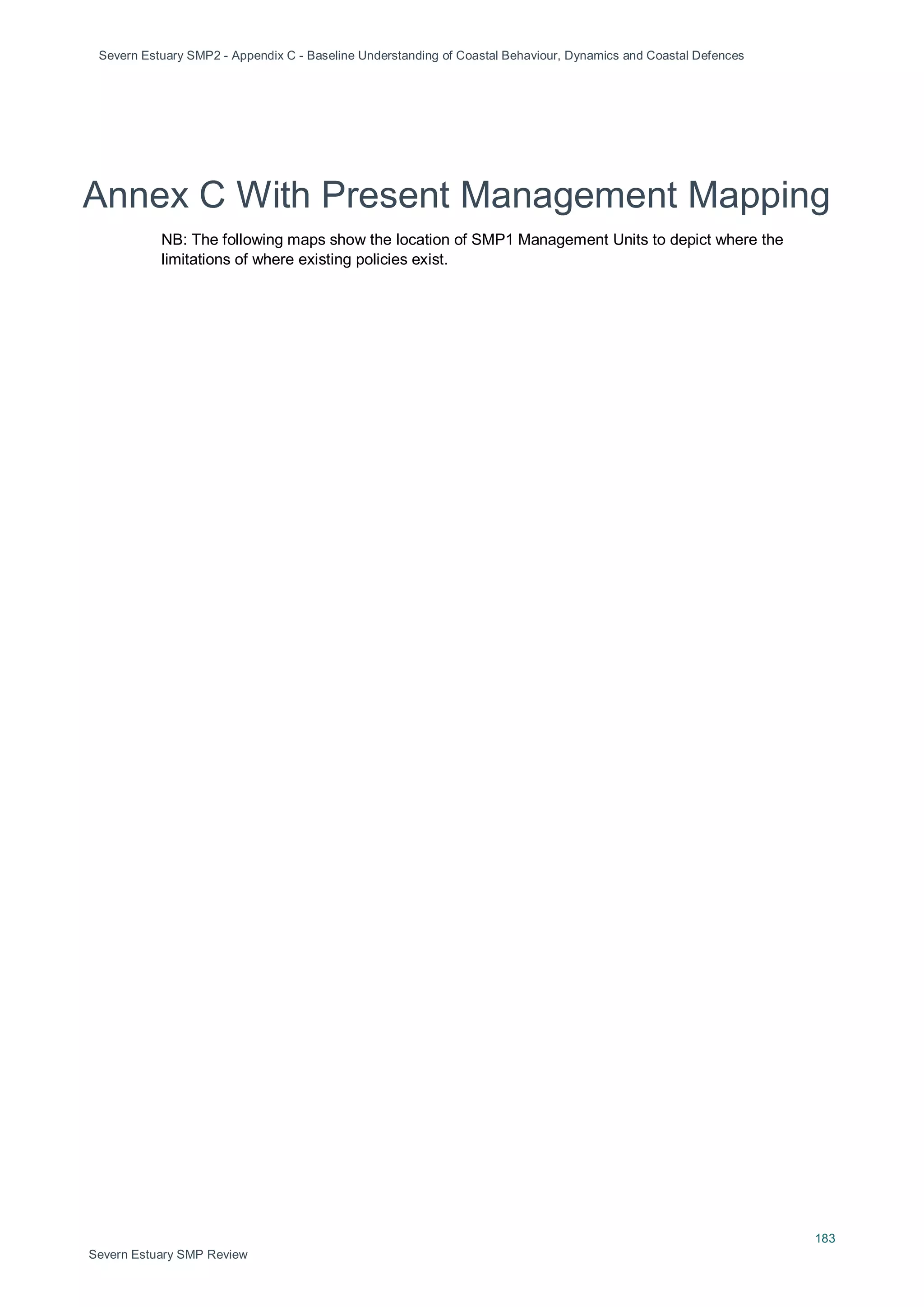 Severn Estuary SMP2 - Appendix C - Baseline Understanding of Coastal Behaviour, Dynamics and Coastal Defences
183
Severn Estuary SMP Review
Annex C With Present Management Mapping
NB: The following maps show the location of SMP1 Management Units to depict where the
limitations of where existing policies exist.
 