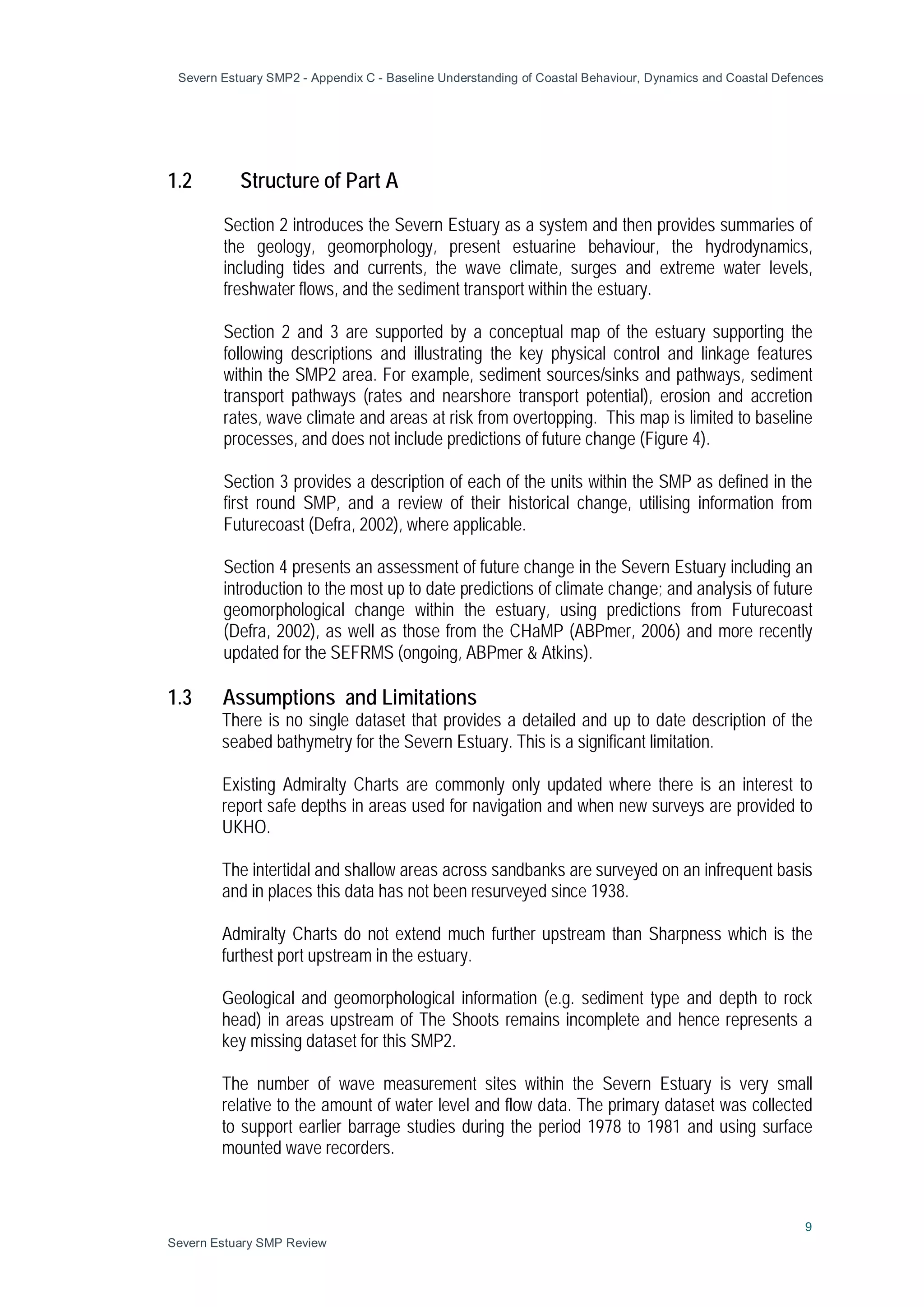 Severn Estuary SMP2 - Appendix C - Baseline Understanding of Coastal Behaviour, Dynamics and Coastal Defences
9
Severn Estuary SMP Review
1.2 Structure of Part A
Section 2 introduces the Severn Estuary as a system and then provides summaries of
the geology, geomorphology, present estuarine behaviour, the hydrodynamics,
including tides and currents, the wave climate, surges and extreme water levels,
freshwater flows, and the sediment transport within the estuary.
Section 2 and 3 are supported by a conceptual map of the estuary supporting the
following descriptions and illustrating the key physical control and linkage features
within the SMP2 area. For example, sediment sources/sinks and pathways, sediment
transport pathways (rates and nearshore transport potential), erosion and accretion
rates, wave climate and areas at risk from overtopping. This map is limited to baseline
processes, and does not include predictions of future change (Figure 4).
Section 3 provides a description of each of the units within the SMP as defined in the
first round SMP, and a review of their historical change, utilising information from
Futurecoast (Defra, 2002), where applicable.
Section 4 presents an assessment of future change in the Severn Estuary including an
introduction to the most up to date predictions of climate change; and analysis of future
geomorphological change within the estuary, using predictions from Futurecoast
(Defra, 2002), as well as those from the CHaMP (ABPmer, 2006) and more recently
updated for the SEFRMS (ongoing, ABPmer & Atkins).
1.3 Assumptions and Limitations
There is no single dataset that provides a detailed and up to date description of the
seabed bathymetry for the Severn Estuary. This is a significant limitation.
Existing Admiralty Charts are commonly only updated where there is an interest to
report safe depths in areas used for navigation and when new surveys are provided to
UKHO.
The intertidal and shallow areas across sandbanks are surveyed on an infrequent basis
and in places this data has not been resurveyed since 1938.
Admiralty Charts do not extend much further upstream than Sharpness which is the
furthest port upstream in the estuary.
Geological and geomorphological information (e.g. sediment type and depth to rock
head) in areas upstream of The Shoots remains incomplete and hence represents a
key missing dataset for this SMP2.
The number of wave measurement sites within the Severn Estuary is very small
relative to the amount of water level and flow data. The primary dataset was collected
to support earlier barrage studies during the period 1978 to 1981 and using surface
mounted wave recorders.
 