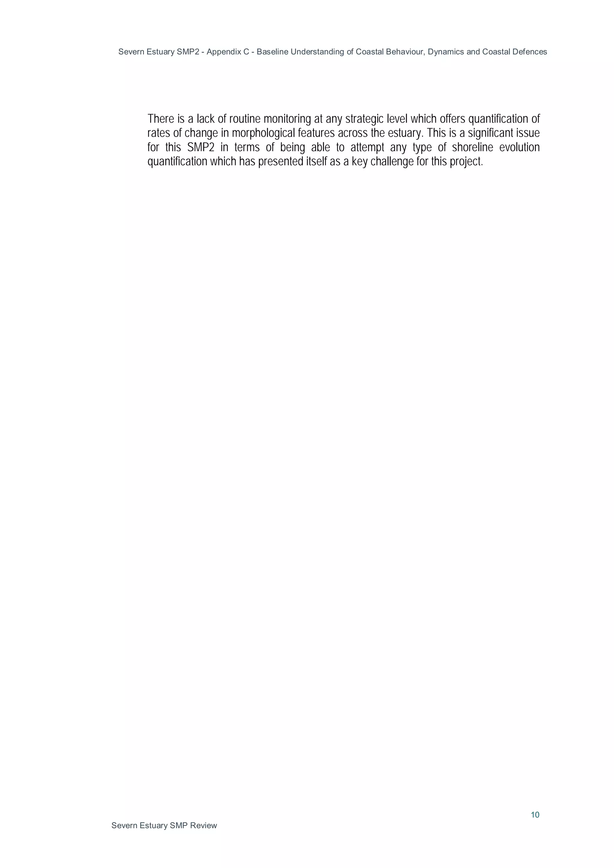 Severn Estuary SMP2 - Appendix C - Baseline Understanding of Coastal Behaviour, Dynamics and Coastal Defences
10
Severn Estuary SMP Review
There is a lack of routine monitoring at any strategic level which offers quantification of
rates of change in morphological features across the estuary. This is a significant issue
for this SMP2 in terms of being able to attempt any type of shoreline evolution
quantification which has presented itself as a key challenge for this project.
 