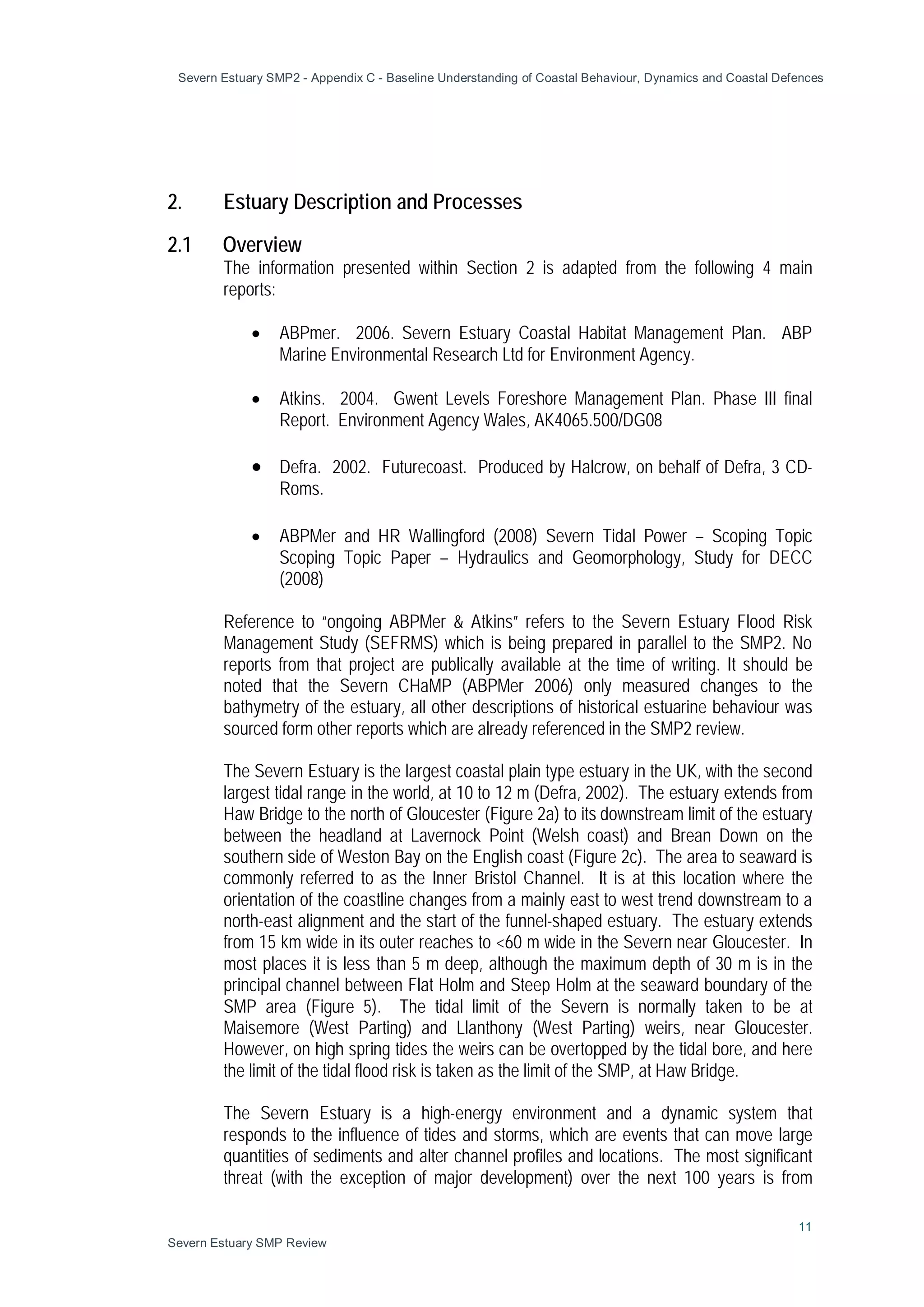 Severn Estuary SMP2 - Appendix C - Baseline Understanding of Coastal Behaviour, Dynamics and Coastal Defences
11
Severn Estuary SMP Review
2. Estuary Description and Processes
2.1 Overview
The information presented within Section 2 is adapted from the following 4 main
reports:
• ABPmer. 2006. Severn Estuary Coastal Habitat Management Plan. ABP
Marine Environmental Research Ltd for Environment Agency.
• Atkins. 2004. Gwent Levels Foreshore Management Plan. Phase III final
Report. Environment Agency Wales, AK4065.500/DG08
• Defra. 2002. Futurecoast. Produced by Halcrow, on behalf of Defra, 3 CD-
Roms.
• ABPMer and HR Wallingford (2008) Severn Tidal Power – Scoping Topic
Scoping Topic Paper – Hydraulics and Geomorphology, Study for DECC
(2008)
Reference to “ongoing ABPMer & Atkins” refers to the Severn Estuary Flood Risk
Management Study (SEFRMS) which is being prepared in parallel to the SMP2. No
reports from that project are publically available at the time of writing. It should be
noted that the Severn CHaMP (ABPMer 2006) only measured changes to the
bathymetry of the estuary, all other descriptions of historical estuarine behaviour was
sourced form other reports which are already referenced in the SMP2 review.
The Severn Estuary is the largest coastal plain type estuary in the UK, with the second
largest tidal range in the world, at 10 to 12 m (Defra, 2002). The estuary extends from
Haw Bridge to the north of Gloucester (Figure 2a) to its downstream limit of the estuary
between the headland at Lavernock Point (Welsh coast) and Brean Down on the
southern side of Weston Bay on the English coast (Figure 2c). The area to seaward is
commonly referred to as the Inner Bristol Channel. It is at this location where the
orientation of the coastline changes from a mainly east to west trend downstream to a
north-east alignment and the start of the funnel-shaped estuary. The estuary extends
from 15 km wide in its outer reaches to <60 m wide in the Severn near Gloucester. In
most places it is less than 5 m deep, although the maximum depth of 30 m is in the
principal channel between Flat Holm and Steep Holm at the seaward boundary of the
SMP area (Figure 5). The tidal limit of the Severn is normally taken to be at
Maisemore (West Parting) and Llanthony (West Parting) weirs, near Gloucester.
However, on high spring tides the weirs can be overtopped by the tidal bore, and here
the limit of the tidal flood risk is taken as the limit of the SMP, at Haw Bridge.
The Severn Estuary is a high-energy environment and a dynamic system that
responds to the influence of tides and storms, which are events that can move large
quantities of sediments and alter channel profiles and locations. The most significant
threat (with the exception of major development) over the next 100 years is from
 