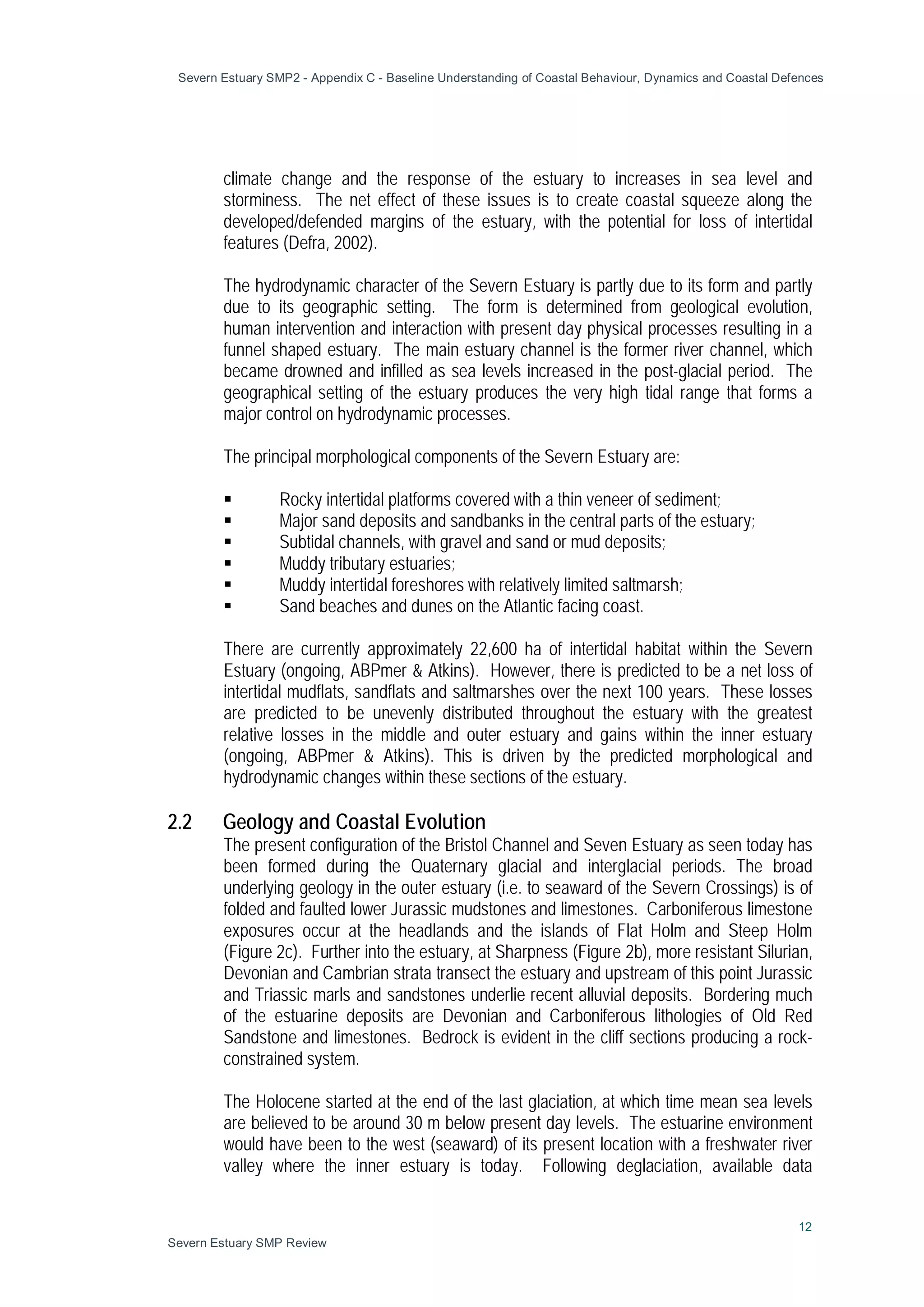 Severn Estuary SMP2 - Appendix C - Baseline Understanding of Coastal Behaviour, Dynamics and Coastal Defences
12
Severn Estuary SMP Review
climate change and the response of the estuary to increases in sea level and
storminess. The net effect of these issues is to create coastal squeeze along the
developed/defended margins of the estuary, with the potential for loss of intertidal
features (Defra, 2002).
The hydrodynamic character of the Severn Estuary is partly due to its form and partly
due to its geographic setting. The form is determined from geological evolution,
human intervention and interaction with present day physical processes resulting in a
funnel shaped estuary. The main estuary channel is the former river channel, which
became drowned and infilled as sea levels increased in the post-glacial period. The
geographical setting of the estuary produces the very high tidal range that forms a
major control on hydrodynamic processes.
The principal morphological components of the Severn Estuary are:
 Rocky intertidal platforms covered with a thin veneer of sediment;
 Major sand deposits and sandbanks in the central parts of the estuary;
 Subtidal channels, with gravel and sand or mud deposits;
 Muddy tributary estuaries;
 Muddy intertidal foreshores with relatively limited saltmarsh;
 Sand beaches and dunes on the Atlantic facing coast.
There are currently approximately 22,600 ha of intertidal habitat within the Severn
Estuary (ongoing, ABPmer & Atkins). However, there is predicted to be a net loss of
intertidal mudflats, sandflats and saltmarshes over the next 100 years. These losses
are predicted to be unevenly distributed throughout the estuary with the greatest
relative losses in the middle and outer estuary and gains within the inner estuary
(ongoing, ABPmer & Atkins). This is driven by the predicted morphological and
hydrodynamic changes within these sections of the estuary.
2.2 Geology and Coastal Evolution
The present configuration of the Bristol Channel and Seven Estuary as seen today has
been formed during the Quaternary glacial and interglacial periods. The broad
underlying geology in the outer estuary (i.e. to seaward of the Severn Crossings) is of
folded and faulted lower Jurassic mudstones and limestones. Carboniferous limestone
exposures occur at the headlands and the islands of Flat Holm and Steep Holm
(Figure 2c). Further into the estuary, at Sharpness (Figure 2b), more resistant Silurian,
Devonian and Cambrian strata transect the estuary and upstream of this point Jurassic
and Triassic marls and sandstones underlie recent alluvial deposits. Bordering much
of the estuarine deposits are Devonian and Carboniferous lithologies of Old Red
Sandstone and limestones. Bedrock is evident in the cliff sections producing a rock-
constrained system.
The Holocene started at the end of the last glaciation, at which time mean sea levels
are believed to be around 30 m below present day levels. The estuarine environment
would have been to the west (seaward) of its present location with a freshwater river
valley where the inner estuary is today. Following deglaciation, available data
 
