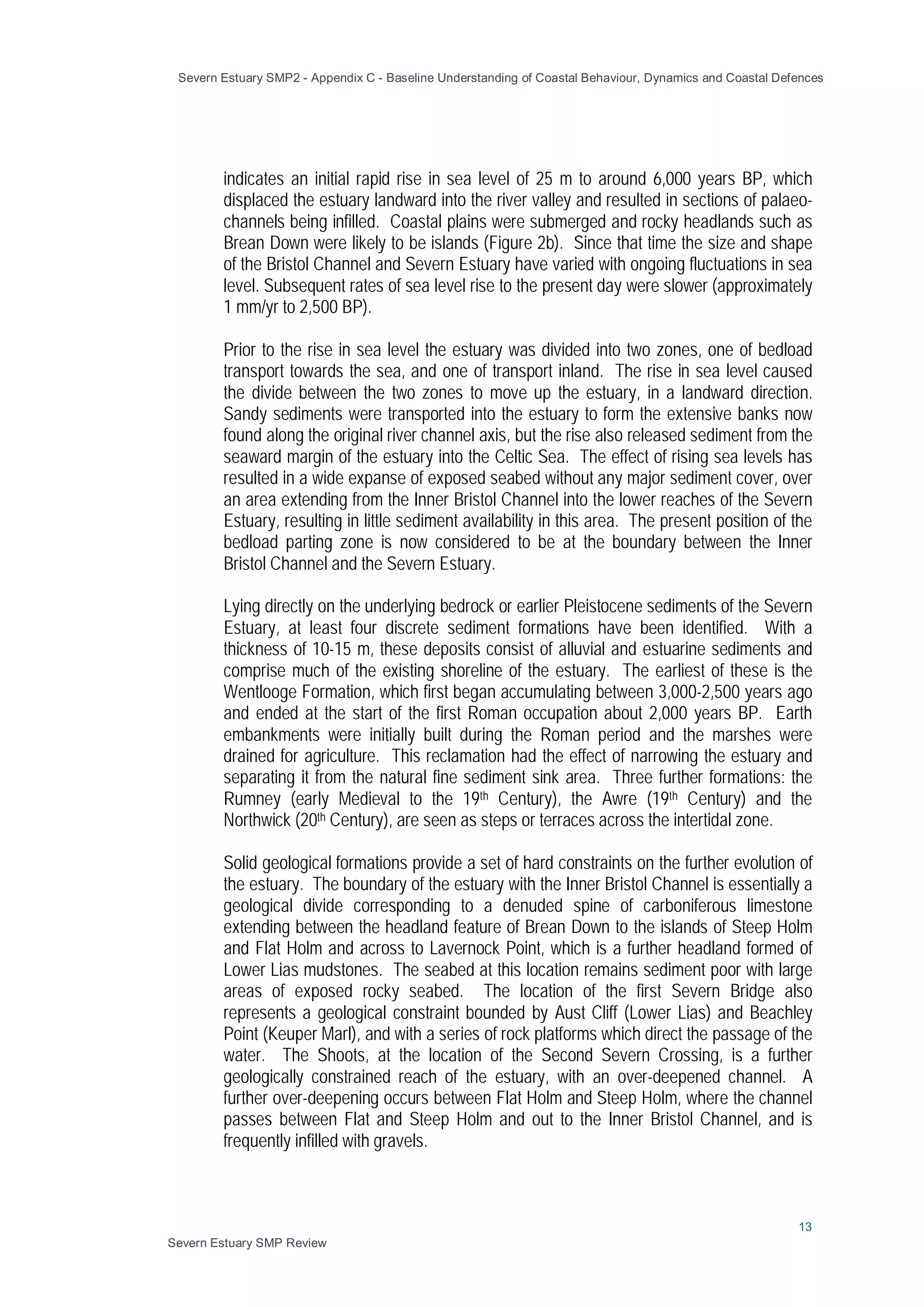 Severn Estuary SMP2 - Appendix C - Baseline Understanding of Coastal Behaviour, Dynamics and Coastal Defences
13
Severn Estuary SMP Review
indicates an initial rapid rise in sea level of 25 m to around 6,000 years BP, which
displaced the estuary landward into the river valley and resulted in sections of palaeo-
channels being infilled. Coastal plains were submerged and rocky headlands such as
Brean Down were likely to be islands (Figure 2b). Since that time the size and shape
of the Bristol Channel and Severn Estuary have varied with ongoing fluctuations in sea
level. Subsequent rates of sea level rise to the present day were slower (approximately
1 mm/yr to 2,500 BP).
Prior to the rise in sea level the estuary was divided into two zones, one of bedload
transport towards the sea, and one of transport inland. The rise in sea level caused
the divide between the two zones to move up the estuary, in a landward direction.
Sandy sediments were transported into the estuary to form the extensive banks now
found along the original river channel axis, but the rise also released sediment from the
seaward margin of the estuary into the Celtic Sea. The effect of rising sea levels has
resulted in a wide expanse of exposed seabed without any major sediment cover, over
an area extending from the Inner Bristol Channel into the lower reaches of the Severn
Estuary, resulting in little sediment availability in this area. The present position of the
bedload parting zone is now considered to be at the boundary between the Inner
Bristol Channel and the Severn Estuary.
Lying directly on the underlying bedrock or earlier Pleistocene sediments of the Severn
Estuary, at least four discrete sediment formations have been identified. With a
thickness of 10-15 m, these deposits consist of alluvial and estuarine sediments and
comprise much of the existing shoreline of the estuary. The earliest of these is the
Wentlooge Formation, which first began accumulating between 3,000-2,500 years ago
and ended at the start of the first Roman occupation about 2,000 years BP. Earth
embankments were initially built during the Roman period and the marshes were
drained for agriculture. This reclamation had the effect of narrowing the estuary and
separating it from the natural fine sediment sink area. Three further formations: the
Rumney (early Medieval to the 19th Century), the Awre (19th Century) and the
Northwick (20th Century), are seen as steps or terraces across the intertidal zone.
Solid geological formations provide a set of hard constraints on the further evolution of
the estuary. The boundary of the estuary with the Inner Bristol Channel is essentially a
geological divide corresponding to a denuded spine of carboniferous limestone
extending between the headland feature of Brean Down to the islands of Steep Holm
and Flat Holm and across to Lavernock Point, which is a further headland formed of
Lower Lias mudstones. The seabed at this location remains sediment poor with large
areas of exposed rocky seabed. The location of the first Severn Bridge also
represents a geological constraint bounded by Aust Cliff (Lower Lias) and Beachley
Point (Keuper Marl), and with a series of rock platforms which direct the passage of the
water. The Shoots, at the location of the Second Severn Crossing, is a further
geologically constrained reach of the estuary, with an over-deepened channel. A
further over-deepening occurs between Flat Holm and Steep Holm, where the channel
passes between Flat and Steep Holm and out to the Inner Bristol Channel, and is
frequently infilled with gravels.
 