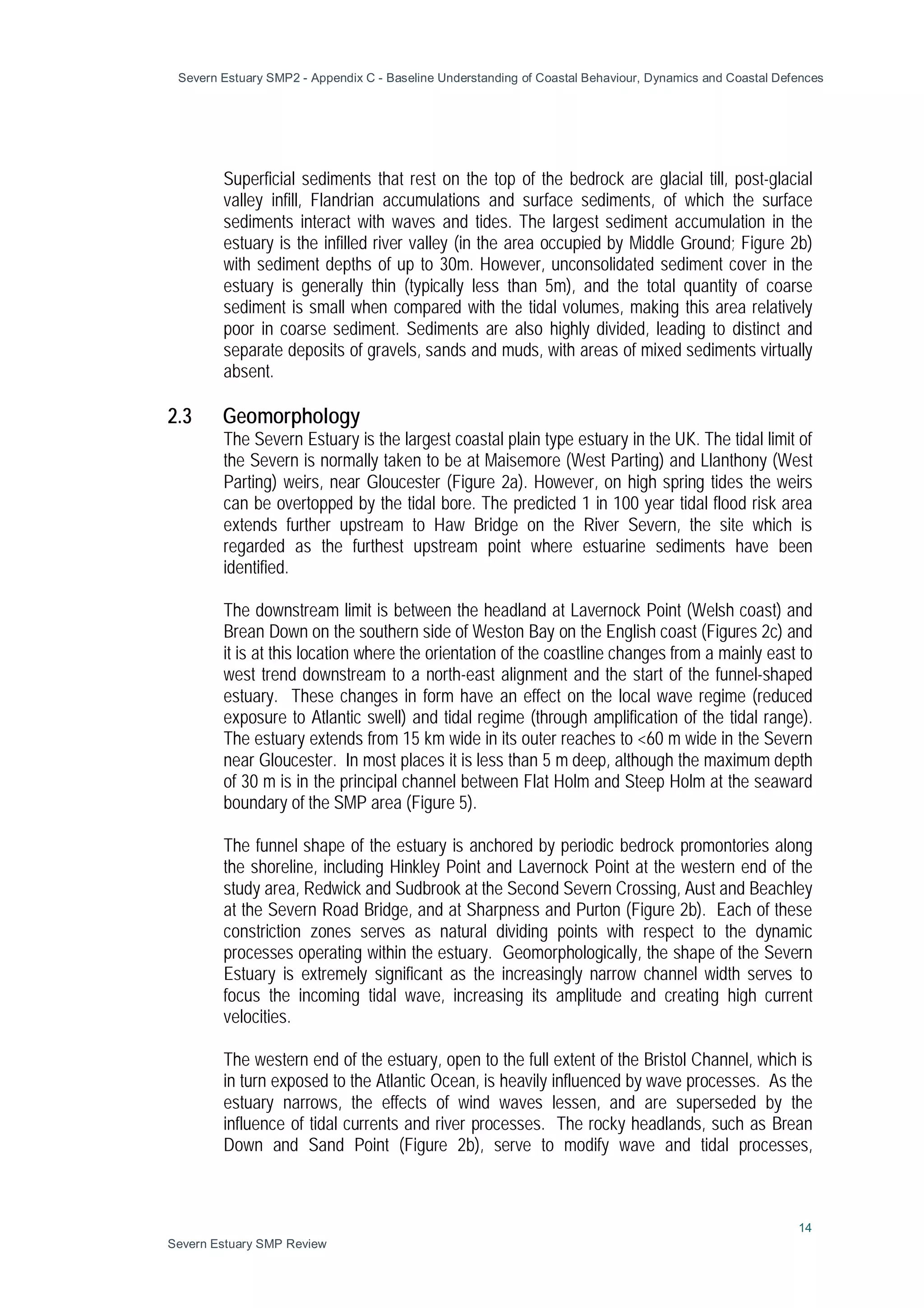Severn Estuary SMP2 - Appendix C - Baseline Understanding of Coastal Behaviour, Dynamics and Coastal Defences
14
Severn Estuary SMP Review
Superficial sediments that rest on the top of the bedrock are glacial till, post-glacial
valley infill, Flandrian accumulations and surface sediments, of which the surface
sediments interact with waves and tides. The largest sediment accumulation in the
estuary is the infilled river valley (in the area occupied by Middle Ground; Figure 2b)
with sediment depths of up to 30m. However, unconsolidated sediment cover in the
estuary is generally thin (typically less than 5m), and the total quantity of coarse
sediment is small when compared with the tidal volumes, making this area relatively
poor in coarse sediment. Sediments are also highly divided, leading to distinct and
separate deposits of gravels, sands and muds, with areas of mixed sediments virtually
absent.
2.3 Geomorphology
The Severn Estuary is the largest coastal plain type estuary in the UK. The tidal limit of
the Severn is normally taken to be at Maisemore (West Parting) and Llanthony (West
Parting) weirs, near Gloucester (Figure 2a). However, on high spring tides the weirs
can be overtopped by the tidal bore. The predicted 1 in 100 year tidal flood risk area
extends further upstream to Haw Bridge on the River Severn, the site which is
regarded as the furthest upstream point where estuarine sediments have been
identified.
The downstream limit is between the headland at Lavernock Point (Welsh coast) and
Brean Down on the southern side of Weston Bay on the English coast (Figures 2c) and
it is at this location where the orientation of the coastline changes from a mainly east to
west trend downstream to a north-east alignment and the start of the funnel-shaped
estuary. These changes in form have an effect on the local wave regime (reduced
exposure to Atlantic swell) and tidal regime (through amplification of the tidal range).
The estuary extends from 15 km wide in its outer reaches to <60 m wide in the Severn
near Gloucester. In most places it is less than 5 m deep, although the maximum depth
of 30 m is in the principal channel between Flat Holm and Steep Holm at the seaward
boundary of the SMP area (Figure 5).
The funnel shape of the estuary is anchored by periodic bedrock promontories along
the shoreline, including Hinkley Point and Lavernock Point at the western end of the
study area, Redwick and Sudbrook at the Second Severn Crossing, Aust and Beachley
at the Severn Road Bridge, and at Sharpness and Purton (Figure 2b). Each of these
constriction zones serves as natural dividing points with respect to the dynamic
processes operating within the estuary. Geomorphologically, the shape of the Severn
Estuary is extremely significant as the increasingly narrow channel width serves to
focus the incoming tidal wave, increasing its amplitude and creating high current
velocities.
The western end of the estuary, open to the full extent of the Bristol Channel, which is
in turn exposed to the Atlantic Ocean, is heavily influenced by wave processes. As the
estuary narrows, the effects of wind waves lessen, and are superseded by the
influence of tidal currents and river processes. The rocky headlands, such as Brean
Down and Sand Point (Figure 2b), serve to modify wave and tidal processes,
 