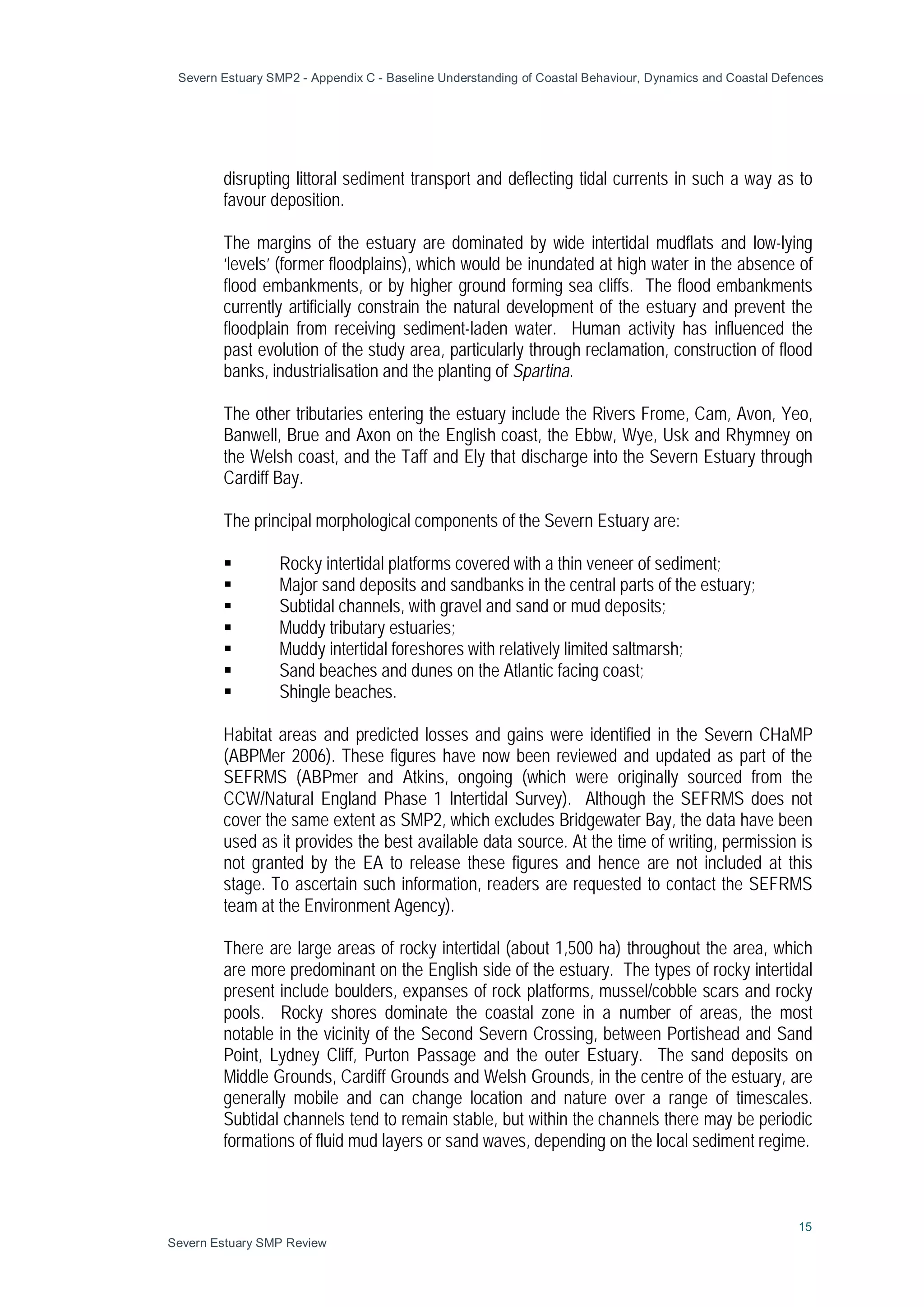 Severn Estuary SMP2 - Appendix C - Baseline Understanding of Coastal Behaviour, Dynamics and Coastal Defences
15
Severn Estuary SMP Review
disrupting littoral sediment transport and deflecting tidal currents in such a way as to
favour deposition.
The margins of the estuary are dominated by wide intertidal mudflats and low-lying
‘levels’ (former floodplains), which would be inundated at high water in the absence of
flood embankments, or by higher ground forming sea cliffs. The flood embankments
currently artificially constrain the natural development of the estuary and prevent the
floodplain from receiving sediment-laden water. Human activity has influenced the
past evolution of the study area, particularly through reclamation, construction of flood
banks, industrialisation and the planting of Spartina.
The other tributaries entering the estuary include the Rivers Frome, Cam, Avon, Yeo,
Banwell, Brue and Axon on the English coast, the Ebbw, Wye, Usk and Rhymney on
the Welsh coast, and the Taff and Ely that discharge into the Severn Estuary through
Cardiff Bay.
The principal morphological components of the Severn Estuary are:
 Rocky intertidal platforms covered with a thin veneer of sediment;
 Major sand deposits and sandbanks in the central parts of the estuary;
 Subtidal channels, with gravel and sand or mud deposits;
 Muddy tributary estuaries;
 Muddy intertidal foreshores with relatively limited saltmarsh;
 Sand beaches and dunes on the Atlantic facing coast;
 Shingle beaches.
Habitat areas and predicted losses and gains were identified in the Severn CHaMP
(ABPMer 2006). These figures have now been reviewed and updated as part of the
SEFRMS (ABPmer and Atkins, ongoing (which were originally sourced from the
CCW/Natural England Phase 1 Intertidal Survey). Although the SEFRMS does not
cover the same extent as SMP2, which excludes Bridgewater Bay, the data have been
used as it provides the best available data source. At the time of writing, permission is
not granted by the EA to release these figures and hence are not included at this
stage. To ascertain such information, readers are requested to contact the SEFRMS
team at the Environment Agency).
There are large areas of rocky intertidal (about 1,500 ha) throughout the area, which
are more predominant on the English side of the estuary. The types of rocky intertidal
present include boulders, expanses of rock platforms, mussel/cobble scars and rocky
pools. Rocky shores dominate the coastal zone in a number of areas, the most
notable in the vicinity of the Second Severn Crossing, between Portishead and Sand
Point, Lydney Cliff, Purton Passage and the outer Estuary. The sand deposits on
Middle Grounds, Cardiff Grounds and Welsh Grounds, in the centre of the estuary, are
generally mobile and can change location and nature over a range of timescales.
Subtidal channels tend to remain stable, but within the channels there may be periodic
formations of fluid mud layers or sand waves, depending on the local sediment regime.
 