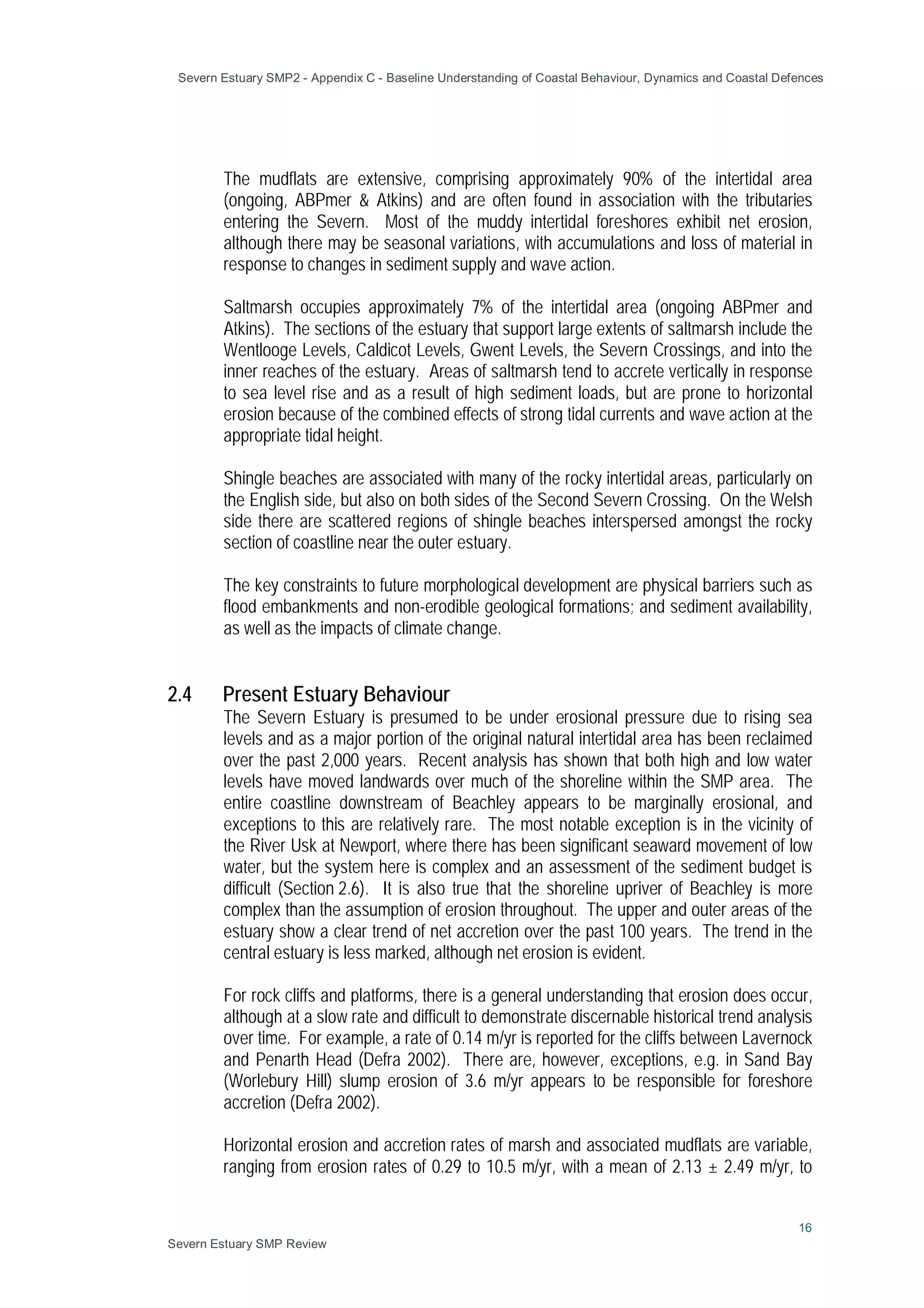 Severn Estuary SMP2 - Appendix C - Baseline Understanding of Coastal Behaviour, Dynamics and Coastal Defences
16
Severn Estuary SMP Review
The mudflats are extensive, comprising approximately 90% of the intertidal area
(ongoing, ABPmer & Atkins) and are often found in association with the tributaries
entering the Severn. Most of the muddy intertidal foreshores exhibit net erosion,
although there may be seasonal variations, with accumulations and loss of material in
response to changes in sediment supply and wave action.
Saltmarsh occupies approximately 7% of the intertidal area (ongoing ABPmer and
Atkins). The sections of the estuary that support large extents of saltmarsh include the
Wentlooge Levels, Caldicot Levels, Gwent Levels, the Severn Crossings, and into the
inner reaches of the estuary. Areas of saltmarsh tend to accrete vertically in response
to sea level rise and as a result of high sediment loads, but are prone to horizontal
erosion because of the combined effects of strong tidal currents and wave action at the
appropriate tidal height.
Shingle beaches are associated with many of the rocky intertidal areas, particularly on
the English side, but also on both sides of the Second Severn Crossing. On the Welsh
side there are scattered regions of shingle beaches interspersed amongst the rocky
section of coastline near the outer estuary.
The key constraints to future morphological development are physical barriers such as
flood embankments and non-erodible geological formations; and sediment availability,
as well as the impacts of climate change.
2.4 Present Estuary Behaviour
The Severn Estuary is presumed to be under erosional pressure due to rising sea
levels and as a major portion of the original natural intertidal area has been reclaimed
over the past 2,000 years. Recent analysis has shown that both high and low water
levels have moved landwards over much of the shoreline within the SMP area. The
entire coastline downstream of Beachley appears to be marginally erosional, and
exceptions to this are relatively rare. The most notable exception is in the vicinity of
the River Usk at Newport, where there has been significant seaward movement of low
water, but the system here is complex and an assessment of the sediment budget is
difficult (Section 2.6). It is also true that the shoreline upriver of Beachley is more
complex than the assumption of erosion throughout. The upper and outer areas of the
estuary show a clear trend of net accretion over the past 100 years. The trend in the
central estuary is less marked, although net erosion is evident.
For rock cliffs and platforms, there is a general understanding that erosion does occur,
although at a slow rate and difficult to demonstrate discernable historical trend analysis
over time. For example, a rate of 0.14 m/yr is reported for the cliffs between Lavernock
and Penarth Head (Defra 2002). There are, however, exceptions, e.g. in Sand Bay
(Worlebury Hill) slump erosion of 3.6 m/yr appears to be responsible for foreshore
accretion (Defra 2002).
Horizontal erosion and accretion rates of marsh and associated mudflats are variable,
ranging from erosion rates of 0.29 to 10.5 m/yr, with a mean of 2.13 ± 2.49 m/yr, to
 