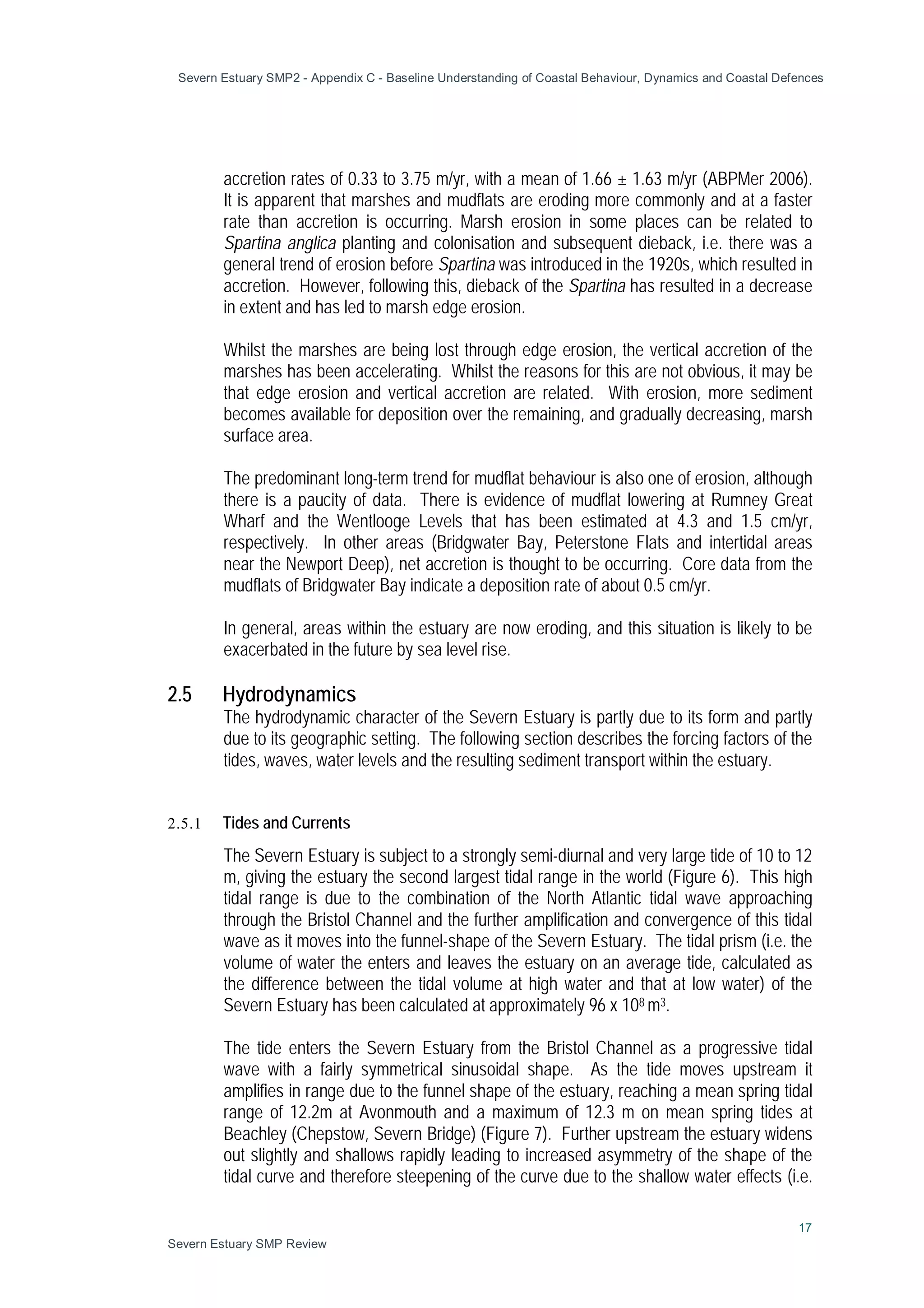 Severn Estuary SMP2 - Appendix C - Baseline Understanding of Coastal Behaviour, Dynamics and Coastal Defences
17
Severn Estuary SMP Review
accretion rates of 0.33 to 3.75 m/yr, with a mean of 1.66 ± 1.63 m/yr (ABPMer 2006).
It is apparent that marshes and mudflats are eroding more commonly and at a faster
rate than accretion is occurring. Marsh erosion in some places can be related to
Spartina anglica planting and colonisation and subsequent dieback, i.e. there was a
general trend of erosion before Spartina was introduced in the 1920s, which resulted in
accretion. However, following this, dieback of the Spartina has resulted in a decrease
in extent and has led to marsh edge erosion.
Whilst the marshes are being lost through edge erosion, the vertical accretion of the
marshes has been accelerating. Whilst the reasons for this are not obvious, it may be
that edge erosion and vertical accretion are related. With erosion, more sediment
becomes available for deposition over the remaining, and gradually decreasing, marsh
surface area.
The predominant long-term trend for mudflat behaviour is also one of erosion, although
there is a paucity of data. There is evidence of mudflat lowering at Rumney Great
Wharf and the Wentlooge Levels that has been estimated at 4.3 and 1.5 cm/yr,
respectively. In other areas (Bridgwater Bay, Peterstone Flats and intertidal areas
near the Newport Deep), net accretion is thought to be occurring. Core data from the
mudflats of Bridgwater Bay indicate a deposition rate of about 0.5 cm/yr.
In general, areas within the estuary are now eroding, and this situation is likely to be
exacerbated in the future by sea level rise.
2.5 Hydrodynamics
The hydrodynamic character of the Severn Estuary is partly due to its form and partly
due to its geographic setting. The following section describes the forcing factors of the
tides, waves, water levels and the resulting sediment transport within the estuary.
2.5.1 Tides and Currents
The Severn Estuary is subject to a strongly semi-diurnal and very large tide of 10 to 12
m, giving the estuary the second largest tidal range in the world (Figure 6). This high
tidal range is due to the combination of the North Atlantic tidal wave approaching
through the Bristol Channel and the further amplification and convergence of this tidal
wave as it moves into the funnel-shape of the Severn Estuary. The tidal prism (i.e. the
volume of water the enters and leaves the estuary on an average tide, calculated as
the difference between the tidal volume at high water and that at low water) of the
Severn Estuary has been calculated at approximately 96 x 108 m3.
The tide enters the Severn Estuary from the Bristol Channel as a progressive tidal
wave with a fairly symmetrical sinusoidal shape. As the tide moves upstream it
amplifies in range due to the funnel shape of the estuary, reaching a mean spring tidal
range of 12.2m at Avonmouth and a maximum of 12.3 m on mean spring tides at
Beachley (Chepstow, Severn Bridge) (Figure 7). Further upstream the estuary widens
out slightly and shallows rapidly leading to increased asymmetry of the shape of the
tidal curve and therefore steepening of the curve due to the shallow water effects (i.e.
 