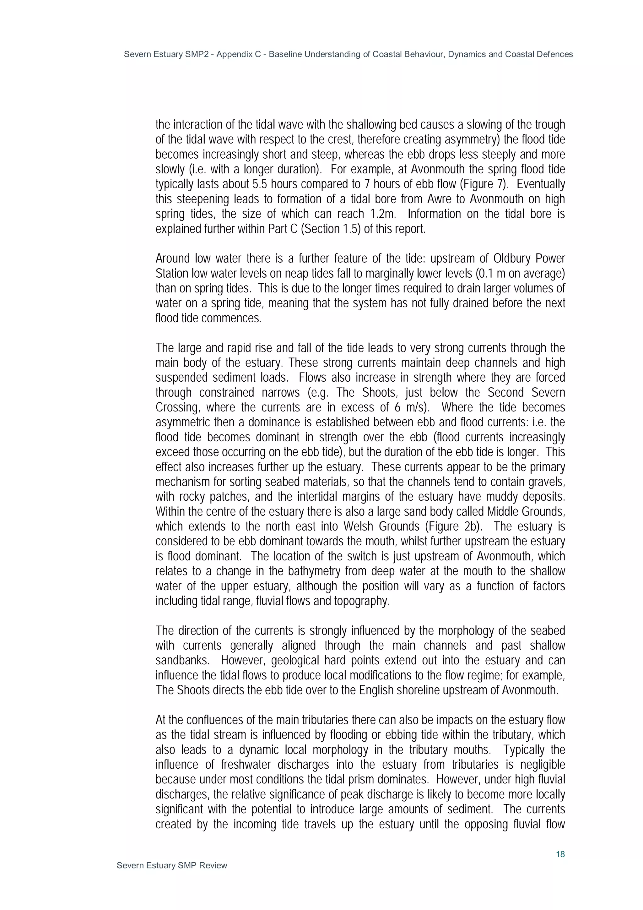 Severn Estuary SMP2 - Appendix C - Baseline Understanding of Coastal Behaviour, Dynamics and Coastal Defences
18
Severn Estuary SMP Review
the interaction of the tidal wave with the shallowing bed causes a slowing of the trough
of the tidal wave with respect to the crest, therefore creating asymmetry) the flood tide
becomes increasingly short and steep, whereas the ebb drops less steeply and more
slowly (i.e. with a longer duration). For example, at Avonmouth the spring flood tide
typically lasts about 5.5 hours compared to 7 hours of ebb flow (Figure 7). Eventually
this steepening leads to formation of a tidal bore from Awre to Avonmouth on high
spring tides, the size of which can reach 1.2m. Information on the tidal bore is
explained further within Part C (Section 1.5) of this report.
Around low water there is a further feature of the tide: upstream of Oldbury Power
Station low water levels on neap tides fall to marginally lower levels (0.1 m on average)
than on spring tides. This is due to the longer times required to drain larger volumes of
water on a spring tide, meaning that the system has not fully drained before the next
flood tide commences.
The large and rapid rise and fall of the tide leads to very strong currents through the
main body of the estuary. These strong currents maintain deep channels and high
suspended sediment loads. Flows also increase in strength where they are forced
through constrained narrows (e.g. The Shoots, just below the Second Severn
Crossing, where the currents are in excess of 6 m/s). Where the tide becomes
asymmetric then a dominance is established between ebb and flood currents: i.e. the
flood tide becomes dominant in strength over the ebb (flood currents increasingly
exceed those occurring on the ebb tide), but the duration of the ebb tide is longer. This
effect also increases further up the estuary. These currents appear to be the primary
mechanism for sorting seabed materials, so that the channels tend to contain gravels,
with rocky patches, and the intertidal margins of the estuary have muddy deposits.
Within the centre of the estuary there is also a large sand body called Middle Grounds,
which extends to the north east into Welsh Grounds (Figure 2b). The estuary is
considered to be ebb dominant towards the mouth, whilst further upstream the estuary
is flood dominant. The location of the switch is just upstream of Avonmouth, which
relates to a change in the bathymetry from deep water at the mouth to the shallow
water of the upper estuary, although the position will vary as a function of factors
including tidal range, fluvial flows and topography.
The direction of the currents is strongly influenced by the morphology of the seabed
with currents generally aligned through the main channels and past shallow
sandbanks. However, geological hard points extend out into the estuary and can
influence the tidal flows to produce local modifications to the flow regime; for example,
The Shoots directs the ebb tide over to the English shoreline upstream of Avonmouth.
At the confluences of the main tributaries there can also be impacts on the estuary flow
as the tidal stream is influenced by flooding or ebbing tide within the tributary, which
also leads to a dynamic local morphology in the tributary mouths. Typically the
influence of freshwater discharges into the estuary from tributaries is negligible
because under most conditions the tidal prism dominates. However, under high fluvial
discharges, the relative significance of peak discharge is likely to become more locally
significant with the potential to introduce large amounts of sediment. The currents
created by the incoming tide travels up the estuary until the opposing fluvial flow
 