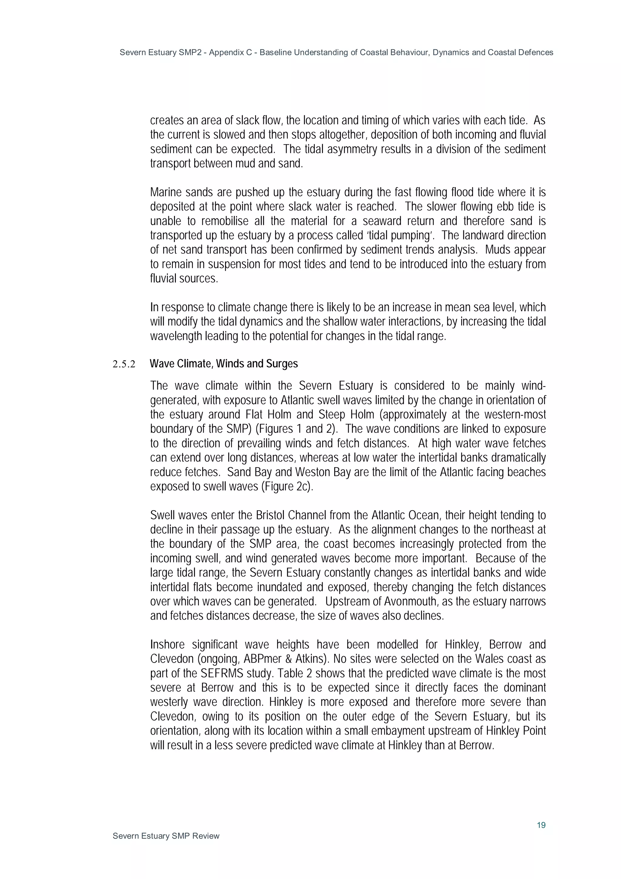 Severn Estuary SMP2 - Appendix C - Baseline Understanding of Coastal Behaviour, Dynamics and Coastal Defences
19
Severn Estuary SMP Review
creates an area of slack flow, the location and timing of which varies with each tide. As
the current is slowed and then stops altogether, deposition of both incoming and fluvial
sediment can be expected. The tidal asymmetry results in a division of the sediment
transport between mud and sand.
Marine sands are pushed up the estuary during the fast flowing flood tide where it is
deposited at the point where slack water is reached. The slower flowing ebb tide is
unable to remobilise all the material for a seaward return and therefore sand is
transported up the estuary by a process called ‘tidal pumping’. The landward direction
of net sand transport has been confirmed by sediment trends analysis. Muds appear
to remain in suspension for most tides and tend to be introduced into the estuary from
fluvial sources.
In response to climate change there is likely to be an increase in mean sea level, which
will modify the tidal dynamics and the shallow water interactions, by increasing the tidal
wavelength leading to the potential for changes in the tidal range.
2.5.2 Wave Climate, Winds and Surges
The wave climate within the Severn Estuary is considered to be mainly wind-
generated, with exposure to Atlantic swell waves limited by the change in orientation of
the estuary around Flat Holm and Steep Holm (approximately at the western-most
boundary of the SMP) (Figures 1 and 2). The wave conditions are linked to exposure
to the direction of prevailing winds and fetch distances. At high water wave fetches
can extend over long distances, whereas at low water the intertidal banks dramatically
reduce fetches. Sand Bay and Weston Bay are the limit of the Atlantic facing beaches
exposed to swell waves (Figure 2c).
Swell waves enter the Bristol Channel from the Atlantic Ocean, their height tending to
decline in their passage up the estuary. As the alignment changes to the northeast at
the boundary of the SMP area, the coast becomes increasingly protected from the
incoming swell, and wind generated waves become more important. Because of the
large tidal range, the Severn Estuary constantly changes as intertidal banks and wide
intertidal flats become inundated and exposed, thereby changing the fetch distances
over which waves can be generated. Upstream of Avonmouth, as the estuary narrows
and fetches distances decrease, the size of waves also declines.
Inshore significant wave heights have been modelled for Hinkley, Berrow and
Clevedon (ongoing, ABPmer & Atkins). No sites were selected on the Wales coast as
part of the SEFRMS study. Table 2 shows that the predicted wave climate is the most
severe at Berrow and this is to be expected since it directly faces the dominant
westerly wave direction. Hinkley is more exposed and therefore more severe than
Clevedon, owing to its position on the outer edge of the Severn Estuary, but its
orientation, along with its location within a small embayment upstream of Hinkley Point
will result in a less severe predicted wave climate at Hinkley than at Berrow.
 