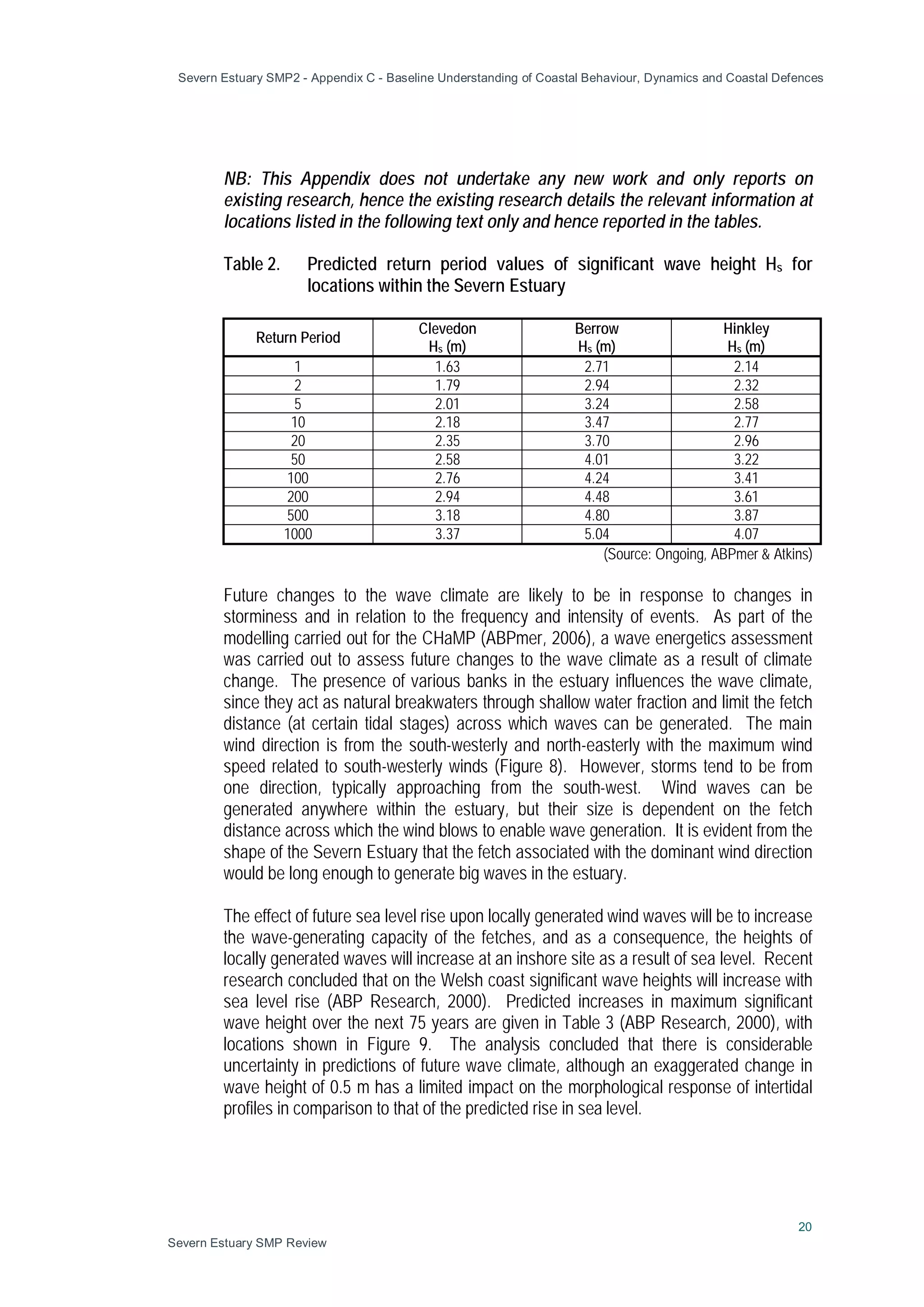 Severn Estuary SMP2 - Appendix C - Baseline Understanding of Coastal Behaviour, Dynamics and Coastal Defences
20
Severn Estuary SMP Review
NB: This Appendix does not undertake any new work and only reports on
existing research, hence the existing research details the relevant information at
locations listed in the following text only and hence reported in the tables.
Table 2. Predicted return period values of significant wave height Hs for
locations within the Severn Estuary
Return Period
Clevedon
Hs (m)
Berrow
Hs (m)
Hinkley
Hs (m)
1 1.63 2.71 2.14
2 1.79 2.94 2.32
5 2.01 3.24 2.58
10 2.18 3.47 2.77
20 2.35 3.70 2.96
50 2.58 4.01 3.22
100 2.76 4.24 3.41
200 2.94 4.48 3.61
500 3.18 4.80 3.87
1000 3.37 5.04 4.07
(Source: Ongoing, ABPmer & Atkins)
Future changes to the wave climate are likely to be in response to changes in
storminess and in relation to the frequency and intensity of events. As part of the
modelling carried out for the CHaMP (ABPmer, 2006), a wave energetics assessment
was carried out to assess future changes to the wave climate as a result of climate
change. The presence of various banks in the estuary influences the wave climate,
since they act as natural breakwaters through shallow water fraction and limit the fetch
distance (at certain tidal stages) across which waves can be generated. The main
wind direction is from the south-westerly and north-easterly with the maximum wind
speed related to south-westerly winds (Figure 8). However, storms tend to be from
one direction, typically approaching from the south-west. Wind waves can be
generated anywhere within the estuary, but their size is dependent on the fetch
distance across which the wind blows to enable wave generation. It is evident from the
shape of the Severn Estuary that the fetch associated with the dominant wind direction
would be long enough to generate big waves in the estuary.
The effect of future sea level rise upon locally generated wind waves will be to increase
the wave-generating capacity of the fetches, and as a consequence, the heights of
locally generated waves will increase at an inshore site as a result of sea level. Recent
research concluded that on the Welsh coast significant wave heights will increase with
sea level rise (ABP Research, 2000). Predicted increases in maximum significant
wave height over the next 75 years are given in Table 3 (ABP Research, 2000), with
locations shown in Figure 9. The analysis concluded that there is considerable
uncertainty in predictions of future wave climate, although an exaggerated change in
wave height of 0.5 m has a limited impact on the morphological response of intertidal
profiles in comparison to that of the predicted rise in sea level.
 