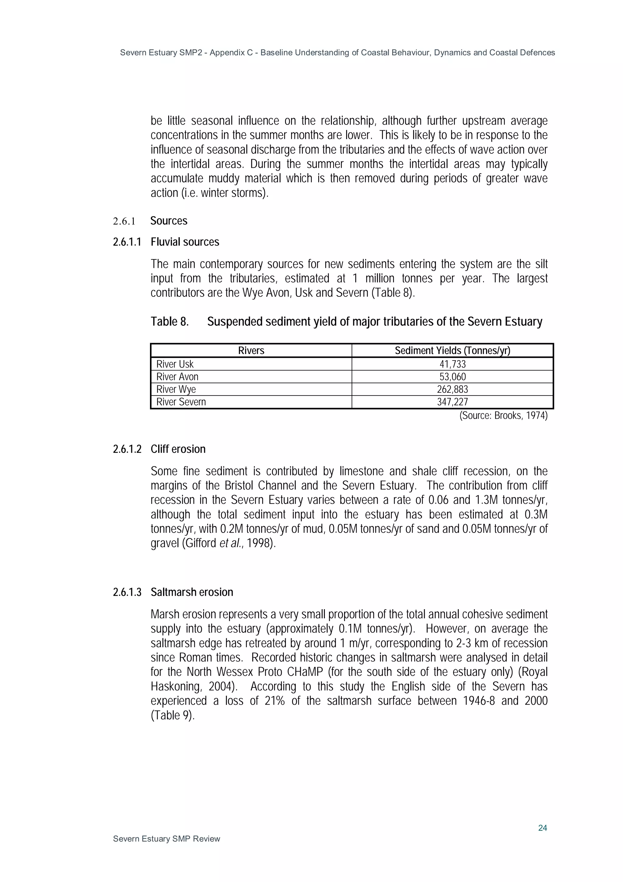 Severn Estuary SMP2 - Appendix C - Baseline Understanding of Coastal Behaviour, Dynamics and Coastal Defences
24
Severn Estuary SMP Review
be little seasonal influence on the relationship, although further upstream average
concentrations in the summer months are lower. This is likely to be in response to the
influence of seasonal discharge from the tributaries and the effects of wave action over
the intertidal areas. During the summer months the intertidal areas may typically
accumulate muddy material which is then removed during periods of greater wave
action (i.e. winter storms).
2.6.1 Sources
2.6.1.1 Fluvial sources
The main contemporary sources for new sediments entering the system are the silt
input from the tributaries, estimated at 1 million tonnes per year. The largest
contributors are the Wye Avon, Usk and Severn (Table 8).
Table 8. Suspended sediment yield of major tributaries of the Severn Estuary
Rivers Sediment Yields (Tonnes/yr)
River Usk 41,733
River Avon 53,060
River Wye 262,883
River Severn 347,227
(Source: Brooks, 1974)
2.6.1.2 Cliff erosion
Some fine sediment is contributed by limestone and shale cliff recession, on the
margins of the Bristol Channel and the Severn Estuary. The contribution from cliff
recession in the Severn Estuary varies between a rate of 0.06 and 1.3M tonnes/yr,
although the total sediment input into the estuary has been estimated at 0.3M
tonnes/yr, with 0.2M tonnes/yr of mud, 0.05M tonnes/yr of sand and 0.05M tonnes/yr of
gravel (Gifford et al., 1998).
2.6.1.3 Saltmarsh erosion
Marsh erosion represents a very small proportion of the total annual cohesive sediment
supply into the estuary (approximately 0.1M tonnes/yr). However, on average the
saltmarsh edge has retreated by around 1 m/yr, corresponding to 2-3 km of recession
since Roman times. Recorded historic changes in saltmarsh were analysed in detail
for the North Wessex Proto CHaMP (for the south side of the estuary only) (Royal
Haskoning, 2004). According to this study the English side of the Severn has
experienced a loss of 21% of the saltmarsh surface between 1946-8 and 2000
(Table 9).
 