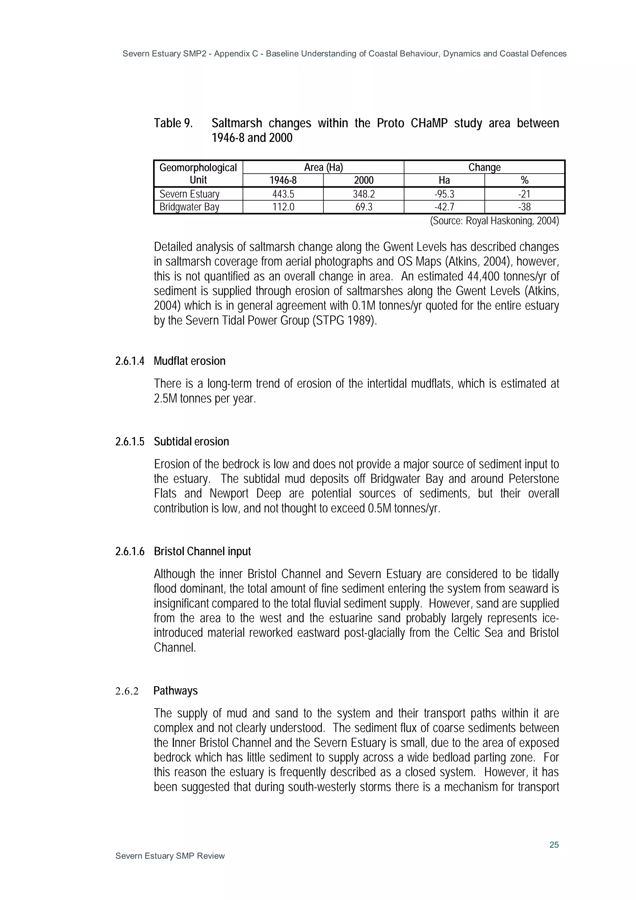 Severn Estuary SMP2 - Appendix C - Baseline Understanding of Coastal Behaviour, Dynamics and Coastal Defences
25
Severn Estuary SMP Review
Table 9. Saltmarsh changes within the Proto CHaMP study area between
1946-8 and 2000
Geomorphological
Unit
Area (Ha) Change
1946-8 2000 Ha %
Severn Estuary 443.5 348.2 -95.3 -21
Bridgwater Bay 112.0 69.3 -42.7 -38
(Source: Royal Haskoning, 2004)
Detailed analysis of saltmarsh change along the Gwent Levels has described changes
in saltmarsh coverage from aerial photographs and OS Maps (Atkins, 2004), however,
this is not quantified as an overall change in area. An estimated 44,400 tonnes/yr of
sediment is supplied through erosion of saltmarshes along the Gwent Levels (Atkins,
2004) which is in general agreement with 0.1M tonnes/yr quoted for the entire estuary
by the Severn Tidal Power Group (STPG 1989).
2.6.1.4 Mudflat erosion
There is a long-term trend of erosion of the intertidal mudflats, which is estimated at
2.5M tonnes per year.
2.6.1.5 Subtidal erosion
Erosion of the bedrock is low and does not provide a major source of sediment input to
the estuary. The subtidal mud deposits off Bridgwater Bay and around Peterstone
Flats and Newport Deep are potential sources of sediments, but their overall
contribution is low, and not thought to exceed 0.5M tonnes/yr.
2.6.1.6 Bristol Channel input
Although the inner Bristol Channel and Severn Estuary are considered to be tidally
flood dominant, the total amount of fine sediment entering the system from seaward is
insignificant compared to the total fluvial sediment supply. However, sand are supplied
from the area to the west and the estuarine sand probably largely represents ice-
introduced material reworked eastward post-glacially from the Celtic Sea and Bristol
Channel.
2.6.2 Pathways
The supply of mud and sand to the system and their transport paths within it are
complex and not clearly understood. The sediment flux of coarse sediments between
the Inner Bristol Channel and the Severn Estuary is small, due to the area of exposed
bedrock which has little sediment to supply across a wide bedload parting zone. For
this reason the estuary is frequently described as a closed system. However, it has
been suggested that during south-westerly storms there is a mechanism for transport
 