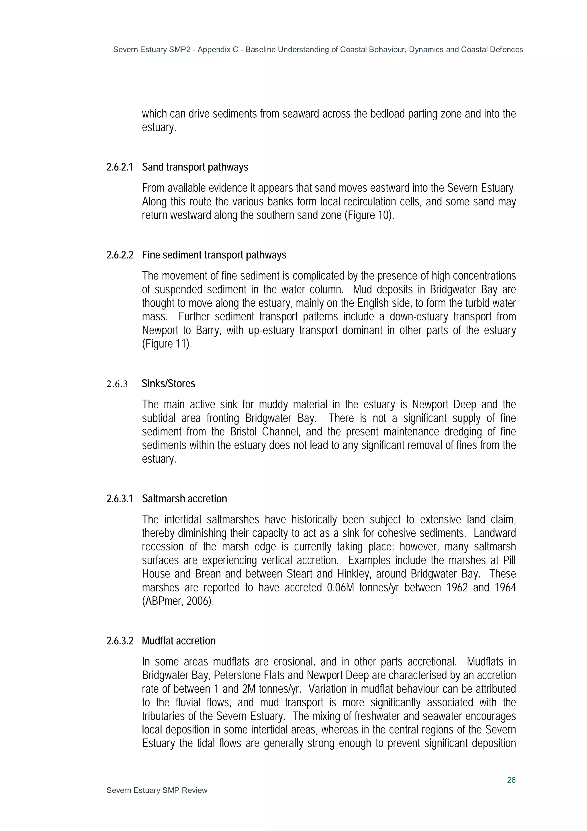 Severn Estuary SMP2 - Appendix C - Baseline Understanding of Coastal Behaviour, Dynamics and Coastal Defences
26
Severn Estuary SMP Review
which can drive sediments from seaward across the bedload parting zone and into the
estuary.
2.6.2.1 Sand transport pathways
From available evidence it appears that sand moves eastward into the Severn Estuary.
Along this route the various banks form local recirculation cells, and some sand may
return westward along the southern sand zone (Figure 10).
2.6.2.2 Fine sediment transport pathways
The movement of fine sediment is complicated by the presence of high concentrations
of suspended sediment in the water column. Mud deposits in Bridgwater Bay are
thought to move along the estuary, mainly on the English side, to form the turbid water
mass. Further sediment transport patterns include a down-estuary transport from
Newport to Barry, with up-estuary transport dominant in other parts of the estuary
(Figure 11).
2.6.3 Sinks/Stores
The main active sink for muddy material in the estuary is Newport Deep and the
subtidal area fronting Bridgwater Bay. There is not a significant supply of fine
sediment from the Bristol Channel, and the present maintenance dredging of fine
sediments within the estuary does not lead to any significant removal of fines from the
estuary.
2.6.3.1 Saltmarsh accretion
The intertidal saltmarshes have historically been subject to extensive land claim,
thereby diminishing their capacity to act as a sink for cohesive sediments. Landward
recession of the marsh edge is currently taking place; however, many saltmarsh
surfaces are experiencing vertical accretion. Examples include the marshes at Pill
House and Brean and between Steart and Hinkley, around Bridgwater Bay. These
marshes are reported to have accreted 0.06M tonnes/yr between 1962 and 1964
(ABPmer, 2006).
2.6.3.2 Mudflat accretion
In some areas mudflats are erosional, and in other parts accretional. Mudflats in
Bridgwater Bay, Peterstone Flats and Newport Deep are characterised by an accretion
rate of between 1 and 2M tonnes/yr. Variation in mudflat behaviour can be attributed
to the fluvial flows, and mud transport is more significantly associated with the
tributaries of the Severn Estuary. The mixing of freshwater and seawater encourages
local deposition in some intertidal areas, whereas in the central regions of the Severn
Estuary the tidal flows are generally strong enough to prevent significant deposition
 