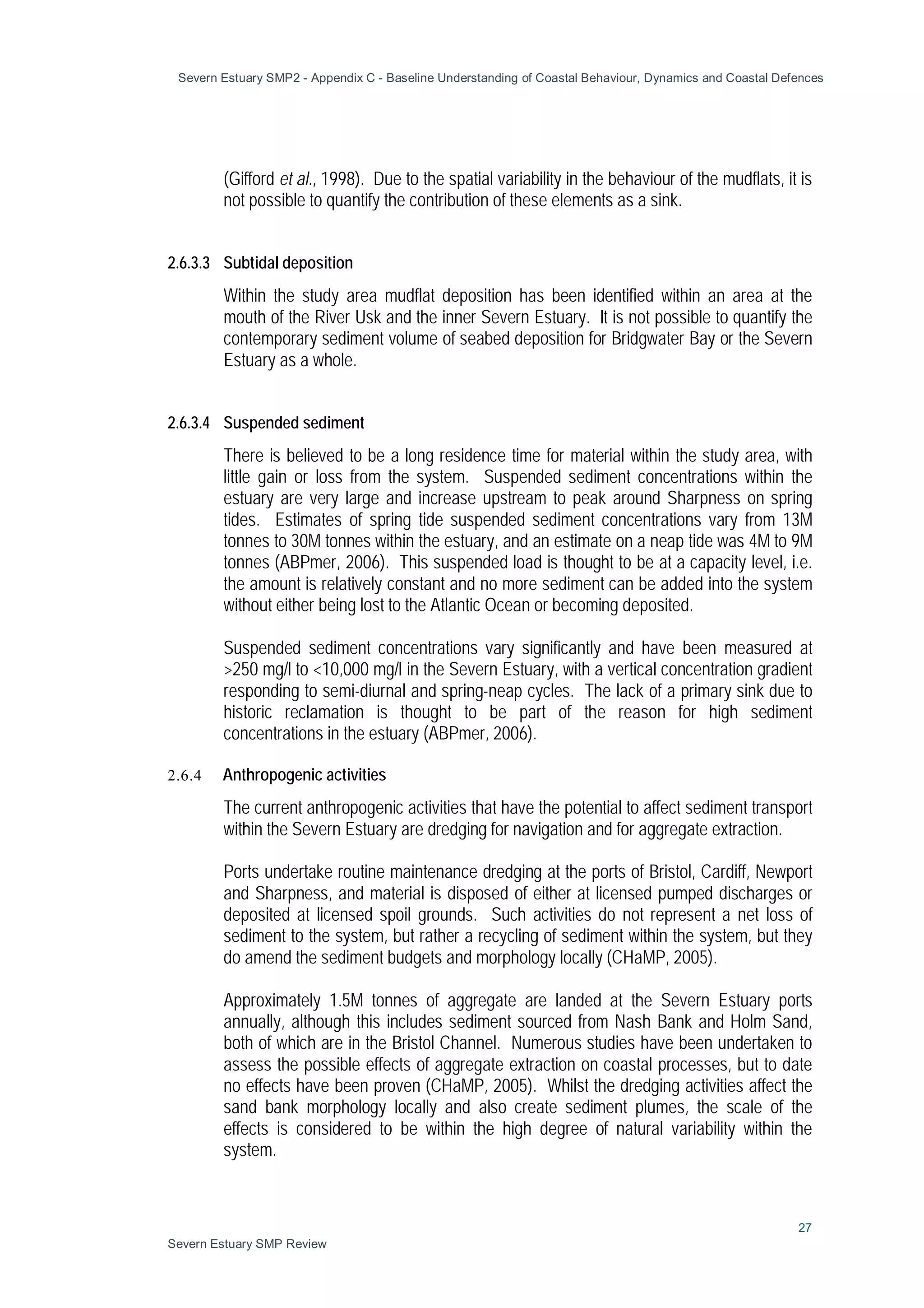 Severn Estuary SMP2 - Appendix C - Baseline Understanding of Coastal Behaviour, Dynamics and Coastal Defences
27
Severn Estuary SMP Review
(Gifford et al., 1998). Due to the spatial variability in the behaviour of the mudflats, it is
not possible to quantify the contribution of these elements as a sink.
2.6.3.3 Subtidal deposition
Within the study area mudflat deposition has been identified within an area at the
mouth of the River Usk and the inner Severn Estuary. It is not possible to quantify the
contemporary sediment volume of seabed deposition for Bridgwater Bay or the Severn
Estuary as a whole.
2.6.3.4 Suspended sediment
There is believed to be a long residence time for material within the study area, with
little gain or loss from the system. Suspended sediment concentrations within the
estuary are very large and increase upstream to peak around Sharpness on spring
tides. Estimates of spring tide suspended sediment concentrations vary from 13M
tonnes to 30M tonnes within the estuary, and an estimate on a neap tide was 4M to 9M
tonnes (ABPmer, 2006). This suspended load is thought to be at a capacity level, i.e.
the amount is relatively constant and no more sediment can be added into the system
without either being lost to the Atlantic Ocean or becoming deposited.
Suspended sediment concentrations vary significantly and have been measured at
>250 mg/l to <10,000 mg/l in the Severn Estuary, with a vertical concentration gradient
responding to semi-diurnal and spring-neap cycles. The lack of a primary sink due to
historic reclamation is thought to be part of the reason for high sediment
concentrations in the estuary (ABPmer, 2006).
2.6.4 Anthropogenic activities
The current anthropogenic activities that have the potential to affect sediment transport
within the Severn Estuary are dredging for navigation and for aggregate extraction.
Ports undertake routine maintenance dredging at the ports of Bristol, Cardiff, Newport
and Sharpness, and material is disposed of either at licensed pumped discharges or
deposited at licensed spoil grounds. Such activities do not represent a net loss of
sediment to the system, but rather a recycling of sediment within the system, but they
do amend the sediment budgets and morphology locally (CHaMP, 2005).
Approximately 1.5M tonnes of aggregate are landed at the Severn Estuary ports
annually, although this includes sediment sourced from Nash Bank and Holm Sand,
both of which are in the Bristol Channel. Numerous studies have been undertaken to
assess the possible effects of aggregate extraction on coastal processes, but to date
no effects have been proven (CHaMP, 2005). Whilst the dredging activities affect the
sand bank morphology locally and also create sediment plumes, the scale of the
effects is considered to be within the high degree of natural variability within the
system.
 