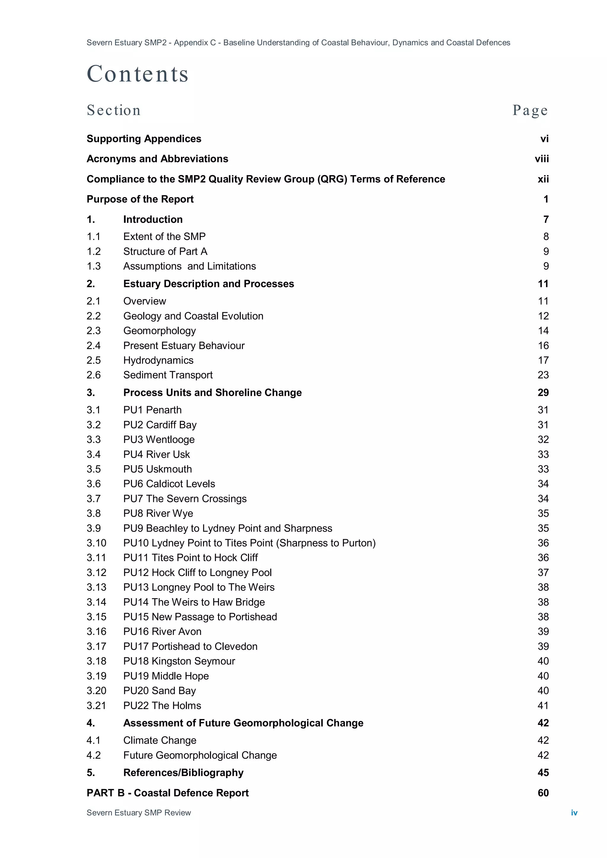 Severn Estuary SMP2 - Appendix C - Baseline Understanding of Coastal Behaviour, Dynamics and Coastal Defences
Severn Estuary SMP Review iv
Contents
Section Page
Supporting Appendices vi
Acronyms and Abbreviations viii
Compliance to the SMP2 Quality Review Group (QRG) Terms of Reference xii
Purpose of the Report 1
1. Introduction 7
1.1 Extent of the SMP 8
1.2 Structure of Part A 9
1.3 Assumptions and Limitations 9
2. Estuary Description and Processes 11
2.1 Overview 11
2.2 Geology and Coastal Evolution 12
2.3 Geomorphology 14
2.4 Present Estuary Behaviour 16
2.5 Hydrodynamics 17
2.6 Sediment Transport 23
3. Process Units and Shoreline Change 29
3.1 PU1 Penarth 31
3.2 PU2 Cardiff Bay 31
3.3 PU3 Wentlooge 32
3.4 PU4 River Usk 33
3.5 PU5 Uskmouth 33
3.6 PU6 Caldicot Levels 34
3.7 PU7 The Severn Crossings 34
3.8 PU8 River Wye 35
3.9 PU9 Beachley to Lydney Point and Sharpness 35
3.10 PU10 Lydney Point to Tites Point (Sharpness to Purton) 36
3.11 PU11 Tites Point to Hock Cliff 36
3.12 PU12 Hock Cliff to Longney Pool 37
3.13 PU13 Longney Pool to The Weirs 38
3.14 PU14 The Weirs to Haw Bridge 38
3.15 PU15 New Passage to Portishead 38
3.16 PU16 River Avon 39
3.17 PU17 Portishead to Clevedon 39
3.18 PU18 Kingston Seymour 40
3.19 PU19 Middle Hope 40
3.20 PU20 Sand Bay 40
3.21 PU22 The Holms 41
4. Assessment of Future Geomorphological Change 42
4.1 Climate Change 42
4.2 Future Geomorphological Change 42
5. References/Bibliography 45
PART B - Coastal Defence Report 60
 