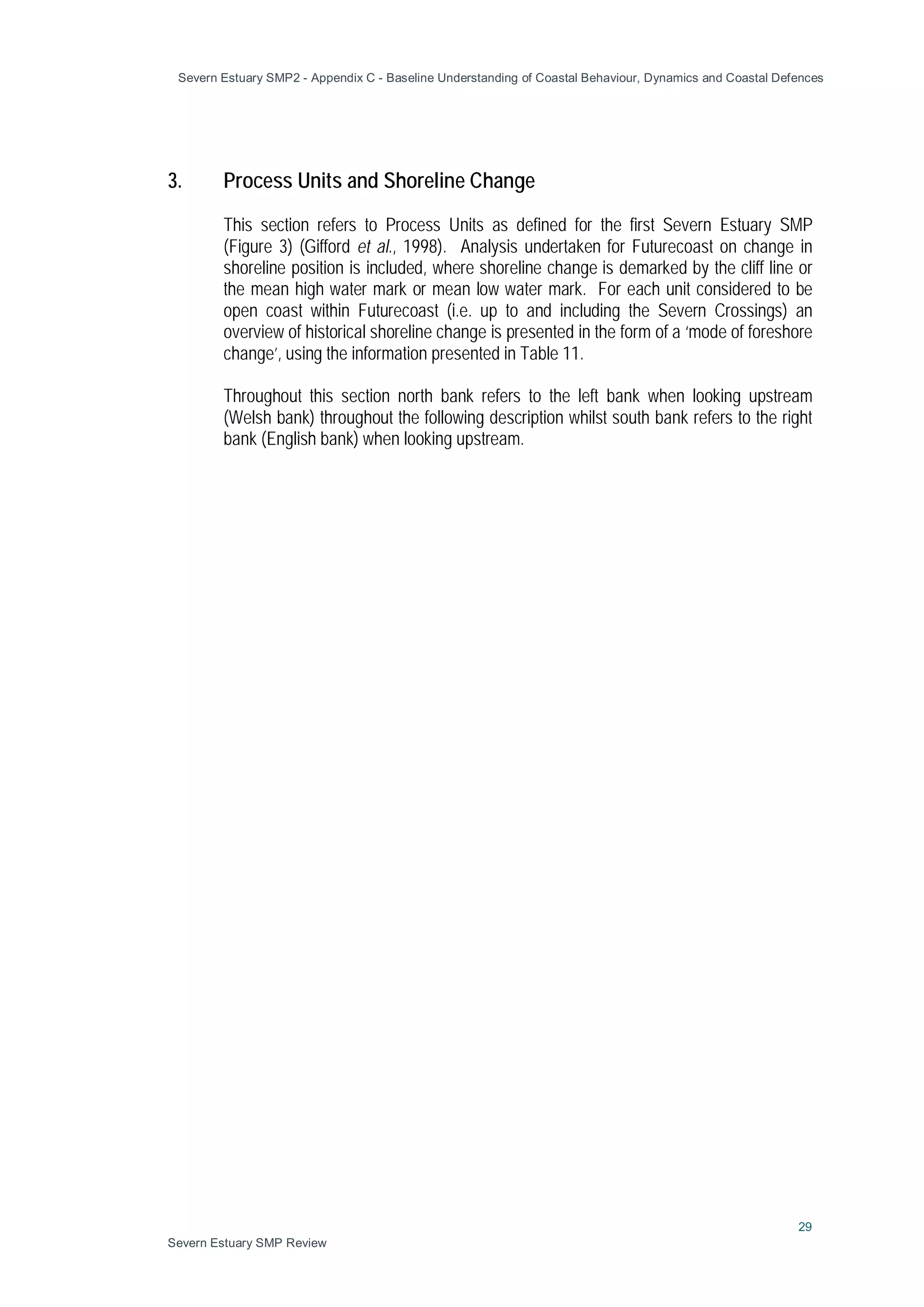 Severn Estuary SMP2 - Appendix C - Baseline Understanding of Coastal Behaviour, Dynamics and Coastal Defences
29
Severn Estuary SMP Review
3. Process Units and Shoreline Change
This section refers to Process Units as defined for the first Severn Estuary SMP
(Figure 3) (Gifford et al., 1998). Analysis undertaken for Futurecoast on change in
shoreline position is included, where shoreline change is demarked by the cliff line or
the mean high water mark or mean low water mark. For each unit considered to be
open coast within Futurecoast (i.e. up to and including the Severn Crossings) an
overview of historical shoreline change is presented in the form of a ‘mode of foreshore
change’, using the information presented in Table 11.
Throughout this section north bank refers to the left bank when looking upstream
(Welsh bank) throughout the following description whilst south bank refers to the right
bank (English bank) when looking upstream.
 