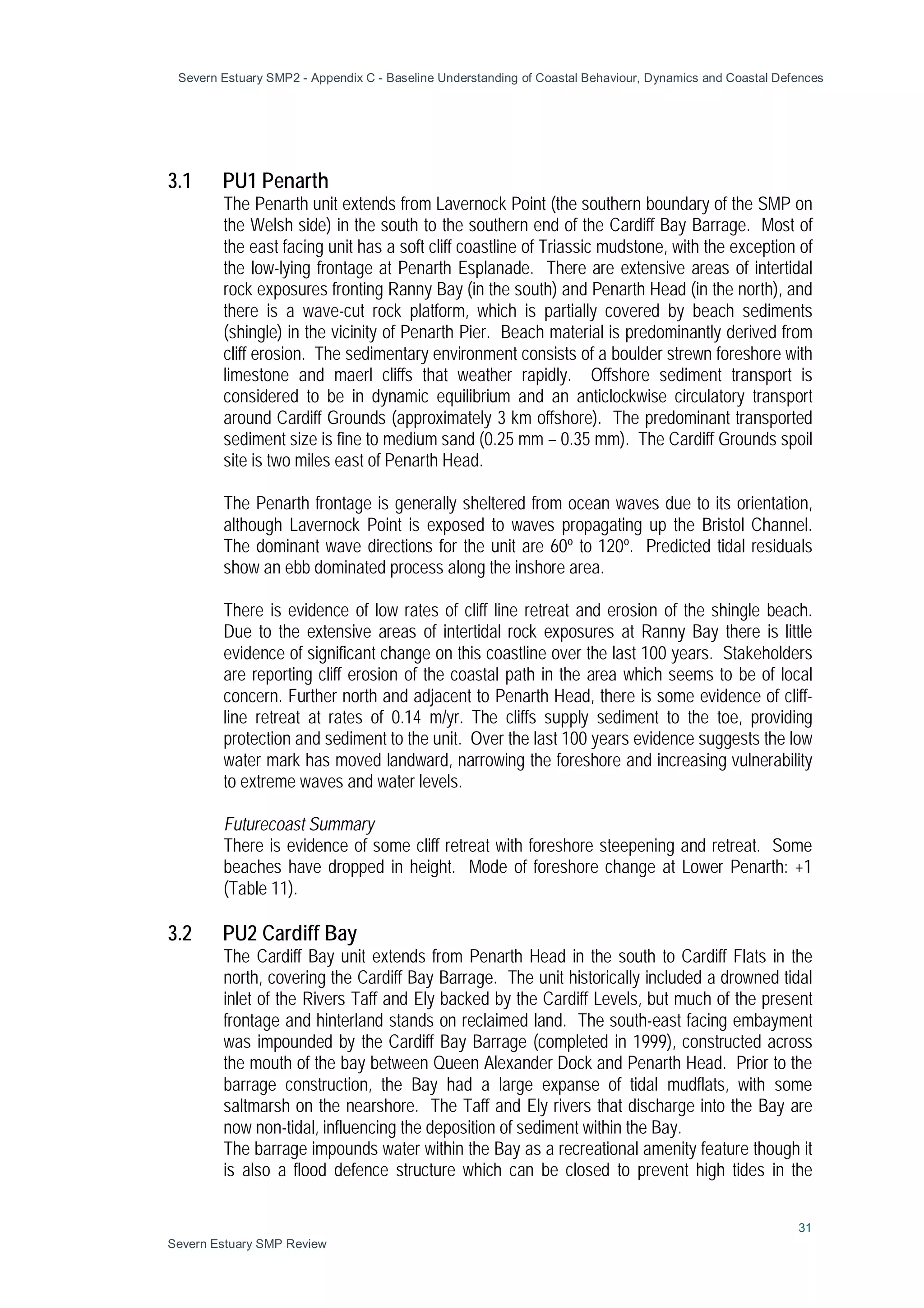 Severn Estuary SMP2 - Appendix C - Baseline Understanding of Coastal Behaviour, Dynamics and Coastal Defences
31
Severn Estuary SMP Review
3.1 PU1 Penarth
The Penarth unit extends from Lavernock Point (the southern boundary of the SMP on
the Welsh side) in the south to the southern end of the Cardiff Bay Barrage. Most of
the east facing unit has a soft cliff coastline of Triassic mudstone, with the exception of
the low-lying frontage at Penarth Esplanade. There are extensive areas of intertidal
rock exposures fronting Ranny Bay (in the south) and Penarth Head (in the north), and
there is a wave-cut rock platform, which is partially covered by beach sediments
(shingle) in the vicinity of Penarth Pier. Beach material is predominantly derived from
cliff erosion. The sedimentary environment consists of a boulder strewn foreshore with
limestone and maerl cliffs that weather rapidly. Offshore sediment transport is
considered to be in dynamic equilibrium and an anticlockwise circulatory transport
around Cardiff Grounds (approximately 3 km offshore). The predominant transported
sediment size is fine to medium sand (0.25 mm – 0.35 mm). The Cardiff Grounds spoil
site is two miles east of Penarth Head.
The Penarth frontage is generally sheltered from ocean waves due to its orientation,
although Lavernock Point is exposed to waves propagating up the Bristol Channel.
The dominant wave directions for the unit are 60º to 120º. Predicted tidal residuals
show an ebb dominated process along the inshore area.
There is evidence of low rates of cliff line retreat and erosion of the shingle beach.
Due to the extensive areas of intertidal rock exposures at Ranny Bay there is little
evidence of significant change on this coastline over the last 100 years. Stakeholders
are reporting cliff erosion of the coastal path in the area which seems to be of local
concern. Further north and adjacent to Penarth Head, there is some evidence of cliff-
line retreat at rates of 0.14 m/yr. The cliffs supply sediment to the toe, providing
protection and sediment to the unit. Over the last 100 years evidence suggests the low
water mark has moved landward, narrowing the foreshore and increasing vulnerability
to extreme waves and water levels.
Futurecoast Summary
There is evidence of some cliff retreat with foreshore steepening and retreat. Some
beaches have dropped in height. Mode of foreshore change at Lower Penarth: +1
(Table 11).
3.2 PU2 Cardiff Bay
The Cardiff Bay unit extends from Penarth Head in the south to Cardiff Flats in the
north, covering the Cardiff Bay Barrage. The unit historically included a drowned tidal
inlet of the Rivers Taff and Ely backed by the Cardiff Levels, but much of the present
frontage and hinterland stands on reclaimed land. The south-east facing embayment
was impounded by the Cardiff Bay Barrage (completed in 1999), constructed across
the mouth of the bay between Queen Alexander Dock and Penarth Head. Prior to the
barrage construction, the Bay had a large expanse of tidal mudflats, with some
saltmarsh on the nearshore. The Taff and Ely rivers that discharge into the Bay are
now non-tidal, influencing the deposition of sediment within the Bay.
The barrage impounds water within the Bay as a recreational amenity feature though it
is also a flood defence structure which can be closed to prevent high tides in the
 