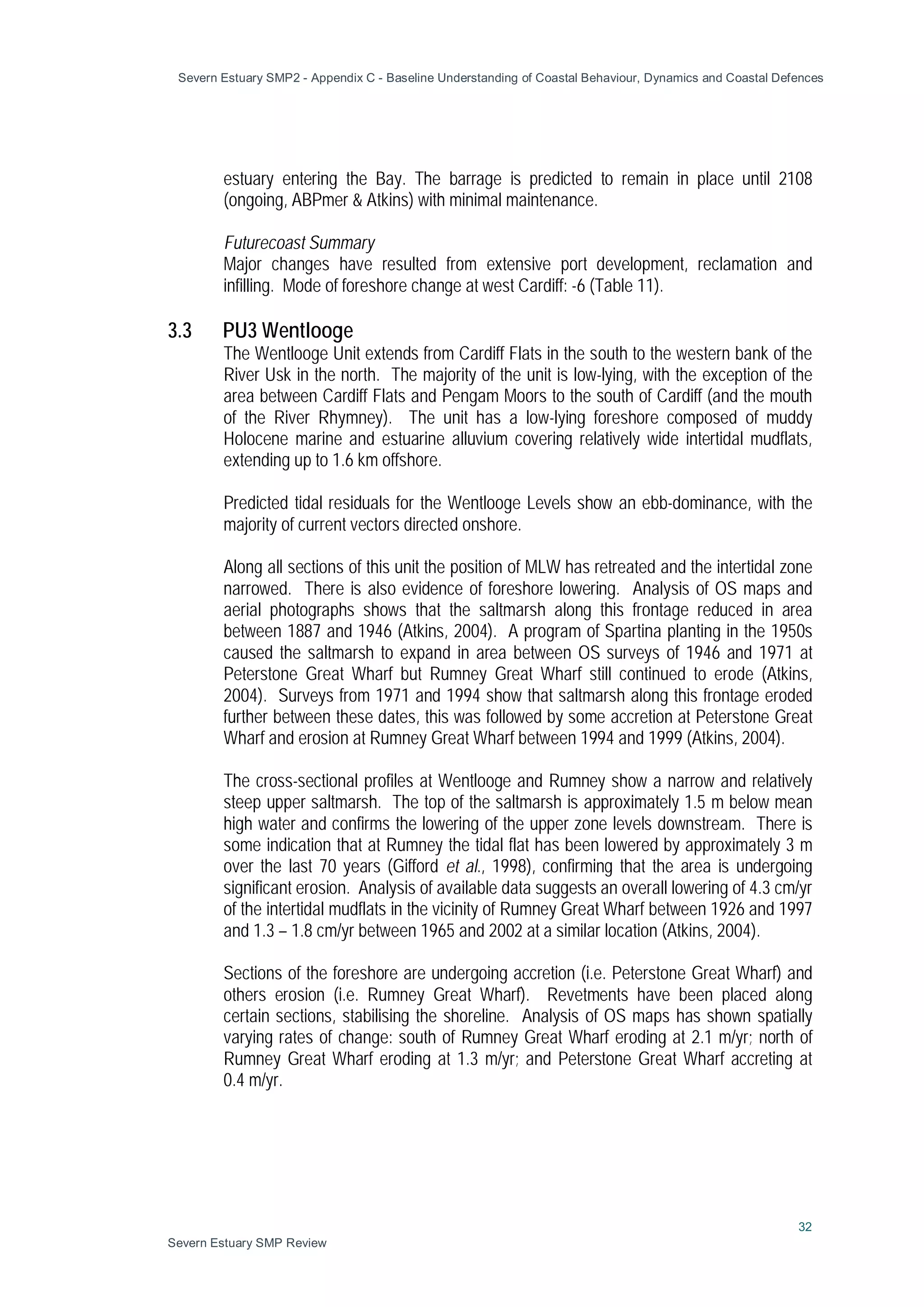 Severn Estuary SMP2 - Appendix C - Baseline Understanding of Coastal Behaviour, Dynamics and Coastal Defences
32
Severn Estuary SMP Review
estuary entering the Bay. The barrage is predicted to remain in place until 2108
(ongoing, ABPmer & Atkins) with minimal maintenance.
Futurecoast Summary
Major changes have resulted from extensive port development, reclamation and
infilling. Mode of foreshore change at west Cardiff: -6 (Table 11).
3.3 PU3 Wentlooge
The Wentlooge Unit extends from Cardiff Flats in the south to the western bank of the
River Usk in the north. The majority of the unit is low-lying, with the exception of the
area between Cardiff Flats and Pengam Moors to the south of Cardiff (and the mouth
of the River Rhymney). The unit has a low-lying foreshore composed of muddy
Holocene marine and estuarine alluvium covering relatively wide intertidal mudflats,
extending up to 1.6 km offshore.
Predicted tidal residuals for the Wentlooge Levels show an ebb-dominance, with the
majority of current vectors directed onshore.
Along all sections of this unit the position of MLW has retreated and the intertidal zone
narrowed. There is also evidence of foreshore lowering. Analysis of OS maps and
aerial photographs shows that the saltmarsh along this frontage reduced in area
between 1887 and 1946 (Atkins, 2004). A program of Spartina planting in the 1950s
caused the saltmarsh to expand in area between OS surveys of 1946 and 1971 at
Peterstone Great Wharf but Rumney Great Wharf still continued to erode (Atkins,
2004). Surveys from 1971 and 1994 show that saltmarsh along this frontage eroded
further between these dates, this was followed by some accretion at Peterstone Great
Wharf and erosion at Rumney Great Wharf between 1994 and 1999 (Atkins, 2004).
The cross-sectional profiles at Wentlooge and Rumney show a narrow and relatively
steep upper saltmarsh. The top of the saltmarsh is approximately 1.5 m below mean
high water and confirms the lowering of the upper zone levels downstream. There is
some indication that at Rumney the tidal flat has been lowered by approximately 3 m
over the last 70 years (Gifford et al., 1998), confirming that the area is undergoing
significant erosion. Analysis of available data suggests an overall lowering of 4.3 cm/yr
of the intertidal mudflats in the vicinity of Rumney Great Wharf between 1926 and 1997
and 1.3 – 1.8 cm/yr between 1965 and 2002 at a similar location (Atkins, 2004).
Sections of the foreshore are undergoing accretion (i.e. Peterstone Great Wharf) and
others erosion (i.e. Rumney Great Wharf). Revetments have been placed along
certain sections, stabilising the shoreline. Analysis of OS maps has shown spatially
varying rates of change: south of Rumney Great Wharf eroding at 2.1 m/yr; north of
Rumney Great Wharf eroding at 1.3 m/yr; and Peterstone Great Wharf accreting at
0.4 m/yr.
 