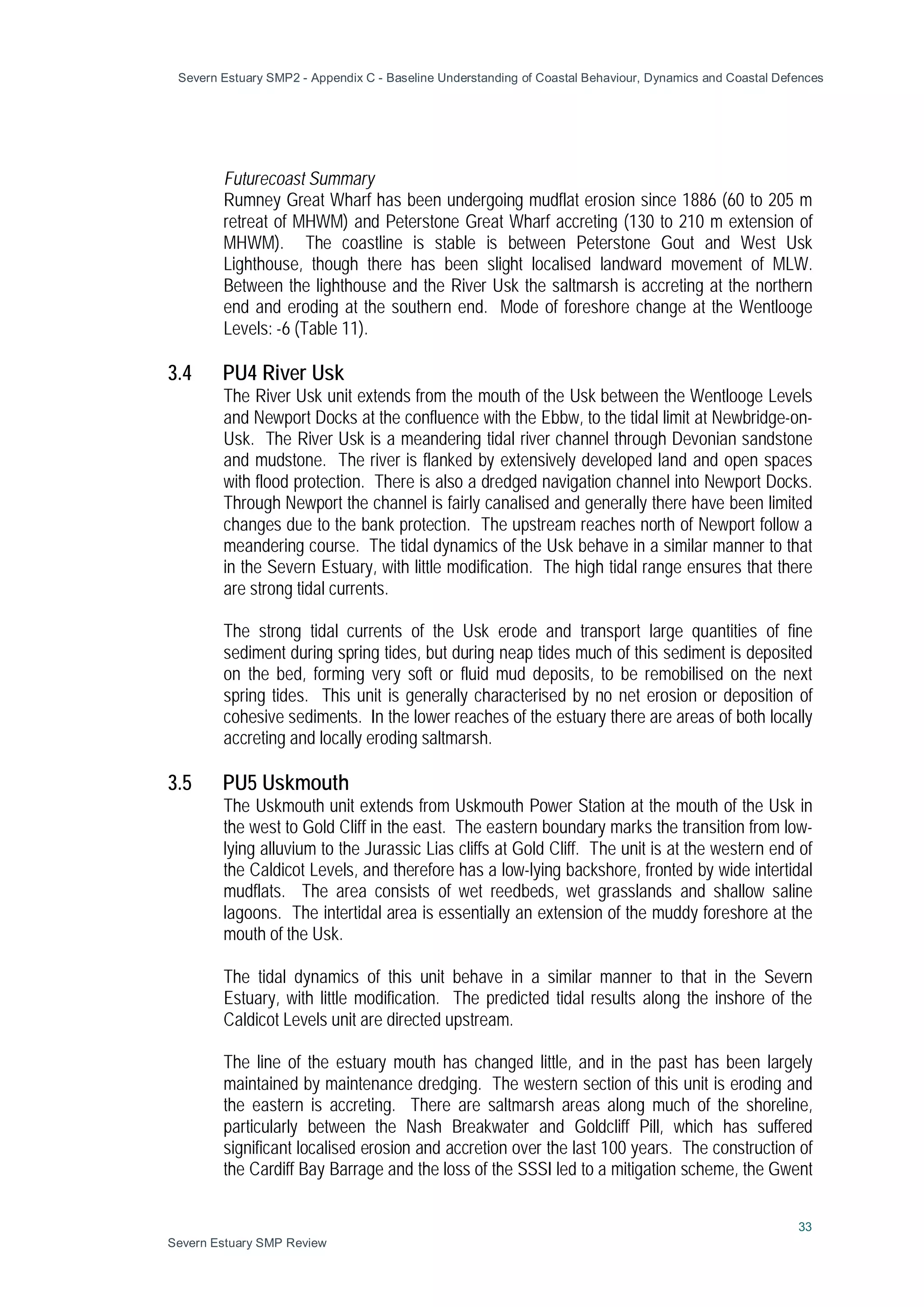Severn Estuary SMP2 - Appendix C - Baseline Understanding of Coastal Behaviour, Dynamics and Coastal Defences
33
Severn Estuary SMP Review
Futurecoast Summary
Rumney Great Wharf has been undergoing mudflat erosion since 1886 (60 to 205 m
retreat of MHWM) and Peterstone Great Wharf accreting (130 to 210 m extension of
MHWM). The coastline is stable is between Peterstone Gout and West Usk
Lighthouse, though there has been slight localised landward movement of MLW.
Between the lighthouse and the River Usk the saltmarsh is accreting at the northern
end and eroding at the southern end. Mode of foreshore change at the Wentlooge
Levels: -6 (Table 11).
3.4 PU4 River Usk
The River Usk unit extends from the mouth of the Usk between the Wentlooge Levels
and Newport Docks at the confluence with the Ebbw, to the tidal limit at Newbridge-on-
Usk. The River Usk is a meandering tidal river channel through Devonian sandstone
and mudstone. The river is flanked by extensively developed land and open spaces
with flood protection. There is also a dredged navigation channel into Newport Docks.
Through Newport the channel is fairly canalised and generally there have been limited
changes due to the bank protection. The upstream reaches north of Newport follow a
meandering course. The tidal dynamics of the Usk behave in a similar manner to that
in the Severn Estuary, with little modification. The high tidal range ensures that there
are strong tidal currents.
The strong tidal currents of the Usk erode and transport large quantities of fine
sediment during spring tides, but during neap tides much of this sediment is deposited
on the bed, forming very soft or fluid mud deposits, to be remobilised on the next
spring tides. This unit is generally characterised by no net erosion or deposition of
cohesive sediments. In the lower reaches of the estuary there are areas of both locally
accreting and locally eroding saltmarsh.
3.5 PU5 Uskmouth
The Uskmouth unit extends from Uskmouth Power Station at the mouth of the Usk in
the west to Gold Cliff in the east. The eastern boundary marks the transition from low-
lying alluvium to the Jurassic Lias cliffs at Gold Cliff. The unit is at the western end of
the Caldicot Levels, and therefore has a low-lying backshore, fronted by wide intertidal
mudflats. The area consists of wet reedbeds, wet grasslands and shallow saline
lagoons. The intertidal area is essentially an extension of the muddy foreshore at the
mouth of the Usk.
The tidal dynamics of this unit behave in a similar manner to that in the Severn
Estuary, with little modification. The predicted tidal results along the inshore of the
Caldicot Levels unit are directed upstream.
The line of the estuary mouth has changed little, and in the past has been largely
maintained by maintenance dredging. The western section of this unit is eroding and
the eastern is accreting. There are saltmarsh areas along much of the shoreline,
particularly between the Nash Breakwater and Goldcliff Pill, which has suffered
significant localised erosion and accretion over the last 100 years. The construction of
the Cardiff Bay Barrage and the loss of the SSSI led to a mitigation scheme, the Gwent
 
