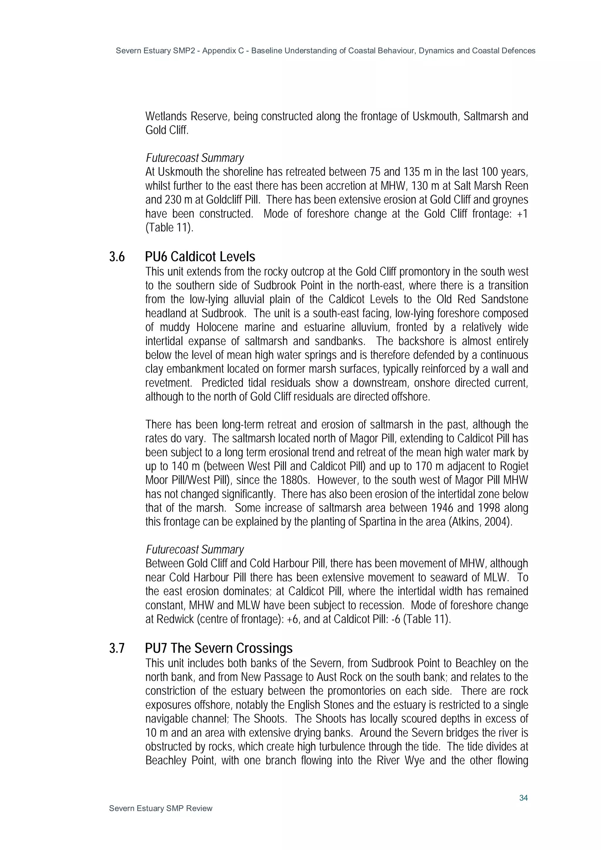 Severn Estuary SMP2 - Appendix C - Baseline Understanding of Coastal Behaviour, Dynamics and Coastal Defences
34
Severn Estuary SMP Review
Wetlands Reserve, being constructed along the frontage of Uskmouth, Saltmarsh and
Gold Cliff.
Futurecoast Summary
At Uskmouth the shoreline has retreated between 75 and 135 m in the last 100 years,
whilst further to the east there has been accretion at MHW, 130 m at Salt Marsh Reen
and 230 m at Goldcliff Pill. There has been extensive erosion at Gold Cliff and groynes
have been constructed. Mode of foreshore change at the Gold Cliff frontage: +1
(Table 11).
3.6 PU6 Caldicot Levels
This unit extends from the rocky outcrop at the Gold Cliff promontory in the south west
to the southern side of Sudbrook Point in the north-east, where there is a transition
from the low-lying alluvial plain of the Caldicot Levels to the Old Red Sandstone
headland at Sudbrook. The unit is a south-east facing, low-lying foreshore composed
of muddy Holocene marine and estuarine alluvium, fronted by a relatively wide
intertidal expanse of saltmarsh and sandbanks. The backshore is almost entirely
below the level of mean high water springs and is therefore defended by a continuous
clay embankment located on former marsh surfaces, typically reinforced by a wall and
revetment. Predicted tidal residuals show a downstream, onshore directed current,
although to the north of Gold Cliff residuals are directed offshore.
There has been long-term retreat and erosion of saltmarsh in the past, although the
rates do vary. The saltmarsh located north of Magor Pill, extending to Caldicot Pill has
been subject to a long term erosional trend and retreat of the mean high water mark by
up to 140 m (between West Pill and Caldicot Pill) and up to 170 m adjacent to Rogiet
Moor Pill/West Pill), since the 1880s. However, to the south west of Magor Pill MHW
has not changed significantly. There has also been erosion of the intertidal zone below
that of the marsh. Some increase of saltmarsh area between 1946 and 1998 along
this frontage can be explained by the planting of Spartina in the area (Atkins, 2004).
Futurecoast Summary
Between Gold Cliff and Cold Harbour Pill, there has been movement of MHW, although
near Cold Harbour Pill there has been extensive movement to seaward of MLW. To
the east erosion dominates; at Caldicot Pill, where the intertidal width has remained
constant, MHW and MLW have been subject to recession. Mode of foreshore change
at Redwick (centre of frontage): +6, and at Caldicot Pill: -6 (Table 11).
3.7 PU7 The Severn Crossings
This unit includes both banks of the Severn, from Sudbrook Point to Beachley on the
north bank, and from New Passage to Aust Rock on the south bank; and relates to the
constriction of the estuary between the promontories on each side. There are rock
exposures offshore, notably the English Stones and the estuary is restricted to a single
navigable channel; The Shoots. The Shoots has locally scoured depths in excess of
10 m and an area with extensive drying banks. Around the Severn bridges the river is
obstructed by rocks, which create high turbulence through the tide. The tide divides at
Beachley Point, with one branch flowing into the River Wye and the other flowing
 