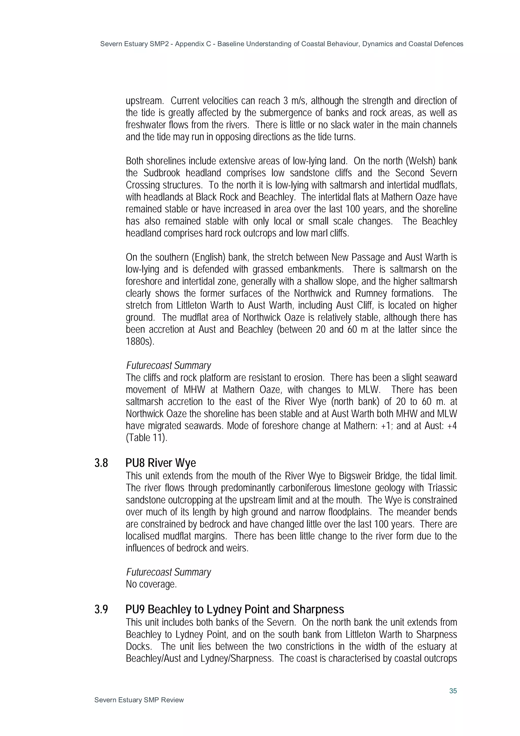 Severn Estuary SMP2 - Appendix C - Baseline Understanding of Coastal Behaviour, Dynamics and Coastal Defences
35
Severn Estuary SMP Review
upstream. Current velocities can reach 3 m/s, although the strength and direction of
the tide is greatly affected by the submergence of banks and rock areas, as well as
freshwater flows from the rivers. There is little or no slack water in the main channels
and the tide may run in opposing directions as the tide turns.
Both shorelines include extensive areas of low-lying land. On the north (Welsh) bank
the Sudbrook headland comprises low sandstone cliffs and the Second Severn
Crossing structures. To the north it is low-lying with saltmarsh and intertidal mudflats,
with headlands at Black Rock and Beachley. The intertidal flats at Mathern Oaze have
remained stable or have increased in area over the last 100 years, and the shoreline
has also remained stable with only local or small scale changes. The Beachley
headland comprises hard rock outcrops and low marl cliffs.
On the southern (English) bank, the stretch between New Passage and Aust Warth is
low-lying and is defended with grassed embankments. There is saltmarsh on the
foreshore and intertidal zone, generally with a shallow slope, and the higher saltmarsh
clearly shows the former surfaces of the Northwick and Rumney formations. The
stretch from Littleton Warth to Aust Warth, including Aust Cliff, is located on higher
ground. The mudflat area of Northwick Oaze is relatively stable, although there has
been accretion at Aust and Beachley (between 20 and 60 m at the latter since the
1880s).
Futurecoast Summary
The cliffs and rock platform are resistant to erosion. There has been a slight seaward
movement of MHW at Mathern Oaze, with changes to MLW. There has been
saltmarsh accretion to the east of the River Wye (north bank) of 20 to 60 m. at
Northwick Oaze the shoreline has been stable and at Aust Warth both MHW and MLW
have migrated seawards. Mode of foreshore change at Mathern: +1; and at Aust: +4
(Table 11).
3.8 PU8 River Wye
This unit extends from the mouth of the River Wye to Bigsweir Bridge, the tidal limit.
The river flows through predominantly carboniferous limestone geology with Triassic
sandstone outcropping at the upstream limit and at the mouth. The Wye is constrained
over much of its length by high ground and narrow floodplains. The meander bends
are constrained by bedrock and have changed little over the last 100 years. There are
localised mudflat margins. There has been little change to the river form due to the
influences of bedrock and weirs.
Futurecoast Summary
No coverage.
3.9 PU9 Beachley to Lydney Point and Sharpness
This unit includes both banks of the Severn. On the north bank the unit extends from
Beachley to Lydney Point, and on the south bank from Littleton Warth to Sharpness
Docks. The unit lies between the two constrictions in the width of the estuary at
Beachley/Aust and Lydney/Sharpness. The coast is characterised by coastal outcrops
 