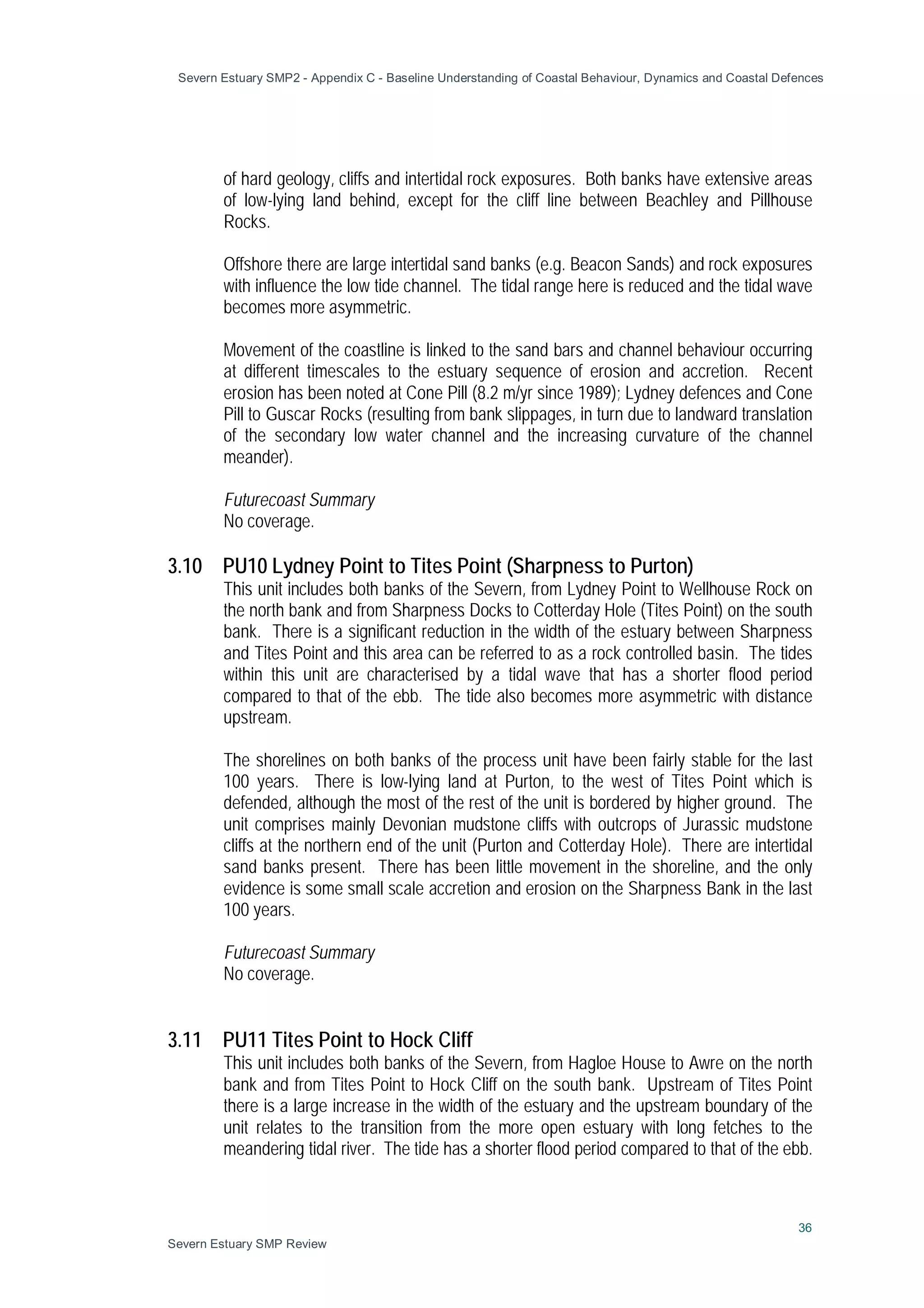 Severn Estuary SMP2 - Appendix C - Baseline Understanding of Coastal Behaviour, Dynamics and Coastal Defences
36
Severn Estuary SMP Review
of hard geology, cliffs and intertidal rock exposures. Both banks have extensive areas
of low-lying land behind, except for the cliff line between Beachley and Pillhouse
Rocks.
Offshore there are large intertidal sand banks (e.g. Beacon Sands) and rock exposures
with influence the low tide channel. The tidal range here is reduced and the tidal wave
becomes more asymmetric.
Movement of the coastline is linked to the sand bars and channel behaviour occurring
at different timescales to the estuary sequence of erosion and accretion. Recent
erosion has been noted at Cone Pill (8.2 m/yr since 1989); Lydney defences and Cone
Pill to Guscar Rocks (resulting from bank slippages, in turn due to landward translation
of the secondary low water channel and the increasing curvature of the channel
meander).
Futurecoast Summary
No coverage.
3.10 PU10 Lydney Point to Tites Point (Sharpness to Purton)
This unit includes both banks of the Severn, from Lydney Point to Wellhouse Rock on
the north bank and from Sharpness Docks to Cotterday Hole (Tites Point) on the south
bank. There is a significant reduction in the width of the estuary between Sharpness
and Tites Point and this area can be referred to as a rock controlled basin. The tides
within this unit are characterised by a tidal wave that has a shorter flood period
compared to that of the ebb. The tide also becomes more asymmetric with distance
upstream.
The shorelines on both banks of the process unit have been fairly stable for the last
100 years. There is low-lying land at Purton, to the west of Tites Point which is
defended, although the most of the rest of the unit is bordered by higher ground. The
unit comprises mainly Devonian mudstone cliffs with outcrops of Jurassic mudstone
cliffs at the northern end of the unit (Purton and Cotterday Hole). There are intertidal
sand banks present. There has been little movement in the shoreline, and the only
evidence is some small scale accretion and erosion on the Sharpness Bank in the last
100 years.
Futurecoast Summary
No coverage.
3.11 PU11 Tites Point to Hock Cliff
This unit includes both banks of the Severn, from Hagloe House to Awre on the north
bank and from Tites Point to Hock Cliff on the south bank. Upstream of Tites Point
there is a large increase in the width of the estuary and the upstream boundary of the
unit relates to the transition from the more open estuary with long fetches to the
meandering tidal river. The tide has a shorter flood period compared to that of the ebb.
 