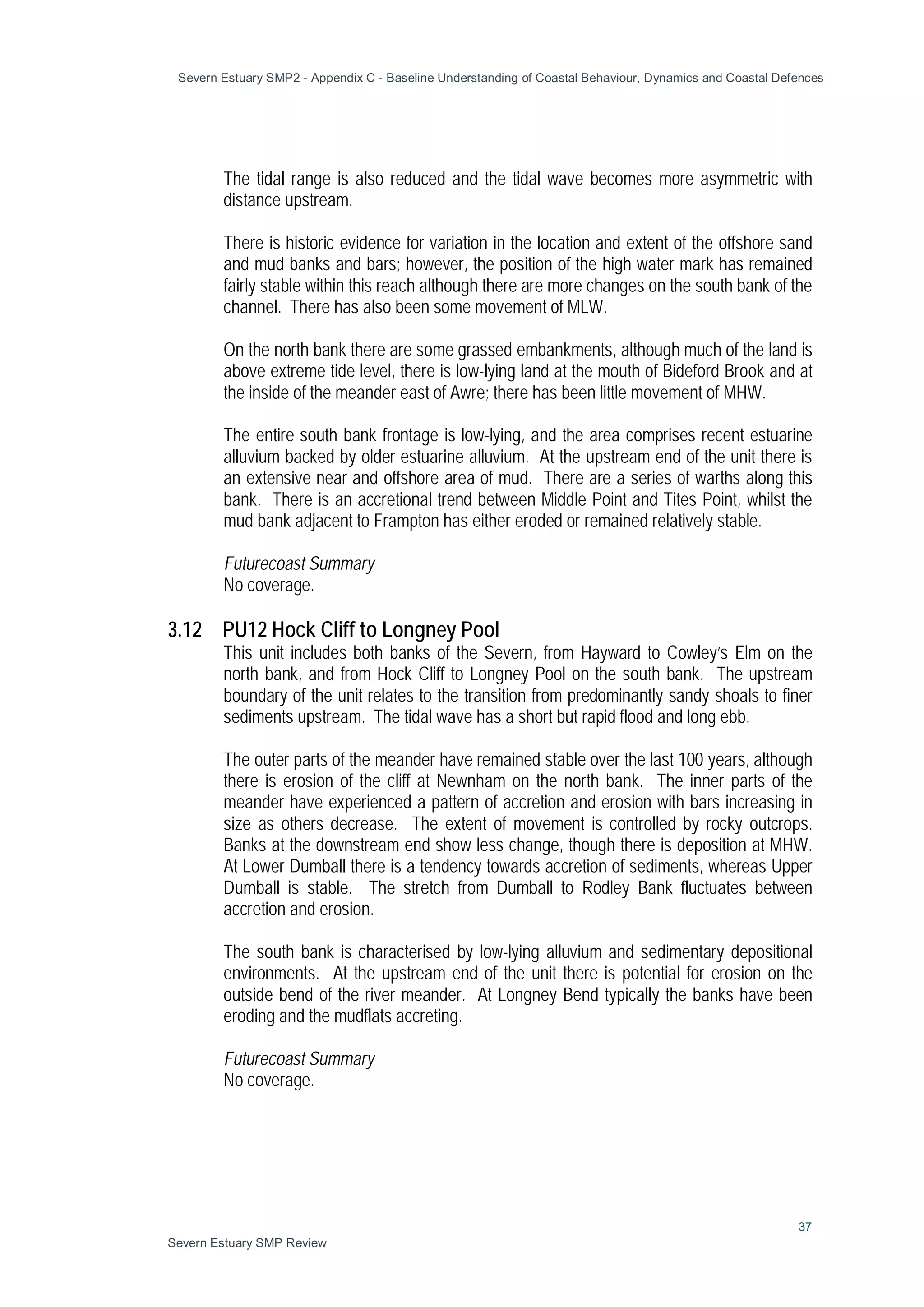 Severn Estuary SMP2 - Appendix C - Baseline Understanding of Coastal Behaviour, Dynamics and Coastal Defences
37
Severn Estuary SMP Review
The tidal range is also reduced and the tidal wave becomes more asymmetric with
distance upstream.
There is historic evidence for variation in the location and extent of the offshore sand
and mud banks and bars; however, the position of the high water mark has remained
fairly stable within this reach although there are more changes on the south bank of the
channel. There has also been some movement of MLW.
On the north bank there are some grassed embankments, although much of the land is
above extreme tide level, there is low-lying land at the mouth of Bideford Brook and at
the inside of the meander east of Awre; there has been little movement of MHW.
The entire south bank frontage is low-lying, and the area comprises recent estuarine
alluvium backed by older estuarine alluvium. At the upstream end of the unit there is
an extensive near and offshore area of mud. There are a series of warths along this
bank. There is an accretional trend between Middle Point and Tites Point, whilst the
mud bank adjacent to Frampton has either eroded or remained relatively stable.
Futurecoast Summary
No coverage.
3.12 PU12 Hock Cliff to Longney Pool
This unit includes both banks of the Severn, from Hayward to Cowley’s Elm on the
north bank, and from Hock Cliff to Longney Pool on the south bank. The upstream
boundary of the unit relates to the transition from predominantly sandy shoals to finer
sediments upstream. The tidal wave has a short but rapid flood and long ebb.
The outer parts of the meander have remained stable over the last 100 years, although
there is erosion of the cliff at Newnham on the north bank. The inner parts of the
meander have experienced a pattern of accretion and erosion with bars increasing in
size as others decrease. The extent of movement is controlled by rocky outcrops.
Banks at the downstream end show less change, though there is deposition at MHW.
At Lower Dumball there is a tendency towards accretion of sediments, whereas Upper
Dumball is stable. The stretch from Dumball to Rodley Bank fluctuates between
accretion and erosion.
The south bank is characterised by low-lying alluvium and sedimentary depositional
environments. At the upstream end of the unit there is potential for erosion on the
outside bend of the river meander. At Longney Bend typically the banks have been
eroding and the mudflats accreting.
Futurecoast Summary
No coverage.
 