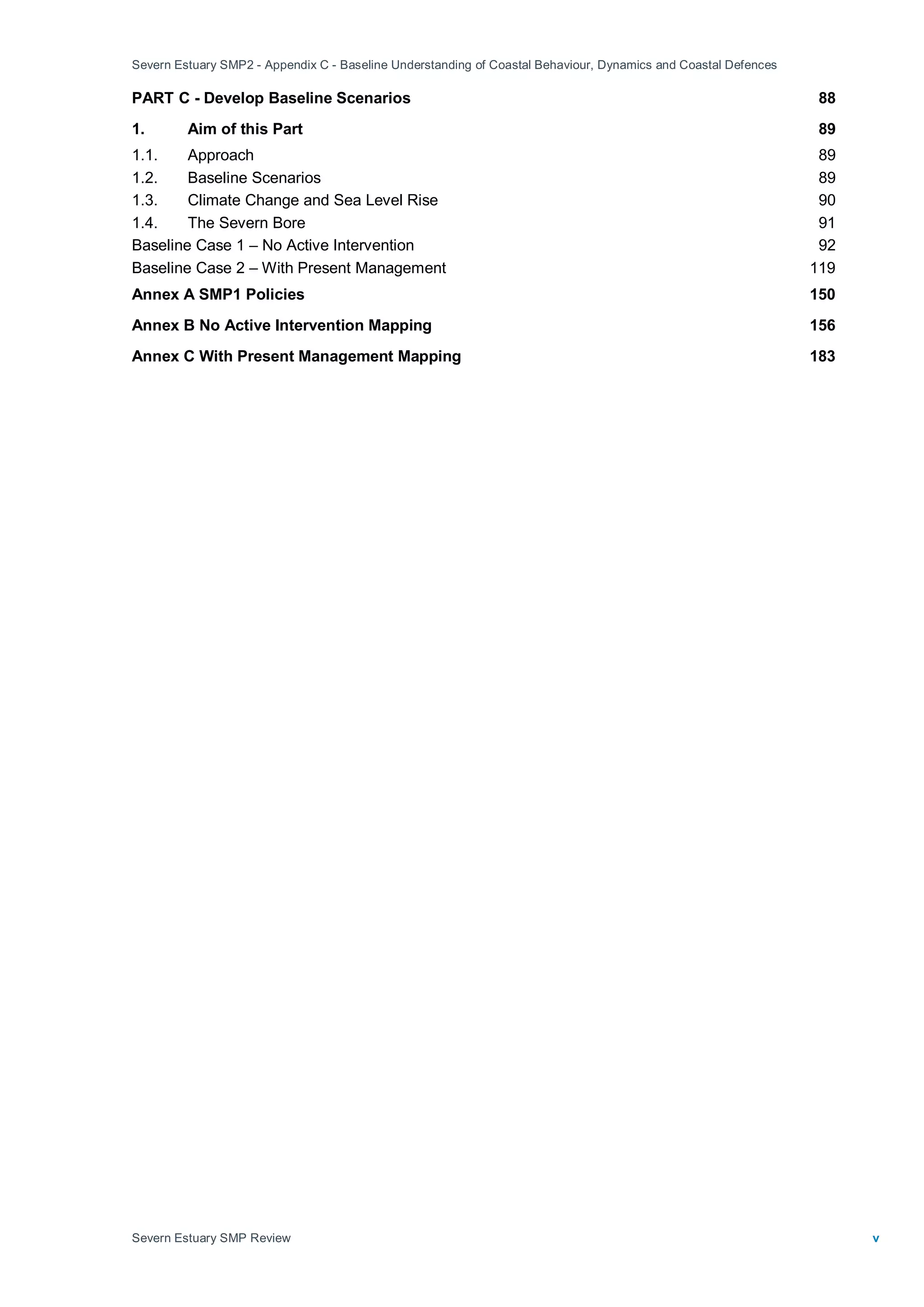 Severn Estuary SMP2 - Appendix C - Baseline Understanding of Coastal Behaviour, Dynamics and Coastal Defences
Severn Estuary SMP Review v
PART C - Develop Baseline Scenarios 88
1. Aim of this Part 89
1.1. Approach 89
1.2. Baseline Scenarios 89
1.3. Climate Change and Sea Level Rise 90
1.4. The Severn Bore 91
Baseline Case 1 – No Active Intervention 92
Baseline Case 2 – With Present Management 119
Annex A SMP1 Policies 150
Annex B No Active Intervention Mapping 156
Annex C With Present Management Mapping 183
 