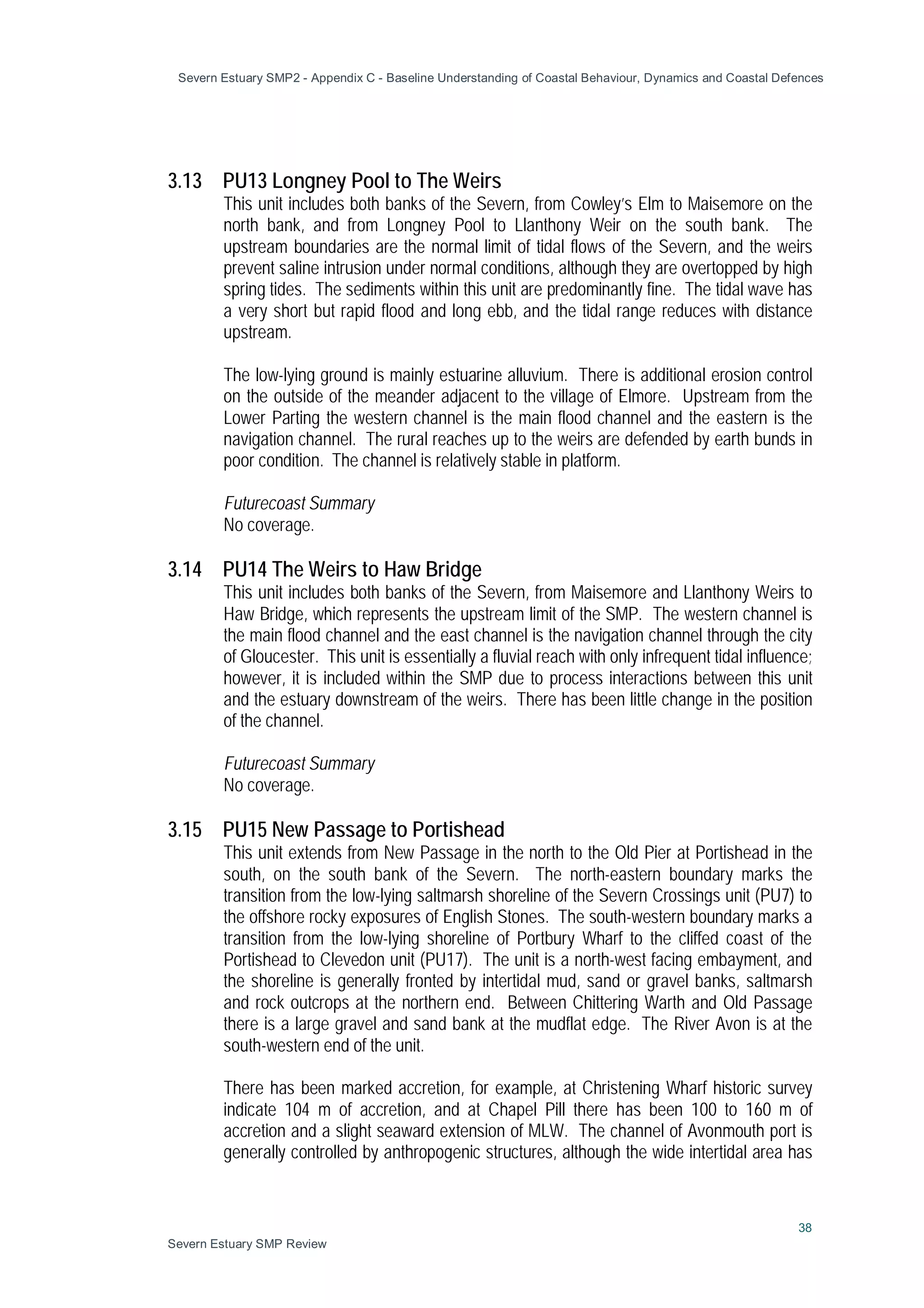 Severn Estuary SMP2 - Appendix C - Baseline Understanding of Coastal Behaviour, Dynamics and Coastal Defences
38
Severn Estuary SMP Review
3.13 PU13 Longney Pool to The Weirs
This unit includes both banks of the Severn, from Cowley’s Elm to Maisemore on the
north bank, and from Longney Pool to Llanthony Weir on the south bank. The
upstream boundaries are the normal limit of tidal flows of the Severn, and the weirs
prevent saline intrusion under normal conditions, although they are overtopped by high
spring tides. The sediments within this unit are predominantly fine. The tidal wave has
a very short but rapid flood and long ebb, and the tidal range reduces with distance
upstream.
The low-lying ground is mainly estuarine alluvium. There is additional erosion control
on the outside of the meander adjacent to the village of Elmore. Upstream from the
Lower Parting the western channel is the main flood channel and the eastern is the
navigation channel. The rural reaches up to the weirs are defended by earth bunds in
poor condition. The channel is relatively stable in platform.
Futurecoast Summary
No coverage.
3.14 PU14 The Weirs to Haw Bridge
This unit includes both banks of the Severn, from Maisemore and Llanthony Weirs to
Haw Bridge, which represents the upstream limit of the SMP. The western channel is
the main flood channel and the east channel is the navigation channel through the city
of Gloucester. This unit is essentially a fluvial reach with only infrequent tidal influence;
however, it is included within the SMP due to process interactions between this unit
and the estuary downstream of the weirs. There has been little change in the position
of the channel.
Futurecoast Summary
No coverage.
3.15 PU15 New Passage to Portishead
This unit extends from New Passage in the north to the Old Pier at Portishead in the
south, on the south bank of the Severn. The north-eastern boundary marks the
transition from the low-lying saltmarsh shoreline of the Severn Crossings unit (PU7) to
the offshore rocky exposures of English Stones. The south-western boundary marks a
transition from the low-lying shoreline of Portbury Wharf to the cliffed coast of the
Portishead to Clevedon unit (PU17). The unit is a north-west facing embayment, and
the shoreline is generally fronted by intertidal mud, sand or gravel banks, saltmarsh
and rock outcrops at the northern end. Between Chittering Warth and Old Passage
there is a large gravel and sand bank at the mudflat edge. The River Avon is at the
south-western end of the unit.
There has been marked accretion, for example, at Christening Wharf historic survey
indicate 104 m of accretion, and at Chapel Pill there has been 100 to 160 m of
accretion and a slight seaward extension of MLW. The channel of Avonmouth port is
generally controlled by anthropogenic structures, although the wide intertidal area has
 