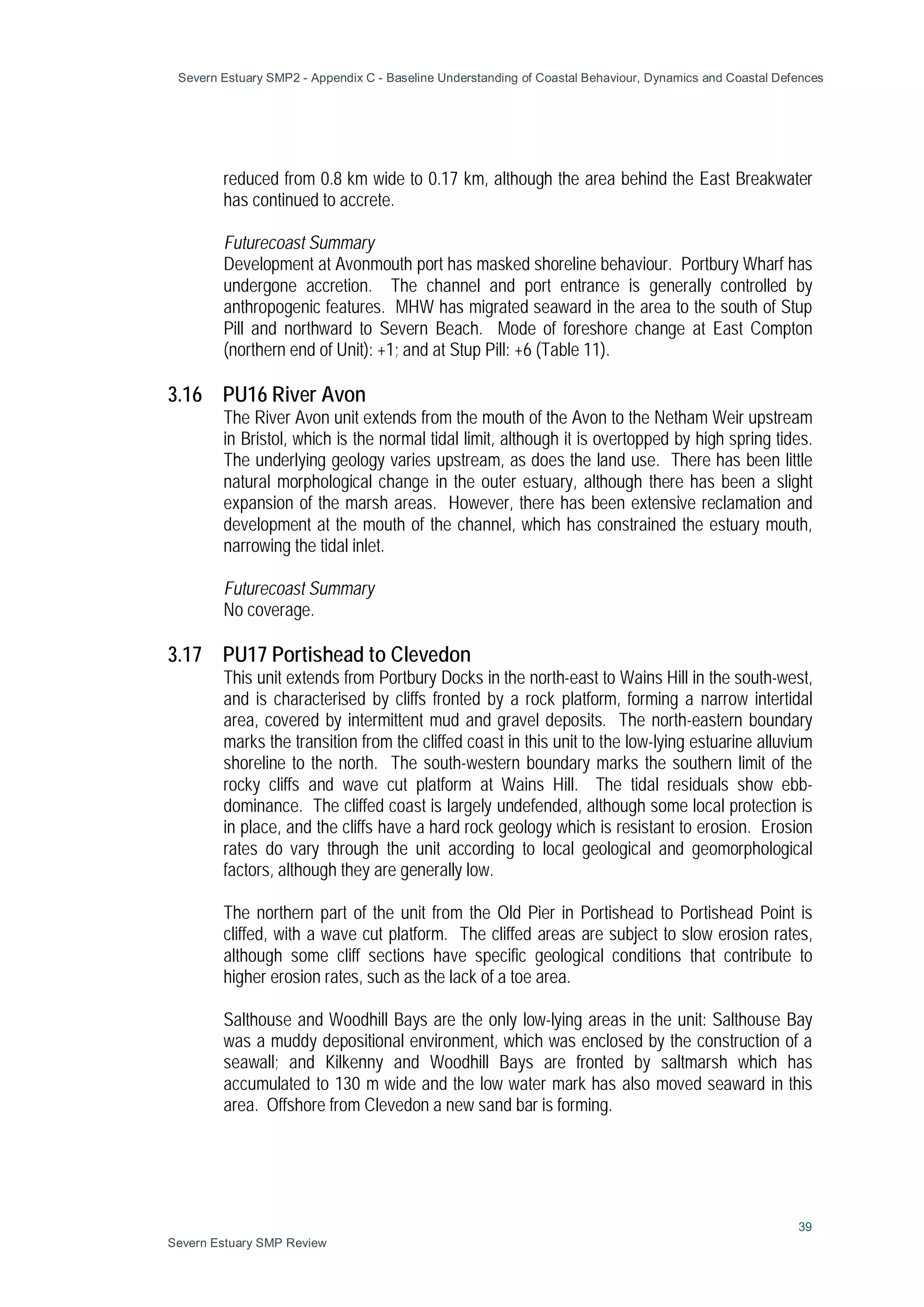 Severn Estuary SMP2 - Appendix C - Baseline Understanding of Coastal Behaviour, Dynamics and Coastal Defences
39
Severn Estuary SMP Review
reduced from 0.8 km wide to 0.17 km, although the area behind the East Breakwater
has continued to accrete.
Futurecoast Summary
Development at Avonmouth port has masked shoreline behaviour. Portbury Wharf has
undergone accretion. The channel and port entrance is generally controlled by
anthropogenic features. MHW has migrated seaward in the area to the south of Stup
Pill and northward to Severn Beach. Mode of foreshore change at East Compton
(northern end of Unit): +1; and at Stup Pill: +6 (Table 11).
3.16 PU16 River Avon
The River Avon unit extends from the mouth of the Avon to the Netham Weir upstream
in Bristol, which is the normal tidal limit, although it is overtopped by high spring tides.
The underlying geology varies upstream, as does the land use. There has been little
natural morphological change in the outer estuary, although there has been a slight
expansion of the marsh areas. However, there has been extensive reclamation and
development at the mouth of the channel, which has constrained the estuary mouth,
narrowing the tidal inlet.
Futurecoast Summary
No coverage.
3.17 PU17 Portishead to Clevedon
This unit extends from Portbury Docks in the north-east to Wains Hill in the south-west,
and is characterised by cliffs fronted by a rock platform, forming a narrow intertidal
area, covered by intermittent mud and gravel deposits. The north-eastern boundary
marks the transition from the cliffed coast in this unit to the low-lying estuarine alluvium
shoreline to the north. The south-western boundary marks the southern limit of the
rocky cliffs and wave cut platform at Wains Hill. The tidal residuals show ebb-
dominance. The cliffed coast is largely undefended, although some local protection is
in place, and the cliffs have a hard rock geology which is resistant to erosion. Erosion
rates do vary through the unit according to local geological and geomorphological
factors, although they are generally low.
The northern part of the unit from the Old Pier in Portishead to Portishead Point is
cliffed, with a wave cut platform. The cliffed areas are subject to slow erosion rates,
although some cliff sections have specific geological conditions that contribute to
higher erosion rates, such as the lack of a toe area.
Salthouse and Woodhill Bays are the only low-lying areas in the unit: Salthouse Bay
was a muddy depositional environment, which was enclosed by the construction of a
seawall; and Kilkenny and Woodhill Bays are fronted by saltmarsh which has
accumulated to 130 m wide and the low water mark has also moved seaward in this
area. Offshore from Clevedon a new sand bar is forming.
 